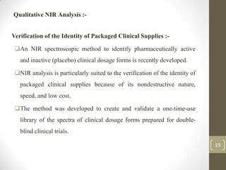 Qualitative NIR Analysis :-


Verification of the Identity of Packaged Clinical Supplies :-

 An NIR spectroscopic method to identify pharmaceutically active
   and inactive (placebo) clinical dosage forms is recently developed.

 NIR analysis is particularly suited to the verification of the identity of
   packaged clinical supplies because of its nondestructive nature,
   speed, and low cost.

 The method was developed to create and validate a one-time-use
   library of the spectra of clinical dosage forms prepared for double-
   blind clinical trials.

                                                                               19
 