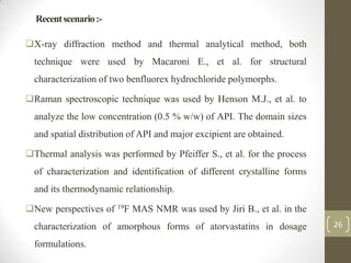 Recent scenario :-

X-ray diffraction method and thermal analytical method, both
  technique were used by Macaroni E., et al. for structural
  characterization of two benfluorex hydrochloride polymorphs.

Raman spectroscopic technique was used by Henson M.J., et al. to
  analyze the low concentration (0.5 % w/w) of API. The domain sizes
  and spatial distribution of API and major excipient are obtained.

Thermal analysis was performed by Pfeiffer S., et al. for the process
  of characterization and identification of different crystalline forms
  and its thermodynamic relationship.

New perspectives of 19F MAS NMR was used by Jiri B., et al. in the
  characterization of amorphous forms of atorvastatins in dosage          26

  formulations.
 