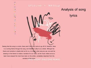Analysis of song
lyrics
Seeing that this song is a remix, there aren’t that many lyrics to go off of. However, there
is a running theme through the song, and Goldlink’s album as a whole. Although the
theme and narrative is clearly laid out for us, no matter what song we use, we wont be
drawing on the theme to create a narrative for our video, as the music videos we as a
team have enjoyed the most have been on the whole, completely disjointed from the
narrative of the lyrics.
 