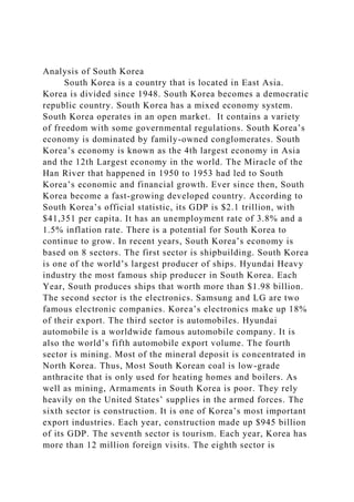 Analysis of South Korea
South Korea is a country that is located in East Asia.
Korea is divided since 1948. South Korea becomes a democratic
republic country. South Korea has a mixed economy system.
South Korea operates in an open market. It contains a variety
of freedom with some governmental regulations. South Korea’s
economy is dominated by family-owned conglomerates. South
Korea’s economy is known as the 4th largest economy in Asia
and the 12th Largest economy in the world. The Miracle of the
Han River that happened in 1950 to 1953 had led to South
Korea’s economic and financial growth. Ever since then, South
Korea become a fast-growing developed country. According to
South Korea’s official statistic, its GDP is $2.1 trillion, with
$41,351 per capita. It has an unemployment rate of 3.8% and a
1.5% inflation rate. There is a potential for South Korea to
continue to grow. In recent years, South Korea’s economy is
based on 8 sectors. The first sector is shipbuilding. South Korea
is one of the world’s largest producer of ships. Hyundai Heavy
industry the most famous ship producer in South Korea. Each
Year, South produces ships that worth more than $1.98 billion.
The second sector is the electronics. Samsung and LG are two
famous electronic companies. Korea’s electronics make up 18%
of their export. The third sector is automobiles. Hyundai
automobile is a worldwide famous automobile company. It is
also the world’s fifth automobile export volume. The fourth
sector is mining. Most of the mineral deposit is concentrated in
North Korea. Thus, Most South Korean coal is low-grade
anthracite that is only used for heating homes and boilers. As
well as mining, Armaments in South Korea is poor. They rely
heavily on the United States’ supplies in the armed forces. The
sixth sector is construction. It is one of Korea’s most important
export industries. Each year, construction made up $945 billion
of its GDP. The seventh sector is tourism. Each year, Korea has
more than 12 million foreign visits. The eighth sector is
 