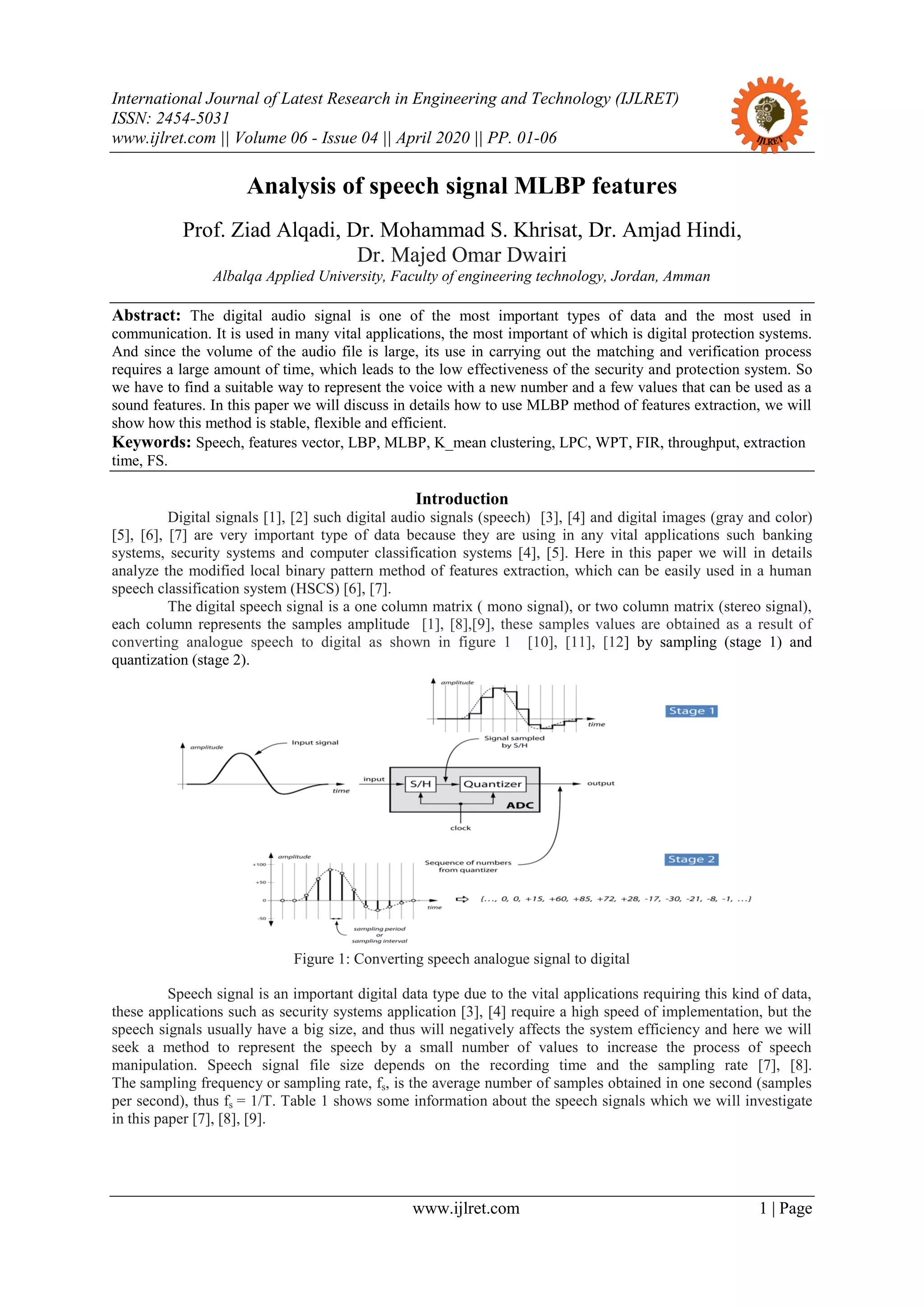 International Journal of Latest Research in Engineering and Technology (IJLRET)
ISSN: 2454-5031
www.ijlret.com || Volume 06 - Issue 04 || April 2020 || PP. 01-06
www.ijlret.com 1 | Page
Analysis of speech signal MLBP features
Prof. Ziad Alqadi, Dr. Mohammad S. Khrisat, Dr. Amjad Hindi,
Dr. Majed Omar Dwairi
Albalqa Applied University, Faculty of engineering technology, Jordan, Amman
Abstract: The digital audio signal is one of the most important types of data and the most used in
communication. It is used in many vital applications, the most important of which is digital protection systems.
And since the volume of the audio file is large, its use in carrying out the matching and verification process
requires a large amount of time, which leads to the low effectiveness of the security and protection system. So
we have to find a suitable way to represent the voice with a new number and a few values that can be used as a
sound features. In this paper we will discuss in details how to use MLBP method of features extraction, we will
show how this method is stable, flexible and efficient.
Keywords: Speech, features vector, LBP, MLBP, K_mean clustering, LPC, WPT, FIR, throughput, extraction
time, FS.
Introduction
Digital signals [1], [2] such digital audio signals (speech) [3], [4] and digital images (gray and color)
[5], [6], [7] are very important type of data because they are using in any vital applications such banking
systems, security systems and computer classification systems [4], [5]. Here in this paper we will in details
analyze the modified local binary pattern method of features extraction, which can be easily used in a human
speech classification system (HSCS) [6], [7].
The digital speech signal is a one column matrix ( mono signal), or two column matrix (stereo signal),
each column represents the samples amplitude [1], [8],[9], these samples values are obtained as a result of
converting analogue speech to digital as shown in figure 1 [10], [11], [12] by sampling (stage 1) and
quantization (stage 2).
Figure 1: Converting speech analogue signal to digital
Speech signal is an important digital data type due to the vital applications requiring this kind of data,
these applications such as security systems application [3], [4] require a high speed of implementation, but the
speech signals usually have a big size, and thus will negatively affects the system efficiency and here we will
seek a method to represent the speech by a small number of values to increase the process of speech
manipulation. Speech signal file size depends on the recording time and the sampling rate [7], [8].
The sampling frequency or sampling rate, fs, is the average number of samples obtained in one second (samples
per second), thus fs = 1/T. Table 1 shows some information about the speech signals which we will investigate
in this paper [7], [8], [9].
 