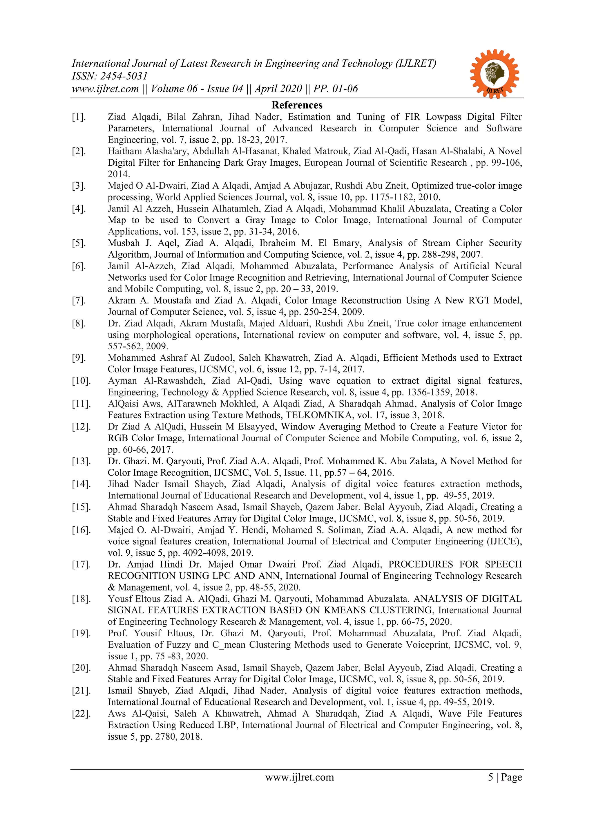 International Journal of Latest Research in Engineering and Technology (IJLRET)
ISSN: 2454-5031
www.ijlret.com || Volume 06 - Issue 04 || April 2020 || PP. 01-06
www.ijlret.com 5 | Page
References
[1]. Ziad Alqadi, Bilal Zahran, Jihad Nader, Estimation and Tuning of FIR Lowpass Digital Filter
Parameters, International Journal of Advanced Research in Computer Science and Software
Engineering, vol. 7, issue 2, pp. 18-23, 2017.
[2]. Haitham Alasha'ary, Abdullah Al-Hasanat, Khaled Matrouk, Ziad Al-Qadi, Hasan Al-Shalabi, A Novel
Digital Filter for Enhancing Dark Gray Images, European Journal of Scientific Research , pp. 99-106,
2014.
[3]. Majed O Al-Dwairi, Ziad A Alqadi, Amjad A Abujazar, Rushdi Abu Zneit, Optimized true-color image
processing, World Applied Sciences Journal, vol. 8, issue 10, pp. 1175-1182, 2010.
[4]. Jamil Al Azzeh, Hussein Alhatamleh, Ziad A Alqadi, Mohammad Khalil Abuzalata, Creating a Color
Map to be used to Convert a Gray Image to Color Image, International Journal of Computer
Applications, vol. 153, issue 2, pp. 31-34, 2016.
[5]. Musbah J. Aqel, Ziad A. Alqadi, Ibraheim M. El Emary, Analysis of Stream Cipher Security
Algorithm, Journal of Information and Computing Science, vol. 2, issue 4, pp. 288-298, 2007.
[6]. Jamil Al-Azzeh, Ziad Alqadi, Mohammed Abuzalata, Performance Analysis of Artificial Neural
Networks used for Color Image Recognition and Retrieving, International Journal of Computer Science
and Mobile Computing, vol. 8, issue 2, pp. 20 – 33, 2019.
[7]. Akram A. Moustafa and Ziad A. Alqadi, Color Image Reconstruction Using A New R'G'I Model,
Journal of Computer Science, vol. 5, issue 4, pp. 250-254, 2009.
[8]. Dr. Ziad Alqadi, Akram Mustafa, Majed Alduari, Rushdi Abu Zneit, True color image enhancement
using morphological operations, International review on computer and software, vol. 4, issue 5, pp.
557-562, 2009.
[9]. Mohammed Ashraf Al Zudool, Saleh Khawatreh, Ziad A. Alqadi, Efficient Methods used to Extract
Color Image Features, IJCSMC, vol. 6, issue 12, pp. 7-14, 2017.
[10]. Ayman Al-Rawashdeh, Ziad Al-Qadi, Using wave equation to extract digital signal features,
Engineering, Technology & Applied Science Research, vol. 8, issue 4, pp. 1356-1359, 2018.
[11]. AlQaisi Aws, AlTarawneh Mokhled, A Alqadi Ziad, A Sharadqah Ahmad, Analysis of Color Image
Features Extraction using Texture Methods, TELKOMNIKA, vol. 17, issue 3, 2018.
[12]. Dr Ziad A AlQadi, Hussein M Elsayyed, Window Averaging Method to Create a Feature Victor for
RGB Color Image, International Journal of Computer Science and Mobile Computing, vol. 6, issue 2,
pp. 60-66, 2017.
[13]. Dr. Ghazi. M. Qaryouti, Prof. Ziad A.A. Alqadi, Prof. Mohammed K. Abu Zalata, A Novel Method for
Color Image Recognition, IJCSMC, Vol. 5, Issue. 11, pp.57 – 64, 2016.
[14]. Jihad Nader Ismail Shayeb, Ziad Alqadi, Analysis of digital voice features extraction methods,
International Journal of Educational Research and Development, vol 4, issue 1, pp. 49-55, 2019.
[15]. Ahmad Sharadqh Naseem Asad, Ismail Shayeb, Qazem Jaber, Belal Ayyoub, Ziad Alqadi, Creating a
Stable and Fixed Features Array for Digital Color Image, IJCSMC, vol. 8, issue 8, pp. 50-56, 2019.
[16]. Majed O. Al-Dwairi, Amjad Y. Hendi, Mohamed S. Soliman, Ziad A.A. Alqadi, A new method for
voice signal features creation, International Journal of Electrical and Computer Engineering (IJECE),
vol. 9, issue 5, pp. 4092-4098, 2019.
[17]. Dr. Amjad Hindi Dr. Majed Omar Dwairi Prof. Ziad Alqadi, PROCEDURES FOR SPEECH
RECOGNITION USING LPC AND ANN, International Journal of Engineering Technology Research
& Management, vol. 4, issue 2, pp. 48-55, 2020.
[18]. Yousf Eltous Ziad A. AlQadi, Ghazi M. Qaryouti, Mohammad Abuzalata, ANALYSIS OF DIGITAL
SIGNAL FEATURES EXTRACTION BASED ON KMEANS CLUSTERING, International Journal
of Engineering Technology Research & Management, vol. 4, issue 1, pp. 66-75, 2020.
[19]. Prof. Yousif Eltous, Dr. Ghazi M. Qaryouti, Prof. Mohammad Abuzalata, Prof. Ziad Alqadi,
Evaluation of Fuzzy and C_mean Clustering Methods used to Generate Voiceprint, IJCSMC, vol. 9,
issue 1, pp. 75 -83, 2020.
[20]. Ahmad Sharadqh Naseem Asad, Ismail Shayeb, Qazem Jaber, Belal Ayyoub, Ziad Alqadi, Creating a
Stable and Fixed Features Array for Digital Color Image, IJCSMC, vol. 8, issue 8, pp. 50-56, 2019.
[21]. Ismail Shayeb, Ziad Alqadi, Jihad Nader, Analysis of digital voice features extraction methods,
International Journal of Educational Research and Development, vol. 1, issue 4, pp. 49-55, 2019.
[22]. Aws Al-Qaisi, Saleh A Khawatreh, Ahmad A Sharadqah, Ziad A Alqadi, Wave File Features
Extraction Using Reduced LBP, International Journal of Electrical and Computer Engineering, vol. 8,
issue 5, pp. 2780, 2018.
 