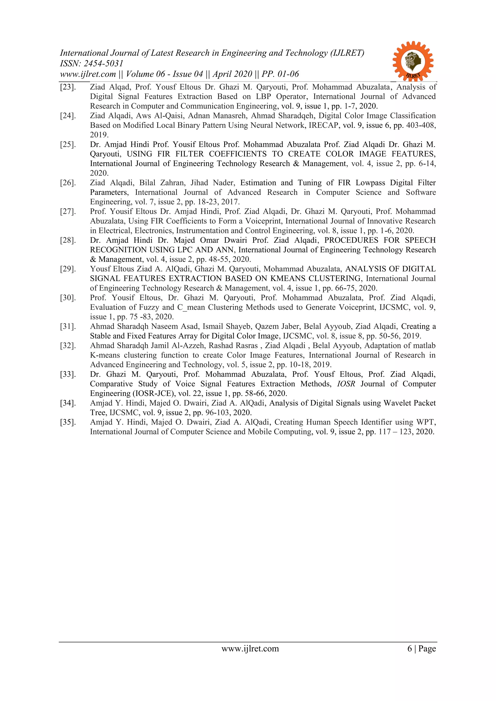 International Journal of Latest Research in Engineering and Technology (IJLRET)
ISSN: 2454-5031
www.ijlret.com || Volume 06 - Issue 04 || April 2020 || PP. 01-06
www.ijlret.com 6 | Page
[23]. Ziad Alqad, Prof. Yousf Eltous Dr. Ghazi M. Qaryouti, Prof. Mohammad Abuzalata, Analysis of
Digital Signal Features Extraction Based on LBP Operator, International Journal of Advanced
Research in Computer and Communication Engineering, vol. 9, issue 1, pp. 1-7, 2020.
[24]. Ziad Alqadi, Aws Al-Qaisi, Adnan Manasreh, Ahmad Sharadqeh, Digital Color Image Classification
Based on Modified Local Binary Pattern Using Neural Network, IRECAP, vol. 9, issue 6, pp. 403-408,
2019.
[25]. Dr. Amjad Hindi Prof. Yousif Eltous Prof. Mohammad Abuzalata Prof. Ziad Alqadi Dr. Ghazi M.
Qaryouti, USING FIR FILTER COEFFICIENTS TO CREATE COLOR IMAGE FEATURES,
International Journal of Engineering Technology Research & Management, vol. 4, issue 2, pp. 6-14,
2020.
[26]. Ziad Alqadi, Bilal Zahran, Jihad Nader, Estimation and Tuning of FIR Lowpass Digital Filter
Parameters, International Journal of Advanced Research in Computer Science and Software
Engineering, vol. 7, issue 2, pp. 18-23, 2017.
[27]. Prof. Yousif Eltous Dr. Amjad Hindi, Prof. Ziad Alqadi, Dr. Ghazi M. Qaryouti, Prof. Mohammad
Abuzalata, Using FIR Coefficients to Form a Voiceprint, International Journal of Innovative Research
in Electrical, Electronics, Instrumentation and Control Engineering, vol. 8, issue 1, pp. 1-6, 2020.
[28]. Dr. Amjad Hindi Dr. Majed Omar Dwairi Prof. Ziad Alqadi, PROCEDURES FOR SPEECH
RECOGNITION USING LPC AND ANN, International Journal of Engineering Technology Research
& Management, vol. 4, issue 2, pp. 48-55, 2020.
[29]. Yousf Eltous Ziad A. AlQadi, Ghazi M. Qaryouti, Mohammad Abuzalata, ANALYSIS OF DIGITAL
SIGNAL FEATURES EXTRACTION BASED ON KMEANS CLUSTERING, International Journal
of Engineering Technology Research & Management, vol. 4, issue 1, pp. 66-75, 2020.
[30]. Prof. Yousif Eltous, Dr. Ghazi M. Qaryouti, Prof. Mohammad Abuzalata, Prof. Ziad Alqadi,
Evaluation of Fuzzy and C_mean Clustering Methods used to Generate Voiceprint, IJCSMC, vol. 9,
issue 1, pp. 75 -83, 2020.
[31]. Ahmad Sharadqh Naseem Asad, Ismail Shayeb, Qazem Jaber, Belal Ayyoub, Ziad Alqadi, Creating a
Stable and Fixed Features Array for Digital Color Image, IJCSMC, vol. 8, issue 8, pp. 50-56, 2019.
[32]. Ahmad Sharadqh Jamil Al-Azzeh, Rashad Rasras , Ziad Alqadi , Belal Ayyoub, Adaptation of matlab
K-means clustering function to create Color Image Features, International Journal of Research in
Advanced Engineering and Technology, vol. 5, issue 2, pp. 10-18, 2019.
[33]. Dr. Ghazi M. Qaryouti, Prof. Mohammad Abuzalata, Prof. Yousf Eltous, Prof. Ziad Alqadi,
Comparative Study of Voice Signal Features Extraction Methods, IOSR Journal of Computer
Engineering (IOSR-JCE), vol. 22, issue 1, pp. 58-66, 2020.
[34]. Amjad Y. Hindi, Majed O. Dwairi, Ziad A. AlQadi, Analysis of Digital Signals using Wavelet Packet
Tree, IJCSMC, vol. 9, issue 2, pp. 96-103, 2020.
[35]. Amjad Y. Hindi, Majed O. Dwairi, Ziad A. AlQadi, Creating Human Speech Identifier using WPT,
International Journal of Computer Science and Mobile Computing, vol. 9, issue 2, pp. 117 – 123, 2020.
 