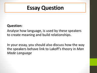 Essay Question
Question:
Analyse how language, is used by these speakers
to create meaning and build relationships.
In your essay, you should also discuss how the way
the speakers behave link to Lakoff’s theory in Man
Made Language
 