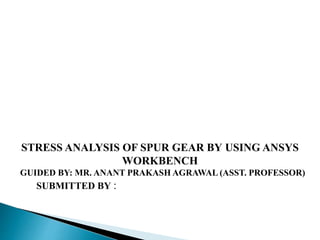 SUBMITTED BY :
STRESS ANALYSIS OF SPUR GEAR BY USING ANSYS
WORKBENCH
GUIDED BY: MR. ANANT PRAKASH AGRAWAL (ASST. PROFESSOR)
 