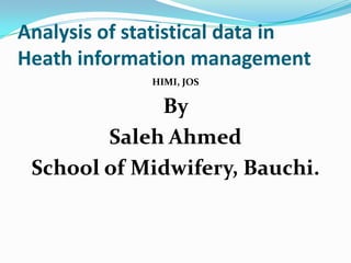 Analysis of statistical data in
Heath information management
HIMI, JOS
By
Saleh Ahmed
School of Midwifery, Bauchi.
 