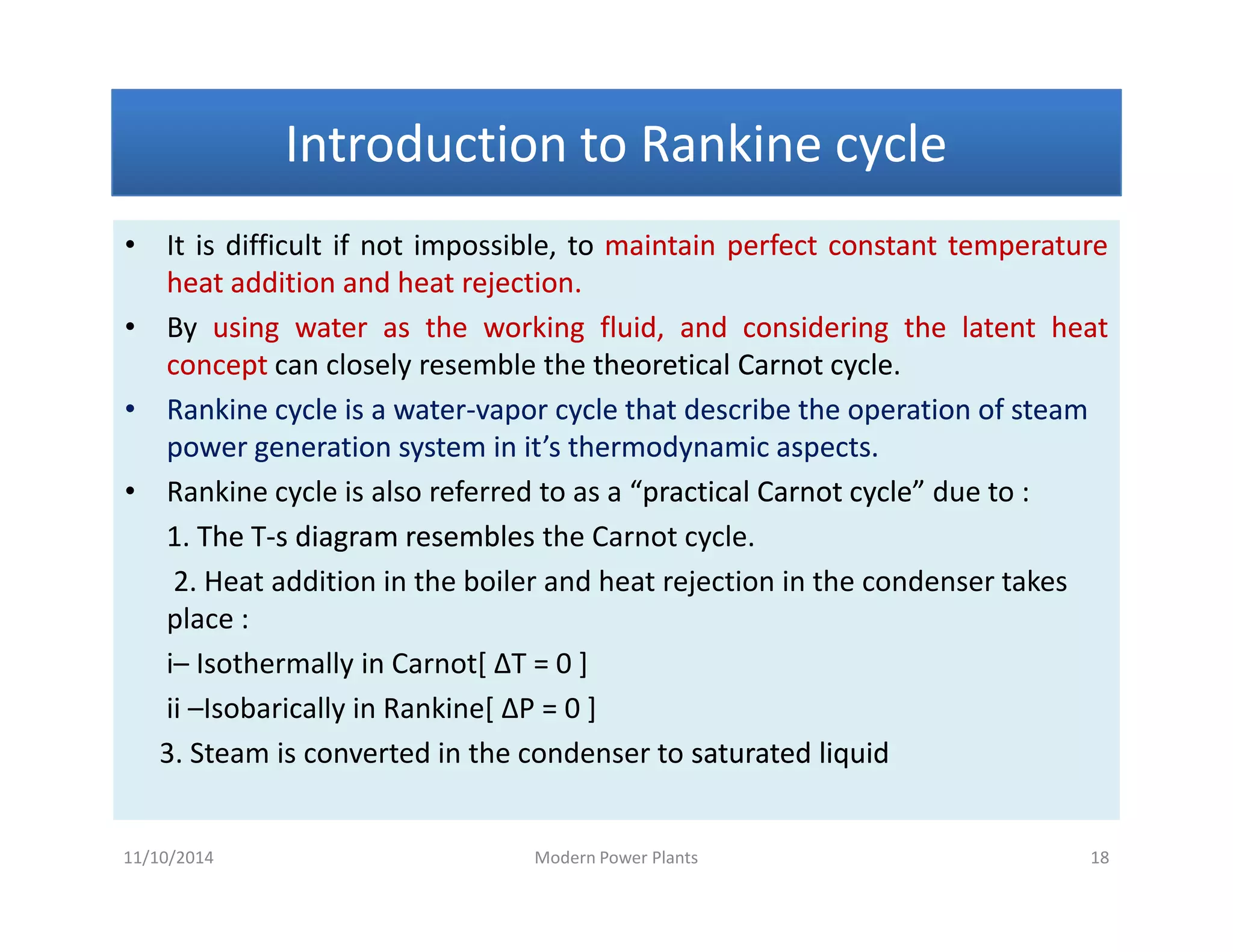 Introduction to Rankine cycleIntroduction to Rankine cycleIntroduction to Rankine cycleIntroduction to Rankine cycle
• It is difficult if not impossible, to maintainmaintain perfectperfect constantconstant temperaturetemperature
heatheat additionaddition andand heatheat rejectionrejection..
• By usingusing waterwater asas thethe workingworking fluid,fluid, andand consideringconsidering thethe latentlatent heatheat
conceptconcept can closely resemble the theoreticaltheoretical CarnotCarnot cyclecycle.
•• Rankine cycle is a waterRankine cycle is a water--vapor cycle that describe the operation of steamvapor cycle that describe the operation of steam
power generation system in it’s thermodynamic aspects.power generation system in it’s thermodynamic aspects.
• Rankine cycle is also referred to as a “practical Carnot cycle”“practical Carnot cycle” due to :
1. The TThe T--s diagram resembless diagram resembles the Carnot cycle.
2. Heat addition in the boiler and heat rejection in the condenser takes
place :
i– Isothermally in Carnot[ ΔT = 0 ]
ii –Isobarically in Rankine[ ΔP = 0 ]
3. Steam is converted in the condenser to saturated liquidsaturated liquid
• It is difficult if not impossible, to maintainmaintain perfectperfect constantconstant temperaturetemperature
heatheat additionaddition andand heatheat rejectionrejection..
• By usingusing waterwater asas thethe workingworking fluid,fluid, andand consideringconsidering thethe latentlatent heatheat
conceptconcept can closely resemble the theoreticaltheoretical CarnotCarnot cyclecycle.
•• Rankine cycle is a waterRankine cycle is a water--vapor cycle that describe the operation of steamvapor cycle that describe the operation of steam
power generation system in it’s thermodynamic aspects.power generation system in it’s thermodynamic aspects.
• Rankine cycle is also referred to as a “practical Carnot cycle”“practical Carnot cycle” due to :
1. The TThe T--s diagram resembless diagram resembles the Carnot cycle.
2. Heat addition in the boiler and heat rejection in the condenser takes
place :
i– Isothermally in Carnot[ ΔT = 0 ]
ii –Isobarically in Rankine[ ΔP = 0 ]
3. Steam is converted in the condenser to saturated liquidsaturated liquid
11/10/2014 Modern Power Plants 18
 