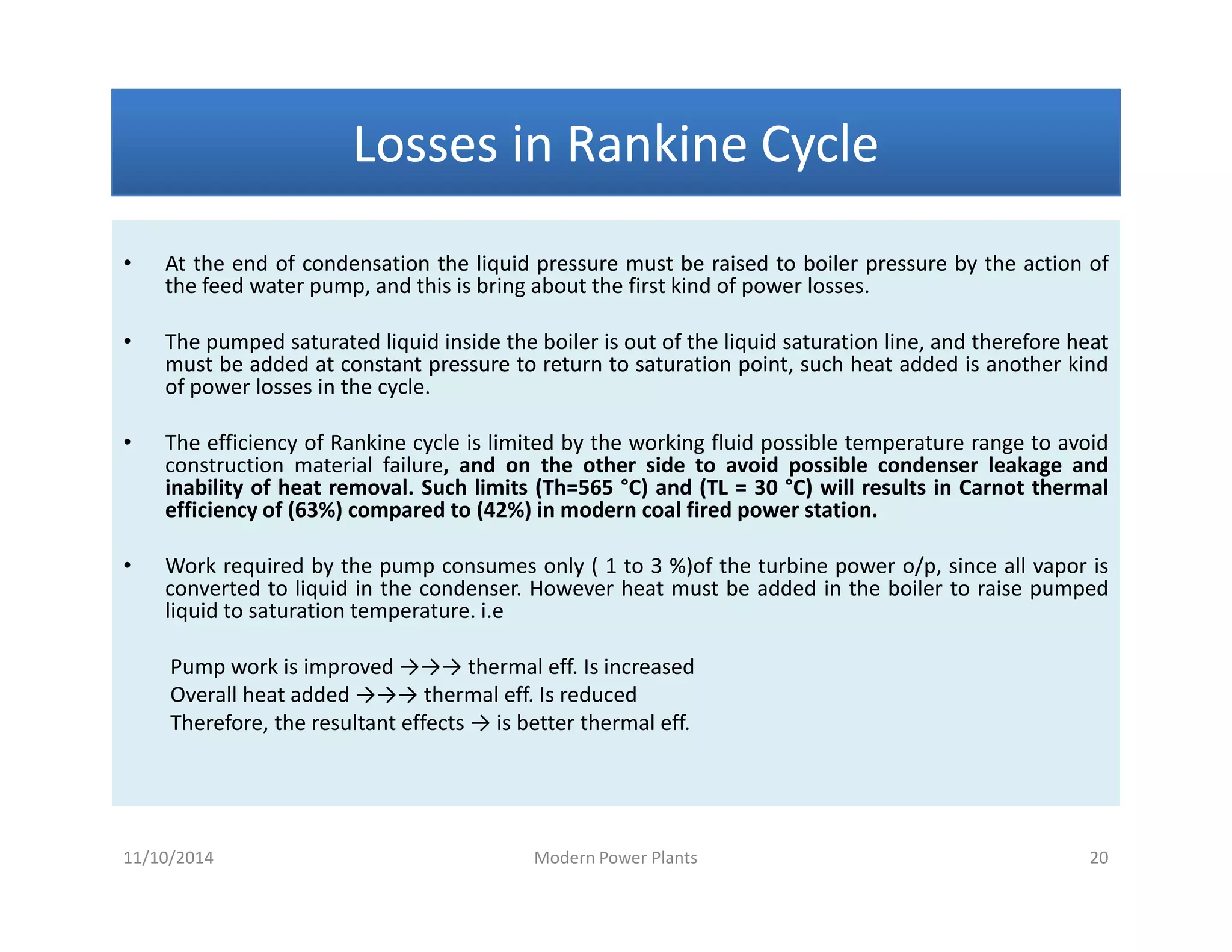 Losses in Rankine CycleLosses in Rankine CycleLosses in Rankine CycleLosses in Rankine Cycle
• At the end of condensationcondensation thethe liquidliquid pressurepressure mustmust bebe raisedraised toto boilerboiler pressurepressure by the action of
the feed water pump, and this is bring about the first kind of power losses.
• The pumped saturated liquid inside the boiler is out of the liquid saturation line, and therefore heatheat
mustmust bebe addedadded atat constantconstant pressurepressure toto returnreturn toto saturationsaturation pointpoint, such heat added is another kind
of power losses in the cycle.
• The efficiency of Rankine cycle is limited by the working fluid possible temperature range to avoid
construction material failure, and on the other side to avoid possible condenser leakage and
inability of heat removal. Such limits (Th=565 °C) and (TL = 30 °C) will results in Carnot thermal
efficiency of (63%) compared to (42%) in modern coal fired power station.
• Work required by the pump consumes only ( 1 to 3 %)of the turbine power o/p, since all vapor is
converted to liquid in the condenser. However heat must be added in the boiler to raise pumped
liquid to saturation temperature. i.e
Pump work is improved →→→ thermal eff. Is increased
Overall heat added →→→ thermal eff. Is reduced
Therefore, the resultant effects → is better thermal eff.
• At the end of condensationcondensation thethe liquidliquid pressurepressure mustmust bebe raisedraised toto boilerboiler pressurepressure by the action of
the feed water pump, and this is bring about the first kind of power losses.
• The pumped saturated liquid inside the boiler is out of the liquid saturation line, and therefore heatheat
mustmust bebe addedadded atat constantconstant pressurepressure toto returnreturn toto saturationsaturation pointpoint, such heat added is another kind
of power losses in the cycle.
• The efficiency of Rankine cycle is limited by the working fluid possible temperature range to avoid
construction material failure, and on the other side to avoid possible condenser leakage and
inability of heat removal. Such limits (Th=565 °C) and (TL = 30 °C) will results in Carnot thermal
efficiency of (63%) compared to (42%) in modern coal fired power station.
• Work required by the pump consumes only ( 1 to 3 %)of the turbine power o/p, since all vapor is
converted to liquid in the condenser. However heat must be added in the boiler to raise pumped
liquid to saturation temperature. i.e
Pump work is improved →→→ thermal eff. Is increased
Overall heat added →→→ thermal eff. Is reduced
Therefore, the resultant effects → is better thermal eff.
11/10/2014 Modern Power Plants 20
 