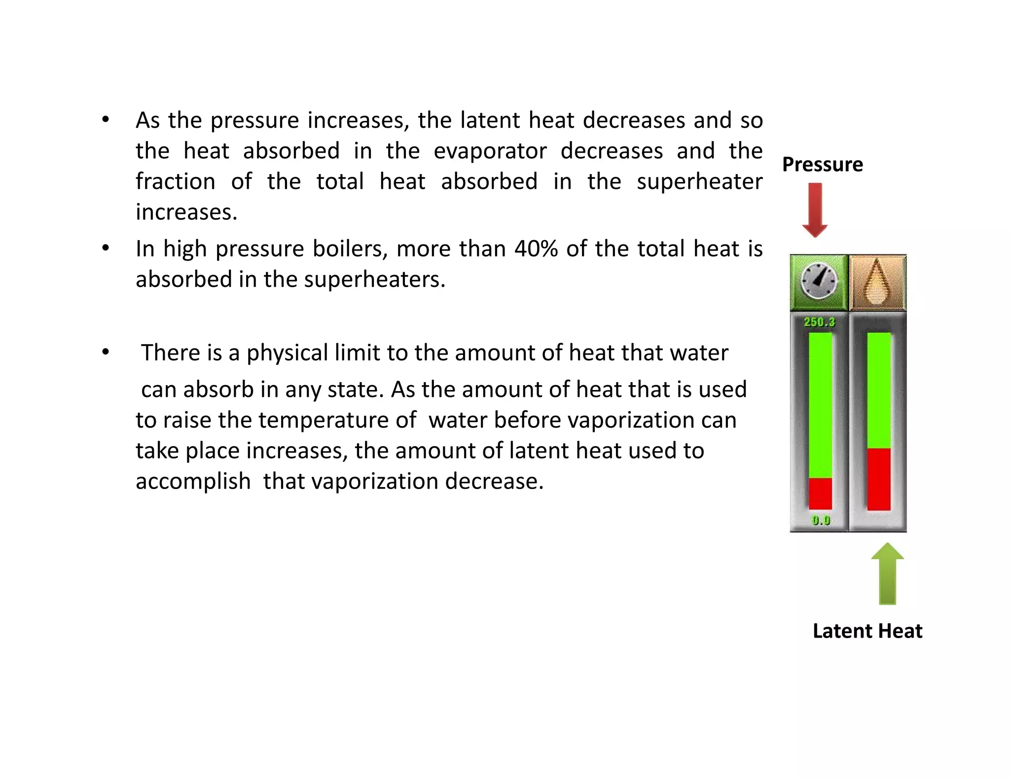• As the pressure increases, the latent heat decreases and so
the heat absorbed in the evaporator decreases and the
fraction of the total heat absorbed in the superheater
increases.
• In high pressure boilers, more than 40% of the total heat is
absorbed in the superheaters.
• There is a physical limit to the amount of heat that water
can absorb in any state. As the amount of heat that is used
to raise the temperature of water before vaporization can
take place increases, the amount of latent heat used to
accomplish that vaporization decrease.
Pressure
• As the pressure increases, the latent heat decreases and so
the heat absorbed in the evaporator decreases and the
fraction of the total heat absorbed in the superheater
increases.
• In high pressure boilers, more than 40% of the total heat is
absorbed in the superheaters.
• There is a physical limit to the amount of heat that water
can absorb in any state. As the amount of heat that is used
to raise the temperature of water before vaporization can
take place increases, the amount of latent heat used to
accomplish that vaporization decrease.
Latent Heat
 