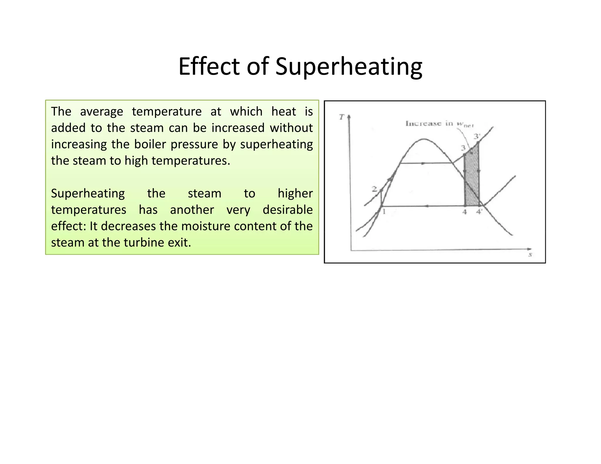 Effect of SuperheatingEffect of Superheating
The average temperature at which heat is
added to the steam can be increased without
increasing the boiler pressure by superheating
the steam to high temperatures.
Superheating the steam to higher
temperatures has another very desirable
effect: It decreases the moisture content of the
steam at the turbine exit.
The average temperature at which heat is
added to the steam can be increased without
increasing the boiler pressure by superheating
the steam to high temperatures.
Superheating the steam to higher
temperatures has another very desirable
effect: It decreases the moisture content of the
steam at the turbine exit.
The average temperature at which heat is
added to the steam can be increased without
increasing the boiler pressure by superheating
the steam to high temperatures.
Superheating the steam to higher
temperatures has another very desirable
effect: It decreases the moisture content of the
steam at the turbine exit.
The average temperature at which heat is
added to the steam can be increased without
increasing the boiler pressure by superheating
the steam to high temperatures.
Superheating the steam to higher
temperatures has another very desirable
effect: It decreases the moisture content of the
steam at the turbine exit.
 
