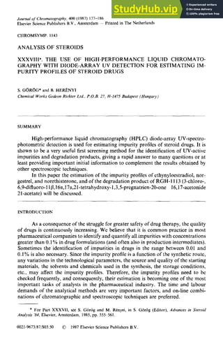 J
ournal of’ Chromatogruphy, 400 (1987) 177-l 86
Elsevier Science Publishers B.V., Amsterdam ~ Printed in The Netherlands
CHROMSYMP. 1143
ANALYSIS OF STEROIDS
XXXVIII*. THE USE OF HIGH-PERFORMANCE LIQUID CHROMATO-
GRAPHY WITH DIODE-ARRAY UV DETECTION FOR ESTIMATING IM-
PURITY PROFILES OF STEROID DRUGS
S. GoRGG* and B. HERl?NYI
Chemical W orks Gedeon Richter Ltd., P.O.B. 27, H-1475 Budapest (Hungary)
SUMMARY
High-performance liquid chromatography (HPLC) diode-array UV-spectro-
photometric detection is used for estimating impurity profiles of steroid drugs. It is
shown to be a very useful first screening method for the identification of UV-active
impurities and degradation products, giving a rapid answer to many questions or at
least providing important initial information to complement the results obtained by
other spectroscopic techniques.
In this paper the estimation of the impurity profiles of ethynyloestradiol, nor-
gestrel, and norethisterone, and of the degradation product of RGH-1113 (3-chloro-,
6,9-difluoro-l l /I,16a, 17cx,21
-tetrahydroxy- 1,3,5-pregnatrien-20-one 16,17-acetonide
21-acetate) will be discussed.
INTRODUCTION
As a consequence of the struggle for greater safety of drug therapy, the quality
of drugs is continuously increasing. We believe that it is common practice in most
pharmaceutical companies to identify and quantify all impurities with concentrations
greater than 0.1% in drug formulations (and often also in production intermediates).
Sometimes the identification of impurities in drugs in the range between 0.01 and
0.1% is also necessary. Since the impurity profile is a function of the synthetic route,
any variations in the technological parameters, the source and quality of the starting
materials, the solvents and chemicals used in the synthesis, the storage conditions,
etc., may affect the impurity profiles. Therefore, the impurity profiles need to be
checked frequently, and consequently, their estimation is becoming one of the most
important tasks of analysts in the pharmaceutical industry. The time and labour
demands of the analytical methods are very important factors, and on-line combi-
nations of chromatographic and spectroscopic techniques are preferred.
* For Part XXXVII, see S. Giiriig and M. RCnyei, in S. Giiriig (Editor), Advances in Steroid
Analysis ‘84, Elsevier, Amsterdam, 1985, pp~555-561. zyxwvutsrqponmlkjihgfedcbaZYXWVUTSRQPONMLKJ
0021-9673/87/$03.50 0 1987 Elsevier Science Publishers B.V.
 