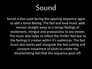 Sound
Sound is also used during the opening sequence again
to add a tense feeling. The fast and loud music adds
tension straight away as it brings feelings of
excitement, intrigue and anxiousness to any viewer.
The music also helps to reflect the thriller feel due to
the feelings it creates within it's audiences. The fast
music also works well alongside the fast cutting and
constant movement of shots to create the
disorientating feel that the sequence gives off.
 