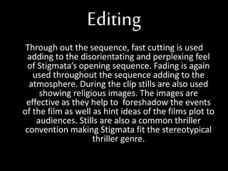 Editing
Through out the sequence, fast cutting is used
adding to the disorientating and perplexing feel
of Stigmata’s opening sequence. Fading is again
used throughout the sequence adding to the
atmosphere. During the clip stills are also used
showing religious images. The images are
effective as they help to foreshadow the events
of the film as well as hint ideas of the films plot to
audiences. Stills are also a common thriller
convention making Stigmata fit the stereotypical
thriller genre.
 