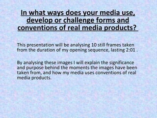 In what ways does your media use,
   develop or challenge forms and
conventions of real media products?

This presentation will be analysing 10 still frames taken
from the duration of my opening sequence, lasting 2:01 .

By analysing these images I will explain the significance
and purpose behind the moments the images have been
taken from, and how my media uses conventions of real
media products.
 