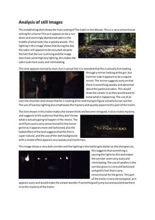 Analysis of still images
Thisestablishingshotshowsthe mainsettingof The Cabininthe Woods.Thisisa veryconventional
settingfora horror filmasit appearsto be a run
downand seeminglyabandonedcabininthe
middle of whatlookslike aspookywoods. This
lightinginthisimage showsthatduringthe day
the cabin still appearstobe verydark despite
the fact that the sun isshiningandthe image
doeshave some highkeylighting,thismakesthe
cabinlookmore scary and intimidating.
Thisshot appearsnormal to start,but inactual fact itis revealedthatthisisactuallyhimlooking
througha mirror lookingatthe girl,but
fromher side itappearsto be a regular
mirror.The mirrorsuggestsearlyonthat
there issomethingspookyandabnormal
aboutthisparticularcabin.This would
draw the viewerinastheywouldwantto
know whatis happening.The use of an
overthe shouldershotshowsthathe is lookingatherand tryingto figure outwhyhe can see her.
The use of lowkeylightingalsoemphasisesthe mysteryandspookyaspecttothispart of the trailer.
Thistextshowninthistrailermakesthe viewerthinkandbecome intrigued;italsocreatesmystery
and suggeststothe audience thattheydon’tknow
whatis actuallygoingtohappeninthe movie.The
serif fontusedisveryconventionalforthe horror
genre as itappearsmore old fashioned,alsothe
fadedeffectof the textsuggeststhatthe filmis
supernatural,and the use of the darkbackground
witha smoke effectappearsveryspookyandmysterious.
Thisimage showsa verydark corridorand the lightinginthe trailergetsdarkeras the shotgoeson,
thissuggeststhatsomethingis
causingthe lightsto dimandmakes
the corridor seemveryscaryand
intimidating.The use of candlesinthe
corridorgivesita veryoldfashioned
and gothicfeel thatisvery
conventional forthe genre.Thispart
of the trailerisverystereotypical,asit
appearsscary and wouldmake the viewerwonderif somethingwill jumpoutandwoulddraw them
into the mysteryof the trailer.
 