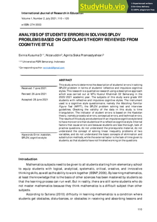 International Journal of Research in Education
Volume 1, Number 2, July 2021, 110 – 120
e-ISSN: 274-3553
110
ANALYSISOF STUDENTS’ ERRORSIN SOLVINGSPLDV
PROBLEMSBASED ON CASTOLAN’STHEORY REVIEWED FROM
COGNITIVE STYLE
Evinia Kusuma D 1*, Nizaruddin2, Agnita Siska Pramasdyahsari3
1 2 3 Universitas PGRI Semarang, Indonesia
*Corresponding author: eviniakd@gmail.com
ABSTRACT
This study aims to determine the description of students' errors in solving
SPLDV problem in terms of students' reflective and impulsive cognitive
styles. This research is a qualitative research using a descriptive approach
which was carried out at MTs Husnul Khatimah 02 Semarang in the
2020/ 2021 academic year. The subjects of this study were grade VIII
students with reflective and impulsive cognitive styles. The instrument
used is a cognitive style questionnaire, namely the Matching Familiar
Figure Test (MFFT), the SPLDV problem solving test and interview
guidelines. Checking the validity of the data in this study is time
triangulation. The indicator of student errors is based on the Kastolan
theory, namely procedural errors, conceptual errors, and technical errors.
The resultsof thisstudy are studentswith an impulsivecognitive style tend
to have more errorsthan studentswith a reflective cognitive style.Internal
factors that cause errors are because students are less thorough, lack of
practice questions, do not understand the prerequisite material, do not
understand the concept of solving linear inequality problems of two
variables, and do not understand the basic concepts of elimination and
substitution methods, while the external factor is the lack of time given to
students. so that students have not finished working on the questions
Received: 7 June 2021
Revised: 26 June 2021
Accepted: 28 June 2021
Keywords: Error, kastolan,
SPLDV, cognitive style
Introduction
Mathematics subjects need to be given to all students starting from elementary school
to equip students with logical, analytical, systematic, critical, creative, and innovative
thinking skills,as well asthe ability to work together (BSNP,2006).By learning mathematics,
at least the knowledge that is the basis of other sciences has been mastered by students so
that the learning process can run well. But in reality, there are still some students who do
not master mathematics because they think mathematics is a difficult subject than other
subjects.
According to Sutisna (2010) difficulty in learning mathematics is a condition where
students get obstacles, disturbances, or obstacles in receiving and absorbing lessons and
 
