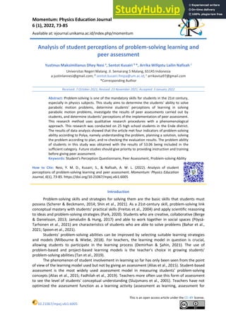 Momentum: Physics Education Journal
6 (1), 2022, 73-85
Available at: ejournal.unikama.ac.id/index.php/momentum
This is an open access article under the CC–BY license.
10.21067/mpej.v6i1.6005
Analysis of student perceptions of problem-solving learning and
peer assessment
Yustinus Maksimilianus Dhey Nesi a
, Sentot Kusairi b
*, Arrika Wifqotu Lailin Nafisah c
Universitas Negeri Malang. Jl. Semarang 5 Malang, 65145 Indonesia
a justinlannesi@gmail.com; b
sentot.kusairi.fmipa@um.ac.id; c
arrikavisa97@gmail.com
*Corresponding Author
Received: 7 October 2021; Revised: 23 November 2021; Accepted: 3 January 2022
Abstract: Problem-solving is one of the mandatory skills for students in the 21st century,
especially in physics subjects. This study aims to determine the students' ability to solve
parabolic motion problems, determine students' perceptions of learning in solving
parabolic motion problems, investigate the results of peer assessments carried out by
students, and determine students' perceptions of the implementation of peer assessment.
This research method uses qualitative research procedures with a phenomenological
approach. This research was conducted on 25 high school students in the Ende district.
The results of data analysis showed that the article met four indicators of problem-solving
ability according to Polya, namely understanding the problem, planning a solution, solving
the problem according to plan, and re-checking the evaluation results. The problem ability
of students in this study was obtained with the results of 53.06 being included in the
sufficient category. Future studies should give priority to providing instruction and training
before giving peer assessment.
Keywords: Student's Perception Questionnaire, Peer Assessment, Problem-solving Ability
How to Cite: Nesi, Y. M. D., Kusairi, S., & Nafisah, A. W. L. (2022). Analysis of student
perceptions of problem-solving learning and peer assessment. Momentum: Physics Education
Journal, 6(1), 73-85. https://doi.org/10.21067/mpej.v6i1.6005
Introduction
Problem-solving skills and strategies for solving them are the basic skills that students must
possess (Scherer & Beckmann, 2014; Shin et al., 2021). As a 21st-century skill, problem-solving link
conceptual mastery with students' practical skills (Freitas et al., 2004) and apply scientific reasoning
to ideas and problem-solving strategies (Park, 2020). Students who are creative, collaborative (Berge
& Danielsson, 2013; Jamaludin & Hung, 2017) and able to work together in social spaces (Pöysä-
Tarhonen et al., 2021) are characteristics of students who are able to solve problems (Bahar et al.,
2021; Spoon et al., 2021).
Students' problem-solving abilities can be improved by selecting suitable learning strategies
and models (Milbourne & Wiebe, 2018). For teachers, the learning model in question is crucial,
allowing students to participate in the learning process (Demirhan & Şahin, 2021). The use of
problem-based and project-based learning models is the teacher's choice in growing students'
problem-solving abilities (Tan et al., 2019).
The phenomenon of student involvement in learning so far has only been seen from the point
of view of the learning model used but not by giving an assessment (Alias et al., 2015). Student-based
assessment is the most widely used assessment model in measuring students' problem-solving
concepts (Alias et al., 2015; Fadhilah et al., 2019). Teachers more often use this form of assessment
to see the level of students' conceptual understanding (Sluijsmans et al., 2001). Teachers have not
optimized the assessment function as a learning activity (assessment as learning, assessment for
 