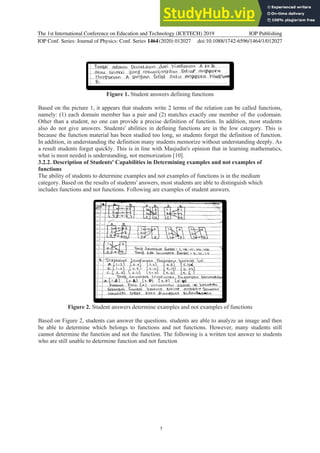 The 1st International Conference on Education and Technology (ICETECH) 2019
IOP Conf. Series: Journal of Physics: Conf. Series 1464(2020) 012027
IOP Publishing
doi:10.1088/1742-6596/1464/1/012027
5
Figure 1. Student answers defining functions
Based on the picture 1, it appears that students write 2 terms of the relation can be called functions,
namely: (1) each domain member has a pair and (2) matches exactly one member of the codomain.
Other than a student, no one can provide a precise definition of function. In addition, most students
also do not give answers. Students' abilities in defining functions are in the low category. This is
because the function material has been studied too long, so students forget the definition of function.
In addition, in understanding the definition many students memorize without understanding deeply. As
a result students forget quickly. This is in line with Masjudin's opinion that in learning mathematics,
what is most needed is understanding, not memorization [10].
3.2.2. Description of Students' Capabilities in Determining examples and not examples of
functions
The ability of students to determine examples and not examples of functions is in the medium
category. Based on the results of students' answers, most students are able to distinguish which
includes functions and not functions. Following are examples of student answers.
Figure 2. Student answers determine examples and not examples of functions
Based on Figure 2, students can answer the questions. students are able to analyze an image and then
be able to determine which belongs to functions and not functions. However, many students still
cannot determine the function and not the function. The following is a written test answer to students
who are still unable to determine function and not function
 