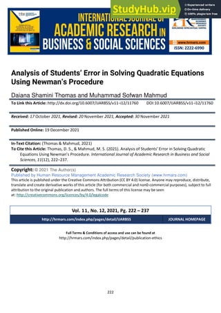 222
Full Terms & Conditions of access and use can be found at
http://hrmars.com/index.php/pages/detail/publication-ethics
Analysis of Students’ Error in Solving Quadratic Equations
Using Newman’s Procedure
Daiana Shamini Thomas and Muhammad Sofwan Mahmud
To Link this Article: http://dx.doi.org/10.6007/IJARBSS/v11-i12/11760 DOI:10.6007/IJARBSS/v11-i12/11760
Received: 17 October 2021, Revised: 20 November 2021, Accepted: 30 November 2021
Published Online: 19 December 2021
In-Text Citation: (Thomas & Mahmud, 2021)
To Cite this Article: Thomas, D. S., & Mahmud, M. S. (2021). Analysis of Students’ Error in Solving Quadratic
Equations Using Newman’s Procedure. International Journal of Academic Research in Business and Social
Sciences, 11(12), 222–237.
Copyright: © 2021 The Author(s)
Published by Human Resource Management Academic Research Society (www.hrmars.com)
This article is published under the Creative Commons Attribution (CC BY 4.0) license. Anyone may reproduce, distribute,
translate and create derivative works of this article (for both commercial and non0-commercial purposes), subject to full
attribution to the original publication and authors. The full terms of this license may be seen
at: http://creativecommons.org/licences/by/4.0/legalcode
Vol. 11, No. 12, 2021, Pg. 222 – 237
http://hrmars.com/index.php/pages/detail/IJARBSS JOURNAL HOMEPAGE
 