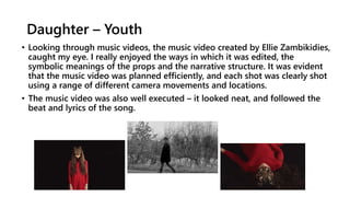 Daughter – Youth
• Looking through music videos, the music video created by Ellie Zambikidies,
caught my eye. I really enjoyed the ways in which it was edited, the
symbolic meanings of the props and the narrative structure. It was evident
that the music video was planned efficiently, and each shot was clearly shot
using a range of different camera movements and locations.
• The music video was also well executed – it looked neat, and followed the
beat and lyrics of the song.
 