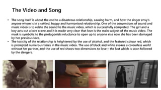 The Video and Song
• The song itself is about the end to a disastrous relationship, causing harm, and how the singer envy's
anyone whom is in a settled, happy and harmonised relationship. One of the conventions of sound and
music video is to relate the sound to the music video, which is successfully completed. The girl and a
boy acts out a love scene and it is made very clear that love is the main subject of the music video. The
mask is symbolic to the protagonists reluctance to open up to anyone else now she has been damaged
by her previous love.
• The toxicity of the relationship is heightened by the use of alcohol, and the featured colour red, which
is prompted numerous times in the music video. The use of black and white evokes a colourless world
without her partner, and the use of red shows two dimensions to love – the lust which is soon followed
by the dangers.
 