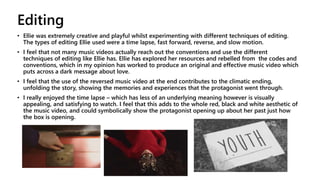 Editing
• Ellie was extremely creative and playful whilst experimenting with different techniques of editing.
The types of editing Ellie used were a time lapse, fast forward, reverse, and slow motion.
• I feel that not many music videos actually reach out the conventions and use the different
techniques of editing like Ellie has. Ellie has explored her resources and rebelled from the codes and
conventions, which in my opinion has worked to produce an original and effective music video which
puts across a dark message about love.
• I feel that the use of the reversed music video at the end contributes to the climatic ending,
unfolding the story, showing the memories and experiences that the protagonist went through.
• I really enjoyed the time lapse – which has less of an underlying meaning however is visually
appealing, and satisfying to watch. I feel that this adds to the whole red, black and white aesthetic of
the music video, and could symbolically show the protagonist opening up about her past just how
the box is opening.
 