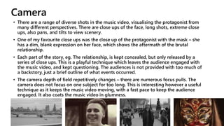 Camera
• There are a range of diverse shots in the music video, visualising the protagonist from
many different perspectives. There are close ups of the face, long shots, extreme close
ups, also pans, and tilts to view scenery.
• One of my favourite close ups was the close up of the protagonist with the mask – she
has a dim, blank expression on her face, which shows the aftermath of the brutal
relationship.
• Each part of the story, eg. The relationship, is kept concealed, but only released by a
series of close ups. This is a playful technique which leaves the audience engaged with
the music video, and kept questioning. The audiences is not provided with too much of
a backstory, just a brief outline of what events occurred.
• The camera depth of field repetitively changes – there are numerous focus pulls. The
camera does not focus on one subject for too long. This is interesting however a useful
technique as it keeps the music video moving, with a fast pace to keep the audience
engaged. It also coats the music video in glumness.
 