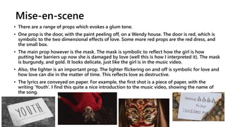 Mise-en-scene
• There are a range of props which evokes a glum tone.
• One prop is the door, with the paint peeling off, on a Wendy house. The door is red, which is
symbolic to the two dimensional effects of love. Some more red props are the red dress, and
the small box.
• The main prop however is the mask. The mask is symbolic to reflect how the girl is how
putting her barriers up now she is damaged by love (well this is how I interpreted it). The mask
is burgundy, and gold. It looks delicate, just like the girl is in the music video.
• Also, the lighter is an important prop. The lighter flickering on and off is symbolic for love and
how love can die in the matter of time. This reflects love as destructive.
• The lyrics are conveyed on paper. For example, the first shot is a piece of paper, with the
writing ‘Youth’. I find this quite a nice introduction to the music video, showing the name of
the song.
 