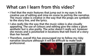 What can I learn from this video?
• I feel that the main features that jump out in my eyes is the
creative use of editing and mise en scene to portray the narrative.
The music video is creative in the way that the props are symbolic
to the story line, and the lyrics.
• I also really like the way that the music video is also visually
appealing. The use of colours and editing give the video a glum
aesthetic but is also pretty. The actor doesn’t really act, however
she moves and is positioned in locations that tell more of a story
than her herself.
• Therefore, overall this has encouraged me to follow my risky
narrative structure although it will be difficult to make look
professional.
 