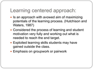 Learning centered approach:
 Is an approach with avowed aim of maximizing
  potentials of the learning process. (Hutchison and
  Waters, 1987)
 Considered the process of learning and student
  motivation very fully and working out what is
  needed to reach the end target.
 Exploited learning skills students may have
  gained outside the class.
 Emphasis on groupwork or pairwork
 