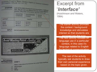 Excerpt from
‘Interface’
(Hutchinson and Waters,
1984)


 The starter activity provides
    the context / background
   knowledge and stimulates
 interest so that students are
     engaged into the topic
 The next activity focuses on
 language use in a particular
     context, in this case it’s
  language related to English
 for technical communication

     The rest of the activity
 typically ask students to draw
their own personal experience
   based on the topic given.
 