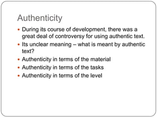 Authenticity
 During its course of development, there was a
    great deal of controversy for using authentic text.
   Its unclear meaning – what is meant by authentic
    text?
   Authenticity in terms of the material
   Authenticity in terms of the tasks
   Authenticity in terms of the level
 