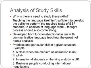 Analysis of Study Skills
 Why is there a need to study these skills?
  Teaching the language itself isn’t sufficient to develop
  the ability to perform the required tasks of ESP
  students, in addition of language work – thought
  process should also come along.
 Developed from functional-notional in line with
  communicative language teaching, the growth of
  needs analysis
 Priorities one particular skill in a given situation.
  Example:
  1. A class when the medium of instruction is not
  English
  2. International students embarking a study in UK
  3. Business people conducting international
  negotiations
 