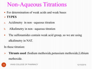 Non-Aqueous Titrations
 For determination of weak acids and weak bases
 TYPES
a. Acidimetry in non –aqueous titration
b. Alkalimetry in non –aqueous titration
 The sulfonamides contain weak acid group, so we are using
alkalimetry in NAT.
In these titration:
 Titrants used :Sodium methoxide,potassium methoxide,Lithium
methoxide.
12/15/201612 VIKAS COLLEGE OF PHARMACY
 