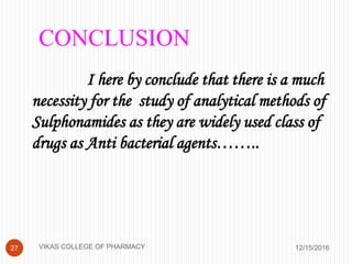 CONCLUSION
I here by conclude that there is a much
necessity for the study of analytical methods of
Sulphonamides as they are widely used class of
drugs as Anti bacterial agents……..
12/15/201627 VIKAS COLLEGE OF PHARMACY
 