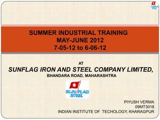 SUMMER INDUSTRIAL TRAINING
MAY-JUNE 2012
7-05-12 to 6-06-12
AT
SUNFLAG IRON AND STEEL COMPANY LIMITED,
BHANDARA ROAD, MAHARASHTRA
PIYUSH VERMA
09MT3018
INDIAN INSTITUTE OF TECHOLOGY, KHARAGPUR
 
