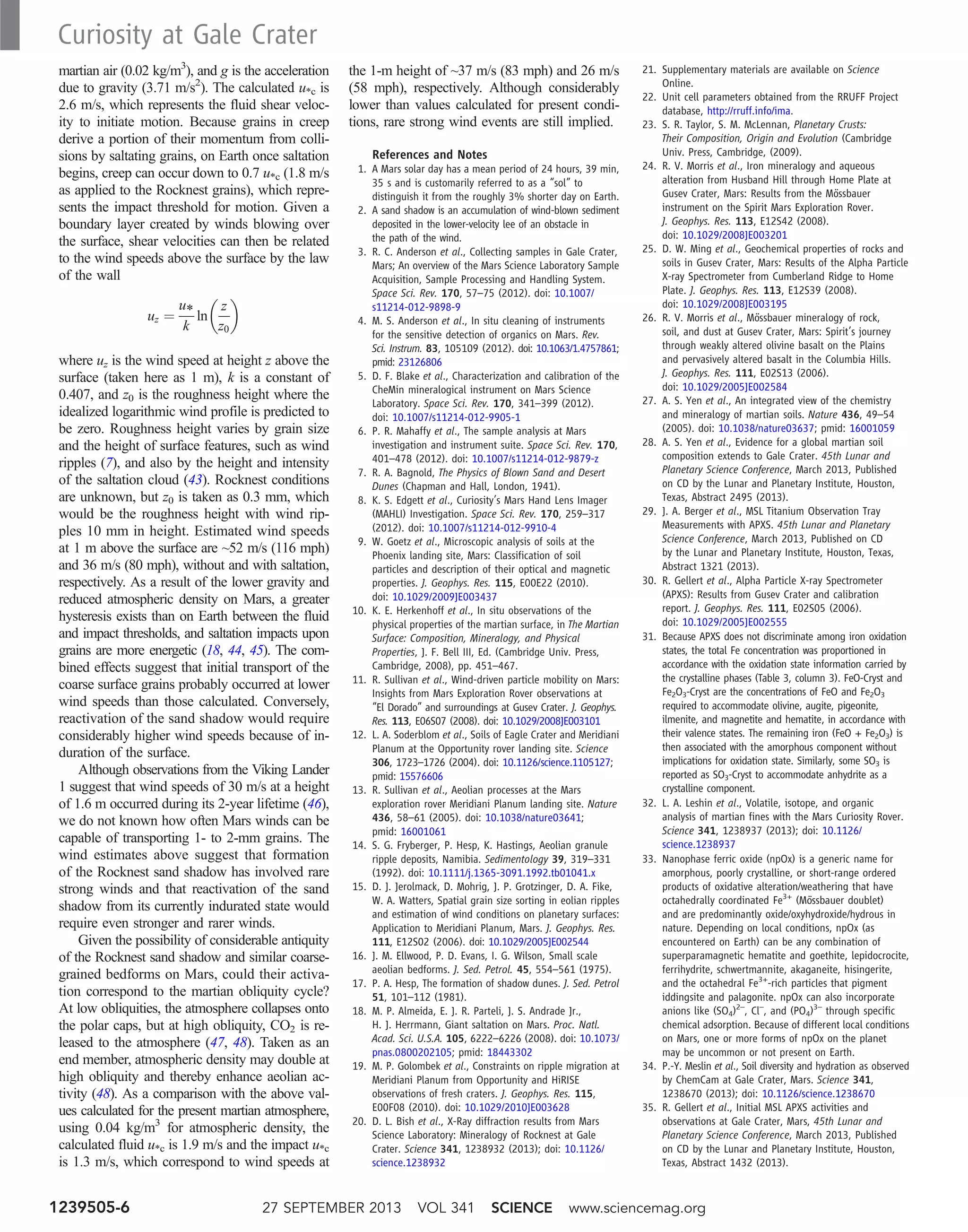 martian air (0.02 kg/m3
), and g is the acceleration
due to gravity (3.71 m/s2
). The calculated u*c is
2.6 m/s, which represents the fluid shear veloc-
ity to initiate motion. Because grains in creep
derive a portion of their momentum from colli-
sions by saltating grains, on Earth once saltation
begins, creep can occur down to 0.7 u*c (1.8 m/s
as applied to the Rocknest grains), which repre-
sents the impact threshold for motion. Given a
boundary layer created by winds blowing over
the surface, shear velocities can then be related
to the wind speeds above the surface by the law
of the wall
uz ¼
u*
k
ln
z
z0
 
where uz is the wind speed at height z above the
surface (taken here as 1 m), k is a constant of
0.407, and z0 is the roughness height where the
idealized logarithmic wind profile is predicted to
be zero. Roughness height varies by grain size
and the height of surface features, such as wind
ripples (7), and also by the height and intensity
of the saltation cloud (43). Rocknest conditions
are unknown, but z0 is taken as 0.3 mm, which
would be the roughness height with wind rip-
ples 10 mm in height. Estimated wind speeds
at 1 m above the surface are ~52 m/s (116 mph)
and 36 m/s (80 mph), without and with saltation,
respectively. As a result of the lower gravity and
reduced atmospheric density on Mars, a greater
hysteresis exists than on Earth between the fluid
and impact thresholds, and saltation impacts upon
grains are more energetic (18, 44, 45). The com-
bined effects suggest that initial transport of the
coarse surface grains probably occurred at lower
wind speeds than those calculated. Conversely,
reactivation of the sand shadow would require
considerably higher wind speeds because of in-
duration of the surface.
Although observations from the Viking Lander
1 suggest that wind speeds of 30 m/s at a height
of 1.6 m occurred during its 2-year lifetime (46),
we do not known how often Mars winds can be
capable of transporting 1- to 2-mm grains. The
wind estimates above suggest that formation
of the Rocknest sand shadow has involved rare
strong winds and that reactivation of the sand
shadow from its currently indurated state would
require even stronger and rarer winds.
Given the possibility of considerable antiquity
of the Rocknest sand shadow and similar coarse-
grained bedforms on Mars, could their activa-
tion correspond to the martian obliquity cycle?
At low obliquities, the atmosphere collapses onto
the polar caps, but at high obliquity, CO2 is re-
leased to the atmosphere (47, 48). Taken as an
end member, atmospheric density may double at
high obliquity and thereby enhance aeolian ac-
tivity (48). As a comparison with the above val-
ues calculated for the present martian atmosphere,
using 0.04 kg/m3
for atmospheric density, the
calculated fluid u*c is 1.9 m/s and the impact u*c
is 1.3 m/s, which correspond to wind speeds at
the 1-m height of ~37 m/s (83 mph) and 26 m/s
(58 mph), respectively. Although considerably
lower than values calculated for present condi-
tions, rare strong wind events are still implied.
References and Notes
1. A Mars solar day has a mean period of 24 hours, 39 min,
35 s and is customarily referred to as a “sol” to
distinguish it from the roughly 3% shorter day on Earth.
2. A sand shadow is an accumulation of wind-blown sediment
deposited in the lower-velocity lee of an obstacle in
the path of the wind.
3. R. C. Anderson et al., Collecting samples in Gale Crater,
Mars; An overview of the Mars Science Laboratory Sample
Acquisition, Sample Processing and Handling System.
Space Sci. Rev. 170, 57–75 (2012). doi: 10.1007/
s11214-012-9898-9
4. M. S. Anderson et al., In situ cleaning of instruments
for the sensitive detection of organics on Mars. Rev.
Sci. Instrum. 83, 105109 (2012). doi: 10.1063/1.4757861;
pmid: 23126806
5. D. F. Blake et al., Characterization and calibration of the
CheMin mineralogical instrument on Mars Science
Laboratory. Space Sci. Rev. 170, 341–399 (2012).
doi: 10.1007/s11214-012-9905-1
6. P. R. Mahaffy et al., The sample analysis at Mars
investigation and instrument suite. Space Sci. Rev. 170,
401–478 (2012). doi: 10.1007/s11214-012-9879-z
7. R. A. Bagnold, The Physics of Blown Sand and Desert
Dunes (Chapman and Hall, London, 1941).
8. K. S. Edgett et al., Curiosity’s Mars Hand Lens Imager
(MAHLI) Investigation. Space Sci. Rev. 170, 259–317
(2012). doi: 10.1007/s11214-012-9910-4
9. W. Goetz et al., Microscopic analysis of soils at the
Phoenix landing site, Mars: Classification of soil
particles and description of their optical and magnetic
properties. J. Geophys. Res. 115, E00E22 (2010).
doi: 10.1029/2009JE003437
10. K. E. Herkenhoff et al., In situ observations of the
physical properties of the martian surface, in The Martian
Surface: Composition, Mineralogy, and Physical
Properties, J. F. Bell III, Ed. (Cambridge Univ. Press,
Cambridge, 2008), pp. 451–467.
11. R. Sullivan et al., Wind-driven particle mobility on Mars:
Insights from Mars Exploration Rover observations at
“El Dorado” and surroundings at Gusev Crater. J. Geophys.
Res. 113, E06S07 (2008). doi: 10.1029/2008JE003101
12. L. A. Soderblom et al., Soils of Eagle Crater and Meridiani
Planum at the Opportunity rover landing site. Science
306, 1723–1726 (2004). doi: 10.1126/science.1105127;
pmid: 15576606
13. R. Sullivan et al., Aeolian processes at the Mars
exploration rover Meridiani Planum landing site. Nature
436, 58–61 (2005). doi: 10.1038/nature03641;
pmid: 16001061
14. S. G. Fryberger, P. Hesp, K. Hastings, Aeolian granule
ripple deposits, Namibia. Sedimentology 39, 319–331
(1992). doi: 10.1111/j.1365-3091.1992.tb01041.x
15. D. J. Jerolmack, D. Mohrig, J. P. Grotzinger, D. A. Fike,
W. A. Watters, Spatial grain size sorting in eolian ripples
and estimation of wind conditions on planetary surfaces:
Application to Meridiani Planum, Mars. J. Geophys. Res.
111, E12S02 (2006). doi: 10.1029/2005JE002544
16. J. M. Ellwood, P. D. Evans, I. G. Wilson, Small scale
aeolian bedforms. J. Sed. Petrol. 45, 554–561 (1975).
17. P. A. Hesp, The formation of shadow dunes. J. Sed. Petrol
51, 101–112 (1981).
18. M. P. Almeida, E. J. R. Parteli, J. S. Andrade Jr.,
H. J. Herrmann, Giant saltation on Mars. Proc. Natl.
Acad. Sci. U.S.A. 105, 6222–6226 (2008). doi: 10.1073/
pnas.0800202105; pmid: 18443302
19. M. P. Golombek et al., Constraints on ripple migration at
Meridiani Planum from Opportunity and HiRISE
observations of fresh craters. J. Geophys. Res. 115,
E00F08 (2010). doi: 10.1029/2010JE003628
20. D. L. Bish et al., X-Ray diffraction results from Mars
Science Laboratory: Mineralogy of Rocknest at Gale
Crater. Science 341, 1238932 (2013); doi: 10.1126/
science.1238932
21. Supplementary materials are available on Science
Online.
22. Unit cell parameters obtained from the RRUFF Project
database, http://rruff.info/ima.
23. S. R. Taylor, S. M. McLennan, Planetary Crusts:
Their Composition, Origin and Evolution (Cambridge
Univ. Press, Cambridge, (2009).
24. R. V. Morris et al., Iron mineralogy and aqueous
alteration from Husband Hill through Home Plate at
Gusev Crater, Mars: Results from the Mössbauer
instrument on the Spirit Mars Exploration Rover.
J. Geophys. Res. 113, E12S42 (2008).
doi: 10.1029/2008JE003201
25. D. W. Ming et al., Geochemical properties of rocks and
soils in Gusev Crater, Mars: Results of the Alpha Particle
X-ray Spectrometer from Cumberland Ridge to Home
Plate. J. Geophys. Res. 113, E12S39 (2008).
doi: 10.1029/2008JE003195
26. R. V. Morris et al., Mössbauer mineralogy of rock,
soil, and dust at Gusev Crater, Mars: Spirit’s journey
through weakly altered olivine basalt on the Plains
and pervasively altered basalt in the Columbia Hills.
J. Geophys. Res. 111, E02S13 (2006).
doi: 10.1029/2005JE002584
27. A. S. Yen et al., An integrated view of the chemistry
and mineralogy of martian soils. Nature 436, 49–54
(2005). doi: 10.1038/nature03637; pmid: 16001059
28. A. S. Yen et al., Evidence for a global martian soil
composition extends to Gale Crater. 45th Lunar and
Planetary Science Conference, March 2013, Published
on CD by the Lunar and Planetary Institute, Houston,
Texas, Abstract 2495 (2013).
29. J. A. Berger et al., MSL Titanium Observation Tray
Measurements with APXS. 45th Lunar and Planetary
Science Conference, March 2013, Published on CD
by the Lunar and Planetary Institute, Houston, Texas,
Abstract 1321 (2013).
30. R. Gellert et al., Alpha Particle X-ray Spectrometer
(APXS): Results from Gusev Crater and calibration
report. J. Geophys. Res. 111, E02S05 (2006).
doi: 10.1029/2005JE002555
31. Because APXS does not discriminate among iron oxidation
states, the total Fe concentration was proportioned in
accordance with the oxidation state information carried by
the crystalline phases (Table 3, column 3). FeO-Cryst and
Fe2O3-Cryst are the concentrations of FeO and Fe2O3
required to accommodate olivine, augite, pigeonite,
ilmenite, and magnetite and hematite, in accordance with
their valence states. The remaining iron (FeO + Fe2O3) is
then associated with the amorphous component without
implications for oxidation state. Similarly, some SO3 is
reported as SO3-Cryst to accommodate anhydrite as a
crystalline component.
32. L. A. Leshin et al., Volatile, isotope, and organic
analysis of martian fines with the Mars Curiosity Rover.
Science 341, 1238937 (2013); doi: 10.1126/
science.1238937
33. Nanophase ferric oxide (npOx) is a generic name for
amorphous, poorly crystalline, or short-range ordered
products of oxidative alteration/weathering that have
octahedrally coordinated Fe3+
(Mössbauer doublet)
and are predominantly oxide/oxyhydroxide/hydrous in
nature. Depending on local conditions, npOx (as
encountered on Earth) can be any combination of
superparamagnetic hematite and goethite, lepidocrocite,
ferrihydrite, schwertmannite, akaganeite, hisingerite,
and the octahedral Fe3+
-rich particles that pigment
iddingsite and palagonite. npOx can also incorporate
anions like (SO4)2–
, Cl–
, and (PO4)3–
through specific
chemical adsorption. Because of different local conditions
on Mars, one or more forms of npOx on the planet
may be uncommon or not present on Earth.
34. P.-Y. Meslin et al., Soil diversity and hydration as observed
by ChemCam at Gale Crater, Mars. Science 341,
1238670 (2013); doi: 10.1126/science.1238670
35. R. Gellert et al., Initial MSL APXS activities and
observations at Gale Crater, Mars, 45th Lunar and
Planetary Science Conference, March 2013, Published
on CD by the Lunar and Planetary Institute, Houston,
Texas, Abstract 1432 (2013).
27 SEPTEMBER 2013 VOL 341 SCIENCE www.sciencemag.org1239505-6
Curiosity at Gale Crater
 