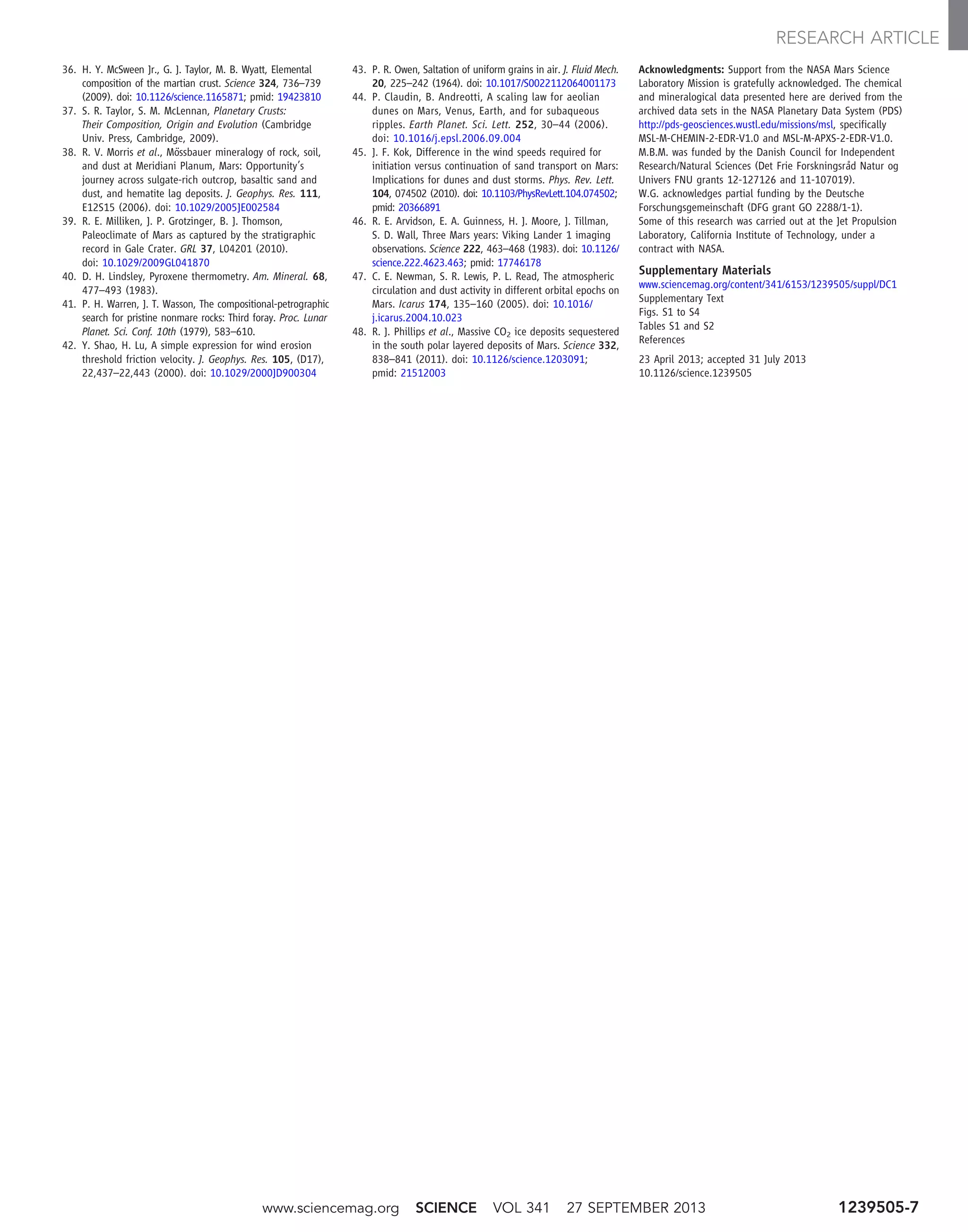 36. H. Y. McSween Jr., G. J. Taylor, M. B. Wyatt, Elemental
composition of the martian crust. Science 324, 736–739
(2009). doi: 10.1126/science.1165871; pmid: 19423810
37. S. R. Taylor, S. M. McLennan, Planetary Crusts:
Their Composition, Origin and Evolution (Cambridge
Univ. Press, Cambridge, 2009).
38. R. V. Morris et al., Mössbauer mineralogy of rock, soil,
and dust at Meridiani Planum, Mars: Opportunity’s
journey across sulgate-rich outcrop, basaltic sand and
dust, and hematite lag deposits. J. Geophys. Res. 111,
E12S15 (2006). doi: 10.1029/2005JE002584
39. R. E. Milliken, J. P. Grotzinger, B. J. Thomson,
Paleoclimate of Mars as captured by the stratigraphic
record in Gale Crater. GRL 37, L04201 (2010).
doi: 10.1029/2009GL041870
40. D. H. Lindsley, Pyroxene thermometry. Am. Mineral. 68,
477–493 (1983).
41. P. H. Warren, J. T. Wasson, The compositional-petrographic
search for pristine nonmare rocks: Third foray. Proc. Lunar
Planet. Sci. Conf. 10th (1979), 583–610.
42. Y. Shao, H. Lu, A simple expression for wind erosion
threshold friction velocity. J. Geophys. Res. 105, (D17),
22,437–22,443 (2000). doi: 10.1029/2000JD900304
43. P. R. Owen, Saltation of uniform grains in air. J. Fluid Mech.
20, 225–242 (1964). doi: 10.1017/S0022112064001173
44. P. Claudin, B. Andreotti, A scaling law for aeolian
dunes on Mars, Venus, Earth, and for subaqueous
ripples. Earth Planet. Sci. Lett. 252, 30–44 (2006).
doi: 10.1016/j.epsl.2006.09.004
45. J. F. Kok, Difference in the wind speeds required for
initiation versus continuation of sand transport on Mars:
Implications for dunes and dust storms. Phys. Rev. Lett.
104, 074502 (2010). doi: 10.1103/PhysRevLett.104.074502;
pmid: 20366891
46. R. E. Arvidson, E. A. Guinness, H. J. Moore, J. Tillman,
S. D. Wall, Three Mars years: Viking Lander 1 imaging
observations. Science 222, 463–468 (1983). doi: 10.1126/
science.222.4623.463; pmid: 17746178
47. C. E. Newman, S. R. Lewis, P. L. Read, The atmospheric
circulation and dust activity in different orbital epochs on
Mars. Icarus 174, 135–160 (2005). doi: 10.1016/
j.icarus.2004.10.023
48. R. J. Phillips et al., Massive CO2 ice deposits sequestered
in the south polar layered deposits of Mars. Science 332,
838–841 (2011). doi: 10.1126/science.1203091;
pmid: 21512003
Acknowledgments: Support from the NASA Mars Science
Laboratory Mission is gratefully acknowledged. The chemical
and mineralogical data presented here are derived from the
archived data sets in the NASA Planetary Data System (PDS)
http://pds-geosciences.wustl.edu/missions/msl, specifically
MSL-M-CHEMIN-2-EDR-V1.0 and MSL-M-APXS-2-EDR-V1.0.
M.B.M. was funded by the Danish Council for Independent
Research/Natural Sciences (Det Frie Forskningsråd Natur og
Univers FNU grants 12-127126 and 11-107019).
W.G. acknowledges partial funding by the Deutsche
Forschungsgemeinschaft (DFG grant GO 2288/1-1).
Some of this research was carried out at the Jet Propulsion
Laboratory, California Institute of Technology, under a
contract with NASA.
Supplementary Materials
www.sciencemag.org/content/341/6153/1239505/suppl/DC1
Supplementary Text
Figs. S1 to S4
Tables S1 and S2
References
23 April 2013; accepted 31 July 2013
10.1126/science.1239505
www.sciencemag.org SCIENCE VOL 341 27 SEPTEMBER 2013 1239505-7
RESEARCH ARTICLE
 