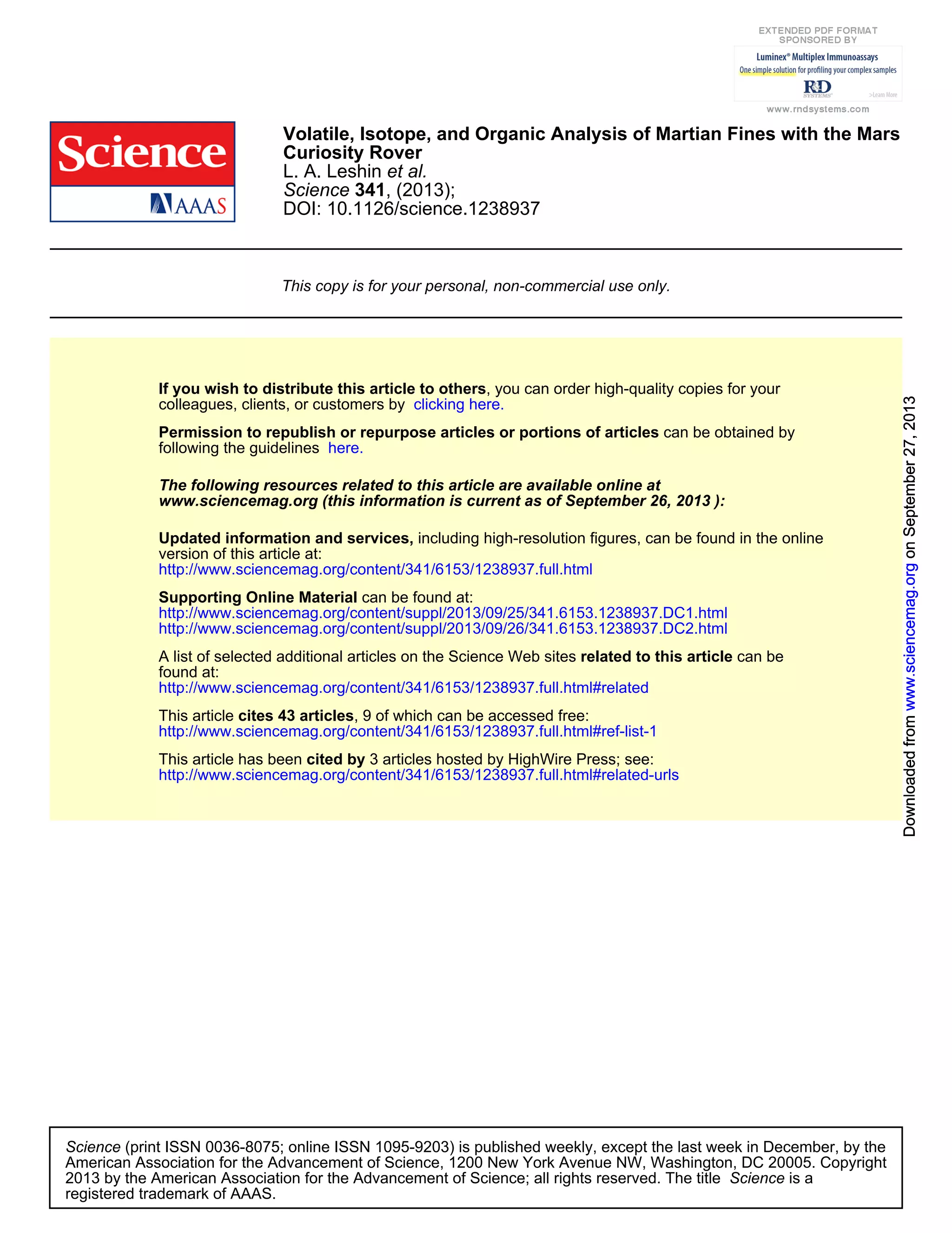 DOI: 10.1126/science.1238937
, (2013);341Science
et al.L. A. Leshin
Curiosity Rover
Volatile, Isotope, and Organic Analysis of Martian Fines with the Mars
This copy is for your personal, non-commercial use only.
clicking here.colleagues, clients, or customers by
, you can order high-quality copies for yourIf you wish to distribute this article to others
here.following the guidelines
can be obtained byPermission to republish or repurpose articles or portions of articles
):September 26, 2013www.sciencemag.org (this information is current as of
The following resources related to this article are available online at
http://www.sciencemag.org/content/341/6153/1238937.full.html
version of this article at:
including high-resolution figures, can be found in the onlineUpdated information and services,
http://www.sciencemag.org/content/suppl/2013/09/26/341.6153.1238937.DC2.html
http://www.sciencemag.org/content/suppl/2013/09/25/341.6153.1238937.DC1.html
can be found at:Supporting Online Material
http://www.sciencemag.org/content/341/6153/1238937.full.html#related
found at:
can berelated to this articleA list of selected additional articles on the Science Web sites
http://www.sciencemag.org/content/341/6153/1238937.full.html#ref-list-1
, 9 of which can be accessed free:cites 43 articlesThis article
http://www.sciencemag.org/content/341/6153/1238937.full.html#related-urls
3 articles hosted by HighWire Press; see:cited byThis article has been
registered trademark of AAAS.
is aScience2013 by the American Association for the Advancement of Science; all rights reserved. The title
CopyrightAmerican Association for the Advancement of Science, 1200 New York Avenue NW, Washington, DC 20005.
(print ISSN 0036-8075; online ISSN 1095-9203) is published weekly, except the last week in December, by theScience
onSeptember27,2013www.sciencemag.orgDownloadedfromonSeptember27,2013www.sciencemag.orgDownloadedfromonSeptember27,2013www.sciencemag.orgDownloadedfromonSeptember27,2013www.sciencemag.orgDownloadedfromonSeptember27,2013www.sciencemag.orgDownloadedfromonSeptember27,2013www.sciencemag.orgDownloadedfromonSeptember27,2013www.sciencemag.orgDownloadedfromonSeptember27,2013www.sciencemag.orgDownloadedfromonSeptember27,2013www.sciencemag.orgDownloadedfromonSeptember27,2013www.sciencemag.orgDownloadedfrom
 