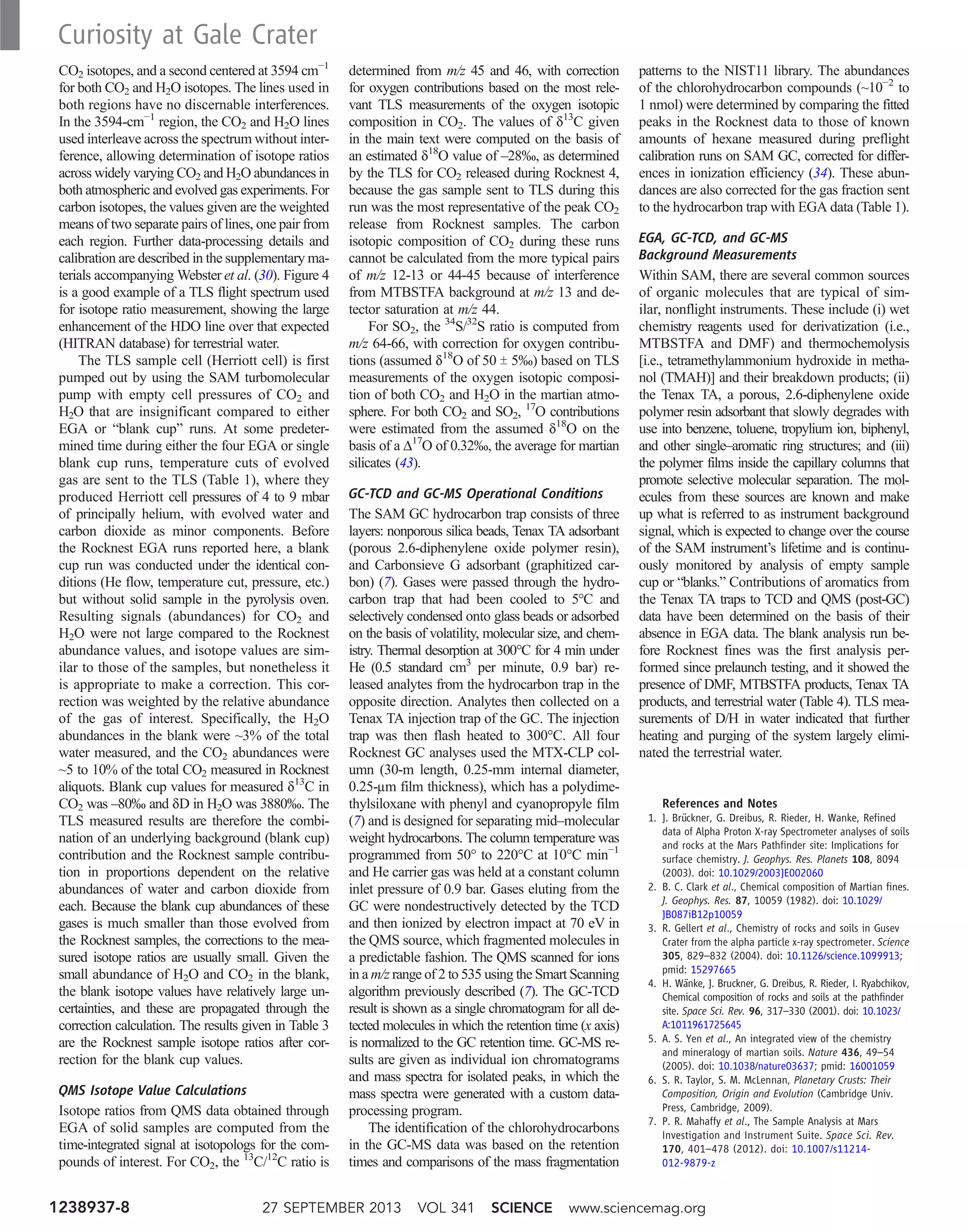 CO2 isotopes, and a second centered at 3594 cm−1
for both CO2 and H2O isotopes. The lines used in
both regions have no discernable interferences.
In the 3594-cm−1
region, the CO2 and H2O lines
used interleave across the spectrum without inter-
ference, allowing determination of isotope ratios
across widely varying CO2 and H2O abundances in
both atmospheric and evolved gas experiments. For
carbon isotopes, the values given are the weighted
means of two separate pairs of lines, one pair from
each region. Further data-processing details and
calibration are described in the supplementary ma-
terials accompanying Webster et al. (30). Figure 4
is a good example of a TLS flight spectrum used
for isotope ratio measurement, showing the large
enhancement of the HDO line over that expected
(HITRAN database) for terrestrial water.
The TLS sample cell (Herriott cell) is first
pumped out by using the SAM turbomolecular
pump with empty cell pressures of CO2 and
H2O that are insignificant compared to either
EGA or “blank cup” runs. At some predeter-
mined time during either the four EGA or single
blank cup runs, temperature cuts of evolved
gas are sent to the TLS (Table 1), where they
produced Herriott cell pressures of 4 to 9 mbar
of principally helium, with evolved water and
carbon dioxide as minor components. Before
the Rocknest EGA runs reported here, a blank
cup run was conducted under the identical con-
ditions (He flow, temperature cut, pressure, etc.)
but without solid sample in the pyrolysis oven.
Resulting signals (abundances) for CO2 and
H2O were not large compared to the Rocknest
abundance values, and isotope values are sim-
ilar to those of the samples, but nonetheless it
is appropriate to make a correction. This cor-
rection was weighted by the relative abundance
of the gas of interest. Specifically, the H2O
abundances in the blank were ~3% of the total
water measured, and the CO2 abundances were
~5 to 10% of the total CO2 measured in Rocknest
aliquots. Blank cup values for measured d13
C in
CO2 was –80‰ and dD in H2O was 3880‰. The
TLS measured results are therefore the combi-
nation of an underlying background (blank cup)
contribution and the Rocknest sample contribu-
tion in proportions dependent on the relative
abundances of water and carbon dioxide from
each. Because the blank cup abundances of these
gases is much smaller than those evolved from
the Rocknest samples, the corrections to the mea-
sured isotope ratios are usually small. Given the
small abundance of H2O and CO2 in the blank,
the blank isotope values have relatively large un-
certainties, and these are propagated through the
correction calculation. The results given in Table 3
are the Rocknest sample isotope ratios after cor-
rection for the blank cup values.
QMS Isotope Value Calculations
Isotope ratios from QMS data obtained through
EGA of solid samples are computed from the
time-integrated signal at isotopologs for the com-
pounds of interest. For CO2, the 13
C/12
C ratio is
determined from m/z 45 and 46, with correction
for oxygen contributions based on the most rele-
vant TLS measurements of the oxygen isotopic
composition in CO2. The values of d13
C given
in the main text were computed on the basis of
an estimated d18
O value of –28‰, as determined
by the TLS for CO2 released during Rocknest 4,
because the gas sample sent to TLS during this
run was the most representative of the peak CO2
release from Rocknest samples. The carbon
isotopic composition of CO2 during these runs
cannot be calculated from the more typical pairs
of m/z 12-13 or 44-45 because of interference
from MTBSTFA background at m/z 13 and de-
tector saturation at m/z 44.
For SO2, the 34
S/32
S ratio is computed from
m/z 64-66, with correction for oxygen contribu-
tions (assumed d18
O of 50 T 5‰) based on TLS
measurements of the oxygen isotopic composi-
tion of both CO2 and H2O in the martian atmo-
sphere. For both CO2 and SO2, 17
O contributions
were estimated from the assumed d18
O on the
basis of a D17
O of 0.32‰, the average for martian
silicates (43).
GC-TCD and GC-MS Operational Conditions
The SAM GC hydrocarbon trap consists of three
layers: nonporous silica beads, Tenax TA adsorbant
(porous 2.6-diphenylene oxide polymer resin),
and Carbonsieve G adsorbant (graphitized car-
bon) (7). Gases were passed through the hydro-
carbon trap that had been cooled to 5°C and
selectively condensed onto glass beads or adsorbed
on the basis of volatility, molecular size, and chem-
istry. Thermal desorption at 300°C for 4 min under
He (0.5 standard cm3
per minute, 0.9 bar) re-
leased analytes from the hydrocarbon trap in the
opposite direction. Analytes then collected on a
Tenax TA injection trap of the GC. The injection
trap was then flash heated to 300°C. All four
Rocknest GC analyses used the MTX-CLP col-
umn (30-m length, 0.25-mm internal diameter,
0.25-mm film thickness), which has a polydime-
thylsiloxane with phenyl and cyanopropyle film
(7) and is designed for separating mid–molecular
weight hydrocarbons. The column temperature was
programmed from 50° to 220°C at 10°C min−1
and He carrier gas was held at a constant column
inlet pressure of 0.9 bar. Gases eluting from the
GC were nondestructively detected by the TCD
and then ionized by electron impact at 70 eV in
the QMS source, which fragmented molecules in
a predictable fashion. The QMS scanned for ions
in a m/z range of 2 to 535 using the Smart Scanning
algorithm previously described (7). The GC-TCD
result is shown as a single chromatogram for all de-
tected molecules in which the retention time (x axis)
is normalized to the GC retention time. GC-MS re-
sults are given as individual ion chromatograms
and mass spectra for isolated peaks, in which the
mass spectra were generated with a custom data-
processing program.
The identification of the chlorohydrocarbons
in the GC-MS data was based on the retention
times and comparisons of the mass fragmentation
patterns to the NIST11 library. The abundances
of the chlorohydrocarbon compounds (~10−2
to
1 nmol) were determined by comparing the fitted
peaks in the Rocknest data to those of known
amounts of hexane measured during preflight
calibration runs on SAM GC, corrected for differ-
ences in ionization efficiency (34). These abun-
dances are also corrected for the gas fraction sent
to the hydrocarbon trap with EGA data (Table 1).
EGA, GC-TCD, and GC-MS
Background Measurements
Within SAM, there are several common sources
of organic molecules that are typical of sim-
ilar, nonflight instruments. These include (i) wet
chemistry reagents used for derivatization (i.e.,
MTBSTFA and DMF) and thermochemolysis
[i.e., tetramethylammonium hydroxide in metha-
nol (TMAH)] and their breakdown products; (ii)
the Tenax TA, a porous, 2.6-diphenylene oxide
polymer resin adsorbant that slowly degrades with
use into benzene, toluene, tropylium ion, biphenyl,
and other single–aromatic ring structures; and (iii)
the polymer films inside the capillary columns that
promote selective molecular separation. The mol-
ecules from these sources are known and make
up what is referred to as instrument background
signal, which is expected to change over the course
of the SAM instrument’s lifetime and is continu-
ously monitored by analysis of empty sample
cup or “blanks.” Contributions of aromatics from
the Tenax TA traps to TCD and QMS (post-GC)
data have been determined on the basis of their
absence in EGA data. The blank analysis run be-
fore Rocknest fines was the first analysis per-
formed since prelaunch testing, and it showed the
presence of DMF, MTBSTFA products, Tenax TA
products, and terrestrial water (Table 4). TLS mea-
surements of D/H in water indicated that further
heating and purging of the system largely elimi-
nated the terrestrial water.
References and Notes
1. J. Brückner, G. Dreibus, R. Rieder, H. Wanke, Refined
data of Alpha Proton X-ray Spectrometer analyses of soils
and rocks at the Mars Pathfinder site: Implications for
surface chemistry. J. Geophys. Res. Planets 108, 8094
(2003). doi: 10.1029/2003JE002060
2. B. C. Clark et al., Chemical composition of Martian fines.
J. Geophys. Res. 87, 10059 (1982). doi: 10.1029/
JB087iB12p10059
3. R. Gellert et al., Chemistry of rocks and soils in Gusev
Crater from the alpha particle x-ray spectrometer. Science
305, 829–832 (2004). doi: 10.1126/science.1099913;
pmid: 15297665
4. H. Wänke, J. Bruckner, G. Dreibus, R. Rieder, I. Ryabchikov,
Chemical composition of rocks and soils at the pathfinder
site. Space Sci. Rev. 96, 317–330 (2001). doi: 10.1023/
A:1011961725645
5. A. S. Yen et al., An integrated view of the chemistry
and mineralogy of martian soils. Nature 436, 49–54
(2005). doi: 10.1038/nature03637; pmid: 16001059
6. S. R. Taylor, S. M. McLennan, Planetary Crusts: Their
Composition, Origin and Evolution (Cambridge Univ.
Press, Cambridge, 2009).
7. P. R. Mahaffy et al., The Sample Analysis at Mars
Investigation and Instrument Suite. Space Sci. Rev.
170, 401–478 (2012). doi: 10.1007/s11214-
012-9879-z
27 SEPTEMBER 2013 VOL 341 SCIENCE www.sciencemag.org1238937-8
Curiosity at Gale Crater
 