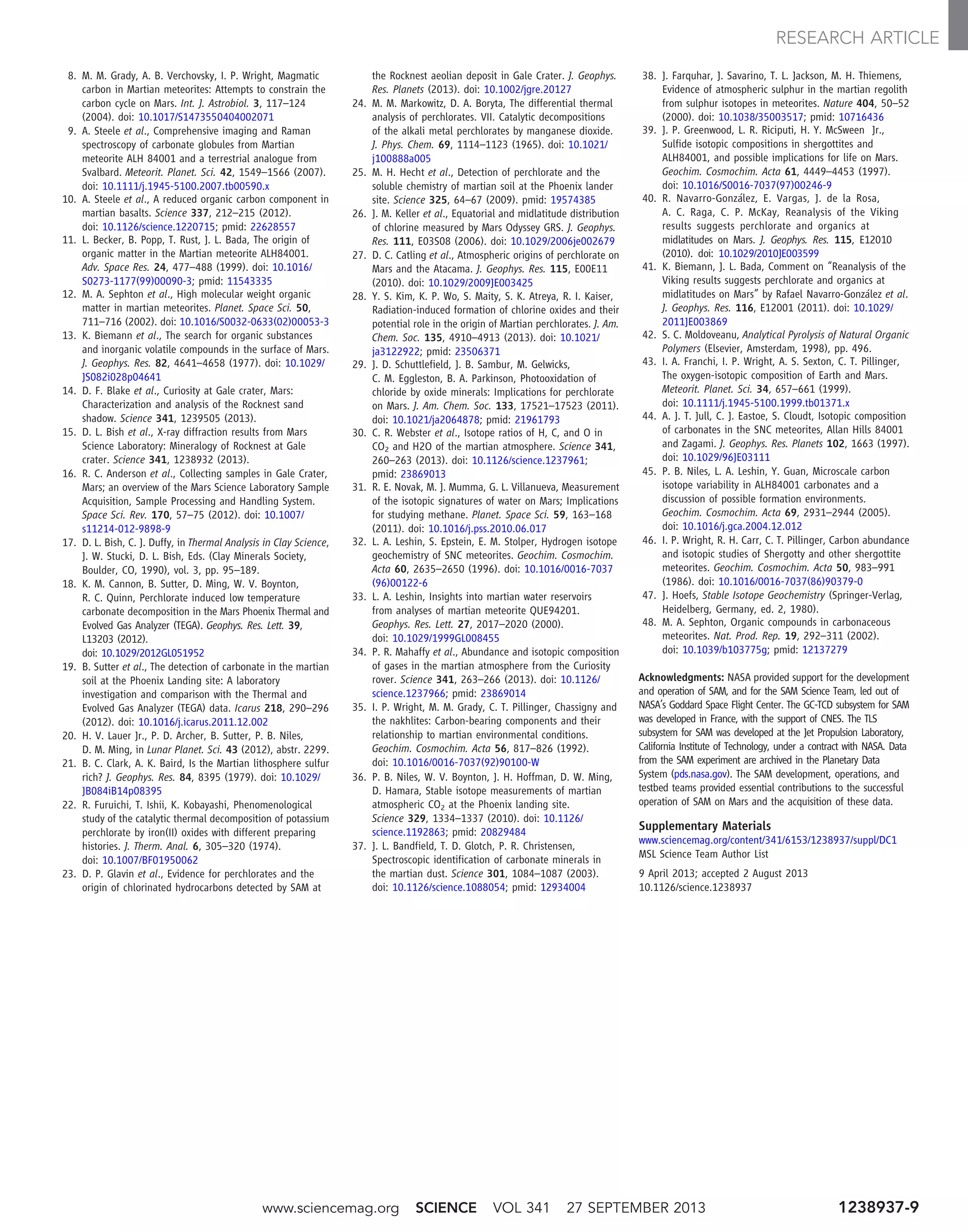 8. M. M. Grady, A. B. Verchovsky, I. P. Wright, Magmatic
carbon in Martian meteorites: Attempts to constrain the
carbon cycle on Mars. Int. J. Astrobiol. 3, 117–124
(2004). doi: 10.1017/S1473550404002071
9. A. Steele et al., Comprehensive imaging and Raman
spectroscopy of carbonate globules from Martian
meteorite ALH 84001 and a terrestrial analogue from
Svalbard. Meteorit. Planet. Sci. 42, 1549–1566 (2007).
doi: 10.1111/j.1945-5100.2007.tb00590.x
10. A. Steele et al., A reduced organic carbon component in
martian basalts. Science 337, 212–215 (2012).
doi: 10.1126/science.1220715; pmid: 22628557
11. L. Becker, B. Popp, T. Rust, J. L. Bada, The origin of
organic matter in the Martian meteorite ALH84001.
Adv. Space Res. 24, 477–488 (1999). doi: 10.1016/
S0273-1177(99)00090-3; pmid: 11543335
12. M. A. Sephton et al., High molecular weight organic
matter in martian meteorites. Planet. Space Sci. 50,
711–716 (2002). doi: 10.1016/S0032-0633(02)00053-3
13. K. Biemann et al., The search for organic substances
and inorganic volatile compounds in the surface of Mars.
J. Geophys. Res. 82, 4641–4658 (1977). doi: 10.1029/
JS082i028p04641
14. D. F. Blake et al., Curiosity at Gale crater, Mars:
Characterization and analysis of the Rocknest sand
shadow. Science 341, 1239505 (2013).
15. D. L. Bish et al., X-ray diffraction results from Mars
Science Laboratory: Mineralogy of Rocknest at Gale
crater. Science 341, 1238932 (2013).
16. R. C. Anderson et al., Collecting samples in Gale Crater,
Mars; an overview of the Mars Science Laboratory Sample
Acquisition, Sample Processing and Handling System.
Space Sci. Rev. 170, 57–75 (2012). doi: 10.1007/
s11214-012-9898-9
17. D. L. Bish, C. J. Duffy, in Thermal Analysis in Clay Science,
J. W. Stucki, D. L. Bish, Eds. (Clay Minerals Society,
Boulder, CO, 1990), vol. 3, pp. 95–189.
18. K. M. Cannon, B. Sutter, D. Ming, W. V. Boynton,
R. C. Quinn, Perchlorate induced low temperature
carbonate decomposition in the Mars Phoenix Thermal and
Evolved Gas Analyzer (TEGA). Geophys. Res. Lett. 39,
L13203 (2012).
doi: 10.1029/2012GL051952
19. B. Sutter et al., The detection of carbonate in the martian
soil at the Phoenix Landing site: A laboratory
investigation and comparison with the Thermal and
Evolved Gas Analyzer (TEGA) data. Icarus 218, 290–296
(2012). doi: 10.1016/j.icarus.2011.12.002
20. H. V. Lauer Jr., P. D. Archer, B. Sutter, P. B. Niles,
D. M. Ming, in Lunar Planet. Sci. 43 (2012), abstr. 2299.
21. B. C. Clark, A. K. Baird, Is the Martian lithosphere sulfur
rich? J. Geophys. Res. 84, 8395 (1979). doi: 10.1029/
JB084iB14p08395
22. R. Furuichi, T. Ishii, K. Kobayashi, Phenomenological
study of the catalytic thermal decomposition of potassium
perchlorate by iron(II) oxides with different preparing
histories. J. Therm. Anal. 6, 305–320 (1974).
doi: 10.1007/BF01950062
23. D. P. Glavin et al., Evidence for perchlorates and the
origin of chlorinated hydrocarbons detected by SAM at
the Rocknest aeolian deposit in Gale Crater. J. Geophys.
Res. Planets (2013). doi: 10.1002/jgre.20127
24. M. M. Markowitz, D. A. Boryta, The differential thermal
analysis of perchlorates. VII. Catalytic decompositions
of the alkali metal perchlorates by manganese dioxide.
J. Phys. Chem. 69, 1114–1123 (1965). doi: 10.1021/
j100888a005
25. M. H. Hecht et al., Detection of perchlorate and the
soluble chemistry of martian soil at the Phoenix lander
site. Science 325, 64–67 (2009). pmid: 19574385
26. J. M. Keller et al., Equatorial and midlatitude distribution
of chlorine measured by Mars Odyssey GRS. J. Geophys.
Res. 111, E03S08 (2006). doi: 10.1029/2006je002679
27. D. C. Catling et al., Atmospheric origins of perchlorate on
Mars and the Atacama. J. Geophys. Res. 115, E00E11
(2010). doi: 10.1029/2009JE003425
28. Y. S. Kim, K. P. Wo, S. Maity, S. K. Atreya, R. I. Kaiser,
Radiation-induced formation of chlorine oxides and their
potential role in the origin of Martian perchlorates. J. Am.
Chem. Soc. 135, 4910–4913 (2013). doi: 10.1021/
ja3122922; pmid: 23506371
29. J. D. Schuttlefield, J. B. Sambur, M. Gelwicks,
C. M. Eggleston, B. A. Parkinson, Photooxidation of
chloride by oxide minerals: Implications for perchlorate
on Mars. J. Am. Chem. Soc. 133, 17521–17523 (2011).
doi: 10.1021/ja2064878; pmid: 21961793
30. C. R. Webster et al., Isotope ratios of H, C, and O in
CO2 and H2O of the martian atmosphere. Science 341,
260–263 (2013). doi: 10.1126/science.1237961;
pmid: 23869013
31. R. E. Novak, M. J. Mumma, G. L. Villanueva, Measurement
of the isotopic signatures of water on Mars; Implications
for studying methane. Planet. Space Sci. 59, 163–168
(2011). doi: 10.1016/j.pss.2010.06.017
32. L. A. Leshin, S. Epstein, E. M. Stolper, Hydrogen isotope
geochemistry of SNC meteorites. Geochim. Cosmochim.
Acta 60, 2635–2650 (1996). doi: 10.1016/0016-7037
(96)00122-6
33. L. A. Leshin, Insights into martian water reservoirs
from analyses of martian meteorite QUE94201.
Geophys. Res. Lett. 27, 2017–2020 (2000).
doi: 10.1029/1999GL008455
34. P. R. Mahaffy et al., Abundance and isotopic composition
of gases in the martian atmosphere from the Curiosity
rover. Science 341, 263–266 (2013). doi: 10.1126/
science.1237966; pmid: 23869014
35. I. P. Wright, M. M. Grady, C. T. Pillinger, Chassigny and
the nakhlites: Carbon-bearing components and their
relationship to martian environmental conditions.
Geochim. Cosmochim. Acta 56, 817–826 (1992).
doi: 10.1016/0016-7037(92)90100-W
36. P. B. Niles, W. V. Boynton, J. H. Hoffman, D. W. Ming,
D. Hamara, Stable isotope measurements of martian
atmospheric CO2 at the Phoenix landing site.
Science 329, 1334–1337 (2010). doi: 10.1126/
science.1192863; pmid: 20829484
37. J. L. Bandfield, T. D. Glotch, P. R. Christensen,
Spectroscopic identification of carbonate minerals in
the martian dust. Science 301, 1084–1087 (2003).
doi: 10.1126/science.1088054; pmid: 12934004
38. J. Farquhar, J. Savarino, T. L. Jackson, M. H. Thiemens,
Evidence of atmospheric sulphur in the martian regolith
from sulphur isotopes in meteorites. Nature 404, 50–52
(2000). doi: 10.1038/35003517; pmid: 10716436
39. J. P. Greenwood, L. R. Riciputi, H. Y. McSween Jr.,
Sulfide isotopic compositions in shergottites and
ALH84001, and possible implications for life on Mars.
Geochim. Cosmochim. Acta 61, 4449–4453 (1997).
doi: 10.1016/S0016-7037(97)00246-9
40. R. Navarro-González, E. Vargas, J. de la Rosa,
A. C. Raga, C. P. McKay, Reanalysis of the Viking
results suggests perchlorate and organics at
midlatitudes on Mars. J. Geophys. Res. 115, E12010
(2010). doi: 10.1029/2010JE003599
41. K. Biemann, J. L. Bada, Comment on “Reanalysis of the
Viking results suggests perchlorate and organics at
midlatitudes on Mars” by Rafael Navarro-González et al.
J. Geophys. Res. 116, E12001 (2011). doi: 10.1029/
2011JE003869
42. S. C. Moldoveanu, Analytical Pyrolysis of Natural Organic
Polymers (Elsevier, Amsterdam, 1998), pp. 496.
43. I. A. Franchi, I. P. Wright, A. S. Sexton, C. T. Pillinger,
The oxygen-isotopic composition of Earth and Mars.
Meteorit. Planet. Sci. 34, 657–661 (1999).
doi: 10.1111/j.1945-5100.1999.tb01371.x
44. A. J. T. Jull, C. J. Eastoe, S. Cloudt, Isotopic composition
of carbonates in the SNC meteorites, Allan Hills 84001
and Zagami. J. Geophys. Res. Planets 102, 1663 (1997).
doi: 10.1029/96JE03111
45. P. B. Niles, L. A. Leshin, Y. Guan, Microscale carbon
isotope variability in ALH84001 carbonates and a
discussion of possible formation environments.
Geochim. Cosmochim. Acta 69, 2931–2944 (2005).
doi: 10.1016/j.gca.2004.12.012
46. I. P. Wright, R. H. Carr, C. T. Pillinger, Carbon abundance
and isotopic studies of Shergotty and other shergottite
meteorites. Geochim. Cosmochim. Acta 50, 983–991
(1986). doi: 10.1016/0016-7037(86)90379-0
47. J. Hoefs, Stable Isotope Geochemistry (Springer-Verlag,
Heidelberg, Germany, ed. 2, 1980).
48. M. A. Sephton, Organic compounds in carbonaceous
meteorites. Nat. Prod. Rep. 19, 292–311 (2002).
doi: 10.1039/b103775g; pmid: 12137279
Acknowledgments: NASA provided support for the development
and operation of SAM, and for the SAM Science Team, led out of
NASA’s Goddard Space Flight Center. The GC-TCD subsystem for SAM
was developed in France, with the support of CNES. The TLS
subsystem for SAM was developed at the Jet Propulsion Laboratory,
California Institute of Technology, under a contract with NASA. Data
from the SAM experiment are archived in the Planetary Data
System (pds.nasa.gov). The SAM development, operations, and
testbed teams provided essential contributions to the successful
operation of SAM on Mars and the acquisition of these data.
Supplementary Materials
www.sciencemag.org/content/341/6153/1238937/suppl/DC1
MSL Science Team Author List
9 April 2013; accepted 2 August 2013
10.1126/science.1238937
www.sciencemag.org SCIENCE VOL 341 27 SEPTEMBER 2013 1238937-9
RESEARCH ARTICLE
 