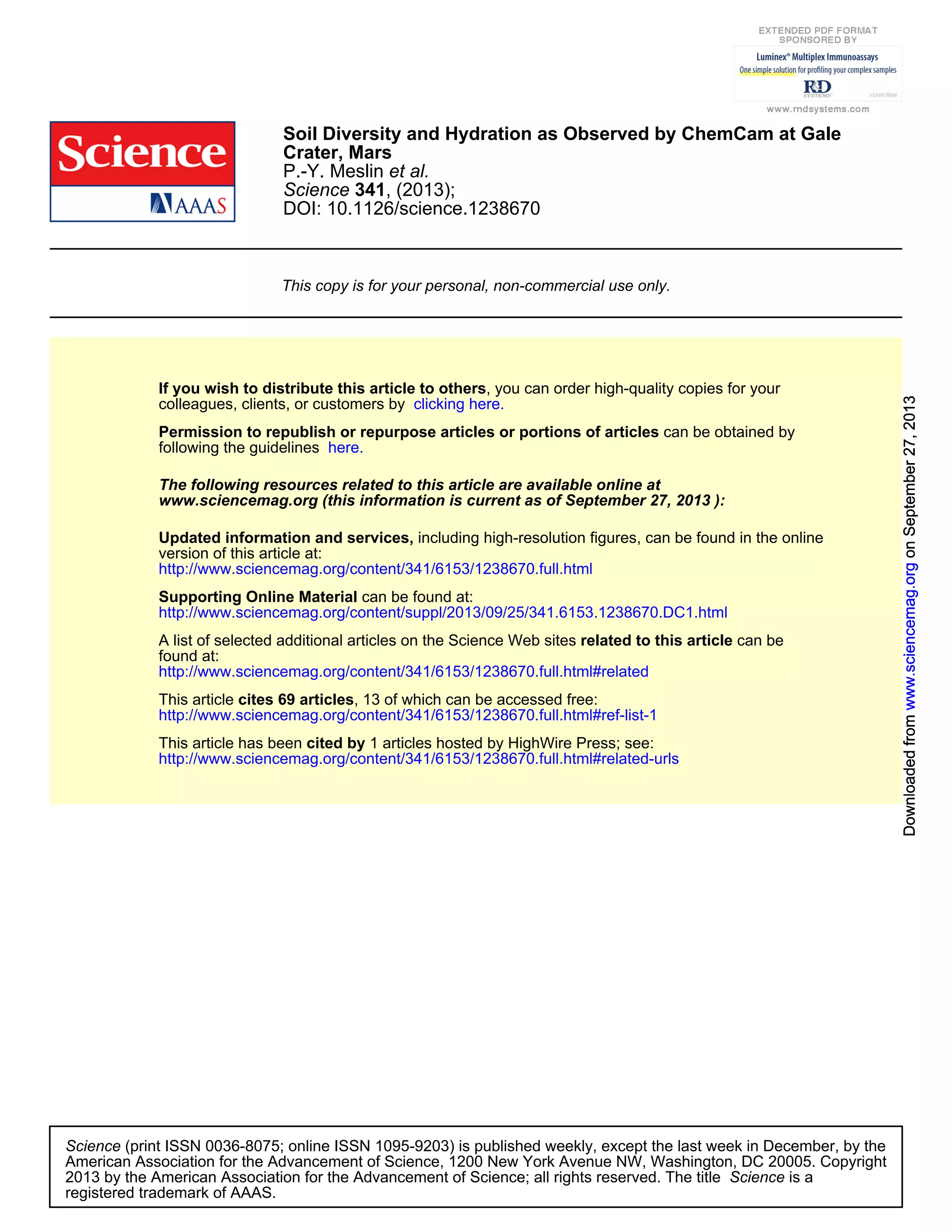 DOI: 10.1126/science.1238670
, (2013);341Science
et al.P.-Y. Meslin
Crater, Mars
Soil Diversity and Hydration as Observed by ChemCam at Gale
This copy is for your personal, non-commercial use only.
clicking here.colleagues, clients, or customers by
, you can order high-quality copies for yourIf you wish to distribute this article to others
here.following the guidelines
can be obtained byPermission to republish or repurpose articles or portions of articles
):September 27, 2013www.sciencemag.org (this information is current as of
The following resources related to this article are available online at
http://www.sciencemag.org/content/341/6153/1238670.full.html
version of this article at:
including high-resolution figures, can be found in the onlineUpdated information and services,
http://www.sciencemag.org/content/suppl/2013/09/25/341.6153.1238670.DC1.html
can be found at:Supporting Online Material
http://www.sciencemag.org/content/341/6153/1238670.full.html#related
found at:
can berelated to this articleA list of selected additional articles on the Science Web sites
http://www.sciencemag.org/content/341/6153/1238670.full.html#ref-list-1
, 13 of which can be accessed free:cites 69 articlesThis article
http://www.sciencemag.org/content/341/6153/1238670.full.html#related-urls
1 articles hosted by HighWire Press; see:cited byThis article has been
registered trademark of AAAS.
is aScience2013 by the American Association for the Advancement of Science; all rights reserved. The title
CopyrightAmerican Association for the Advancement of Science, 1200 New York Avenue NW, Washington, DC 20005.
(print ISSN 0036-8075; online ISSN 1095-9203) is published weekly, except the last week in December, by theScience
onSeptember27,2013www.sciencemag.orgDownloadedfromonSeptember27,2013www.sciencemag.orgDownloadedfromonSeptember27,2013www.sciencemag.orgDownloadedfromonSeptember27,2013www.sciencemag.orgDownloadedfromonSeptember27,2013www.sciencemag.orgDownloadedfromonSeptember27,2013www.sciencemag.orgDownloadedfromonSeptember27,2013www.sciencemag.orgDownloadedfromonSeptember27,2013www.sciencemag.orgDownloadedfromonSeptember27,2013www.sciencemag.orgDownloadedfromonSeptember27,2013www.sciencemag.orgDownloadedfromonSeptember27,2013www.sciencemag.orgDownloadedfrom
 