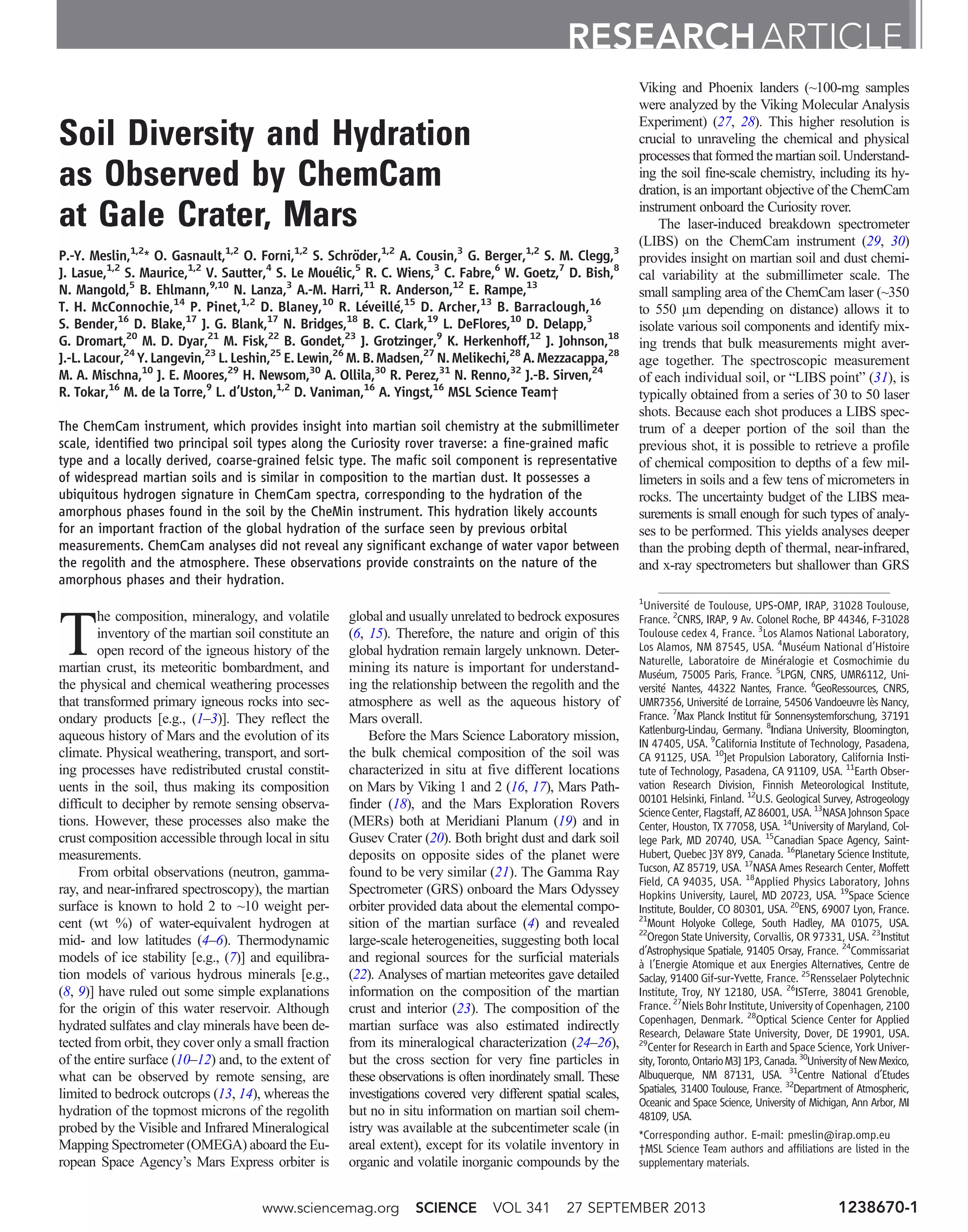 Soil Diversity and Hydration
as Observed by ChemCam
at Gale Crater, Mars
P.-Y. Meslin,1,2
* O. Gasnault,1,2
O. Forni,1,2
S. Schröder,1,2
A. Cousin,3
G. Berger,1,2
S. M. Clegg,3
J. Lasue,1,2
S. Maurice,1,2
V. Sautter,4
S. Le Mouélic,5
R. C. Wiens,3
C. Fabre,6
W. Goetz,7
D. Bish,8
N. Mangold,5
B. Ehlmann,9,10
N. Lanza,3
A.-M. Harri,11
R. Anderson,12
E. Rampe,13
T. H. McConnochie,14
P. Pinet,1,2
D. Blaney,10
R. Léveillé,15
D. Archer,13
B. Barraclough,16
S. Bender,16
D. Blake,17
J. G. Blank,17
N. Bridges,18
B. C. Clark,19
L. DeFlores,10
D. Delapp,3
G. Dromart,20
M. D. Dyar,21
M. Fisk,22
B. Gondet,23
J. Grotzinger,9
K. Herkenhoff,12
J. Johnson,18
J.-L. Lacour,24
Y. Langevin,23
L. Leshin,25
E. Lewin,26
M. B. Madsen,27
N. Melikechi,28
A. Mezzacappa,28
M. A. Mischna,10
J. E. Moores,29
H. Newsom,30
A. Ollila,30
R. Perez,31
N. Renno,32
J.-B. Sirven,24
R. Tokar,16
M. de la Torre,9
L. d’Uston,1,2
D. Vaniman,16
A. Yingst,16
MSL Science Team†
The ChemCam instrument, which provides insight into martian soil chemistry at the submillimeter
scale, identified two principal soil types along the Curiosity rover traverse: a fine-grained mafic
type and a locally derived, coarse-grained felsic type. The mafic soil component is representative
of widespread martian soils and is similar in composition to the martian dust. It possesses a
ubiquitous hydrogen signature in ChemCam spectra, corresponding to the hydration of the
amorphous phases found in the soil by the CheMin instrument. This hydration likely accounts
for an important fraction of the global hydration of the surface seen by previous orbital
measurements. ChemCam analyses did not reveal any significant exchange of water vapor between
the regolith and the atmosphere. These observations provide constraints on the nature of the
amorphous phases and their hydration.
T
he composition, mineralogy, and volatile
inventory of the martian soil constitute an
open record of the igneous history of the
martian crust, its meteoritic bombardment, and
the physical and chemical weathering processes
that transformed primary igneous rocks into sec-
ondary products [e.g., (1–3)]. They reflect the
aqueous history of Mars and the evolution of its
climate. Physical weathering, transport, and sort-
ing processes have redistributed crustal constit-
uents in the soil, thus making its composition
difficult to decipher by remote sensing observa-
tions. However, these processes also make the
crust composition accessible through local in situ
measurements.
From orbital observations (neutron, gamma-
ray, and near-infrared spectroscopy), the martian
surface is known to hold 2 to ~10 weight per-
cent (wt %) of water-equivalent hydrogen at
mid- and low latitudes (4–6). Thermodynamic
models of ice stability [e.g., (7)] and equilibra-
tion models of various hydrous minerals [e.g.,
(8, 9)] have ruled out some simple explanations
for the origin of this water reservoir. Although
hydrated sulfates and clay minerals have been de-
tected from orbit, they cover only a small fraction
of the entire surface (10–12) and, to the extent of
what can be observed by remote sensing, are
limited to bedrock outcrops (13, 14), whereas the
hydration of the topmost microns of the regolith
probed by the Visible and Infrared Mineralogical
Mapping Spectrometer (OMEGA) aboard the Eu-
ropean Space Agency’s Mars Express orbiter is
global and usually unrelated to bedrock exposures
(6, 15). Therefore, the nature and origin of this
global hydration remain largely unknown. Deter-
mining its nature is important for understand-
ing the relationship between the regolith and the
atmosphere as well as the aqueous history of
Mars overall.
Before the Mars Science Laboratory mission,
the bulk chemical composition of the soil was
characterized in situ at five different locations
on Mars by Viking 1 and 2 (16, 17), Mars Path-
finder (18), and the Mars Exploration Rovers
(MERs) both at Meridiani Planum (19) and in
Gusev Crater (20). Both bright dust and dark soil
deposits on opposite sides of the planet were
found to be very similar (21). The Gamma Ray
Spectrometer (GRS) onboard the Mars Odyssey
orbiter provided data about the elemental compo-
sition of the martian surface (4) and revealed
large-scale heterogeneities, suggesting both local
and regional sources for the surficial materials
(22). Analyses of martian meteorites gave detailed
information on the composition of the martian
crust and interior (23). The composition of the
martian surface was also estimated indirectly
from its mineralogical characterization (24–26),
but the cross section for very fine particles in
these observations is often inordinately small. These
investigations covered very different spatial scales,
but no in situ information on martian soil chem-
istry was available at the subcentimeter scale (in
areal extent), except for its volatile inventory in
organic and volatile inorganic compounds by the
Viking and Phoenix landers (~100-mg samples
were analyzed by the Viking Molecular Analysis
Experiment) (27, 28). This higher resolution is
crucial to unraveling the chemical and physical
processes that formed the martian soil. Understand-
ing the soil fine-scale chemistry, including its hy-
dration, is an important objective of the ChemCam
instrument onboard the Curiosity rover.
The laser-induced breakdown spectrometer
(LIBS) on the ChemCam instrument (29, 30)
provides insight on martian soil and dust chemi-
cal variability at the submillimeter scale. The
small sampling area of the ChemCam laser (~350
to 550 mm depending on distance) allows it to
isolate various soil components and identify mix-
ing trends that bulk measurements might aver-
age together. The spectroscopic measurement
of each individual soil, or “LIBS point” (31), is
typically obtained from a series of 30 to 50 laser
shots. Because each shot produces a LIBS spec-
trum of a deeper portion of the soil than the
previous shot, it is possible to retrieve a profile
of chemical composition to depths of a few mil-
limeters in soils and a few tens of micrometers in
rocks. The uncertainty budget of the LIBS mea-
surements is small enough for such types of analy-
ses to be performed. This yields analyses deeper
than the probing depth of thermal, near-infrared,
and x-ray spectrometers but shallower than GRS
RESEARCH ARTICLE
1
Université de Toulouse, UPS-OMP, IRAP, 31028 Toulouse,
France. 2
CNRS, IRAP, 9 Av. Colonel Roche, BP 44346, F-31028
Toulouse cedex 4, France. 3
Los Alamos National Laboratory,
Los Alamos, NM 87545, USA. 4
Muséum National d’Histoire
Naturelle, Laboratoire de Minéralogie et Cosmochimie du
Muséum, 75005 Paris, France. 5
LPGN, CNRS, UMR6112, Uni-
versité Nantes, 44322 Nantes, France. 6
GeoRessources, CNRS,
UMR7356, Université de Lorraine, 54506 Vandoeuvre lès Nancy,
France. 7
Max Planck Institut für Sonnensystemforschung, 37191
Katlenburg-Lindau, Germany. 8
Indiana University, Bloomington,
IN 47405, USA. 9
California Institute of Technology, Pasadena,
CA 91125, USA. 10
Jet Propulsion Laboratory, California Insti-
tute of Technology, Pasadena, CA 91109, USA. 11
Earth Obser-
vation Research Division, Finnish Meteorological Institute,
00101 Helsinki, Finland. 12
U.S. Geological Survey, Astrogeology
ScienceCenter,Flagstaff,AZ 86001, USA. 13
NASAJohnson Space
Center, Houston, TX 77058, USA. 14
University of Maryland, Col-
lege Park, MD 20740, USA. 15
Canadian Space Agency, Saint-
Hubert, Quebec J3Y 8Y9, Canada. 16
Planetary Science Institute,
Tucson, AZ 85719, USA. 17
NASA Ames Research Center, Moffett
Field, CA 94035, USA. 18
Applied Physics Laboratory, Johns
Hopkins University, Laurel, MD 20723, USA. 19
Space Science
Institute, Boulder, CO 80301, USA. 20
ENS, 69007 Lyon, France.
21
Mount Holyoke College, South Hadley, MA 01075, USA.
22
Oregon State University, Corvallis, OR 97331, USA. 23
Institut
d’Astrophysique Spatiale, 91405 Orsay, France. 24
Commissariat
à l’Energie Atomique et aux Energies Alternatives, Centre de
Saclay, 91400 Gif-sur-Yvette, France. 25
Rensselaer Polytechnic
Institute, Troy, NY 12180, USA. 26
ISTerre, 38041 Grenoble,
France.27
Niels BohrInstitute,University of Copenhagen, 2100
Copenhagen, Denmark. 28
Optical Science Center for Applied
Research, Delaware State University, Dover, DE 19901, USA.
29
Center for Research in Earth and Space Science, York Univer-
sity,Toronto,OntarioM3J1P3,Canada.30
UniversityofNewMexico,
Albuquerque, NM 87131, USA. 31
Centre National d’Etudes
Spatiales, 31400 Toulouse, France. 32
Department of Atmospheric,
Oceanic and Space Science, University of Michigan, Ann Arbor, MI
48109, USA.
*Corresponding author. E-mail: pmeslin@irap.omp.eu
†MSL Science Team authors and affiliations are listed in the
supplementary materials.
www.sciencemag.org SCIENCE VOL 341 27 SEPTEMBER 2013 1238670-1
 