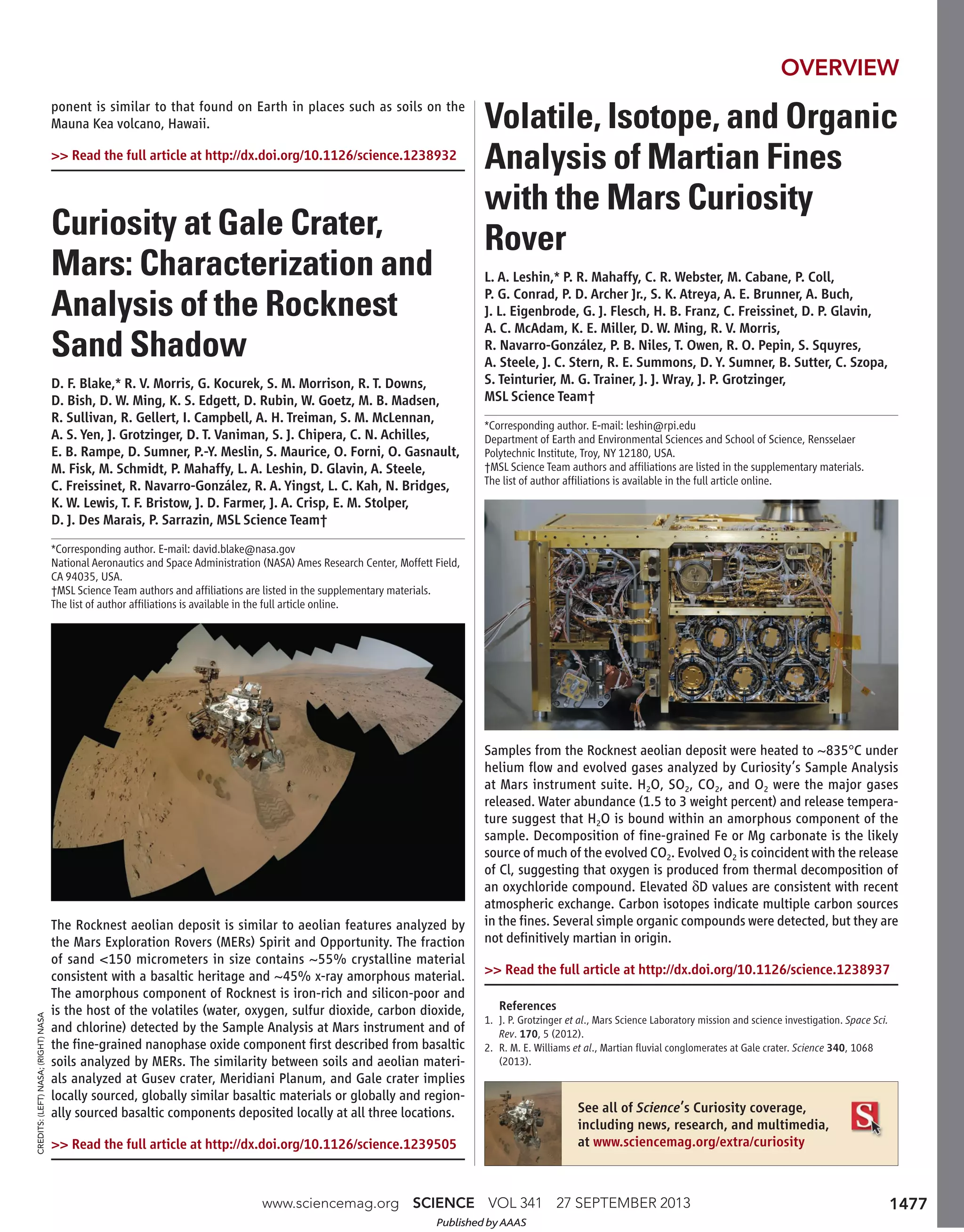 www.sciencemag.org SCIENCE VOL 341 27 SEPTEMBER 2013
ponent is similar to that found on Earth in places such as soils on the
Mauna Kea volcano, Hawaii.
>> Read the full article at http://dx.doi.org/10.1126/science.1238932
Curiosity at Gale Crater,
Mars: Characterization and
Analysis of the Rocknest
Sand Shadow
D. F. Blake,* R. V. Morris, G. Kocurek, S. M. Morrison, R. T. Downs,
D. Bish, D. W. Ming, K. S. Edgett, D. Rubin, W. Goetz, M. B. Madsen,
R. Sullivan, R. Gellert, I. Campbell, A. H. Treiman, S. M. McLennan,
A. S. Yen, J. Grotzinger, D. T. Vaniman, S. J. Chipera, C. N. Achilles,
E. B. Rampe, D. Sumner, P.-Y. Meslin, S. Maurice, O. Forni, O. Gasnault,
M. Fisk, M. Schmidt, P. Mahaffy, L. A. Leshin, D. Glavin, A. Steele,
C. Freissinet, R. Navarro-González, R. A. Yingst, L. C. Kah, N. Bridges,
K. W. Lewis, T. F. Bristow, J. D. Farmer, J. A. Crisp, E. M. Stolper,
D. J. Des Marais, P. Sarrazin, MSL Science Team†
*Corresponding author. E-mail: david.blake@nasa.gov
National Aeronautics and Space Administration (NASA) Ames Research Center, Moffett Field,
CA 94035, USA.
†MSL Science Team authors and afﬁliations are listed in the supplementary materials.
The list of author afﬁliations is available in the full article online.
The Rocknest aeolian deposit is similar to aeolian features analyzed by
the Mars Exploration Rovers (MERs) Spirit and Opportunity. The fraction
of sand <150 micrometers in size contains ~55% crystalline material
consistent with a basaltic heritage and ~45% x-ray amorphous material.
The amorphous component of Rocknest is iron-rich and silicon-poor and
is the host of the volatiles (water, oxygen, sulfur dioxide, carbon dioxide,
and chlorine) detected by the Sample Analysis at Mars instrument and of
the ﬁne-grained nanophase oxide component ﬁrst described from basaltic
soils analyzed by MERs. The similarity between soils and aeolian materi-
als analyzed at Gusev crater, Meridiani Planum, and Gale crater implies
locally sourced, globally similar basaltic materials or globally and region-
ally sourced basaltic components deposited locally at all three locations.
>> Read the full article at http://dx.doi.org/10.1126/science.1239505
Volatile, Isotope, and Organic
Analysis of Martian Fines
with the Mars Curiosity
Rover
L. A. Leshin,* P. R. Mahaffy, C. R. Webster, M. Cabane, P. Coll,
P. G. Conrad, P. D. Archer Jr., S. K. Atreya, A. E. Brunner, A. Buch,
J. L. Eigenbrode, G. J. Flesch, H. B. Franz, C. Freissinet, D. P. Glavin,
A. C. McAdam, K. E. Miller, D. W. Ming, R. V. Morris,
R. Navarro-González, P. B. Niles, T. Owen, R. O. Pepin, S. Squyres,
A. Steele, J. C. Stern, R. E. Summons, D. Y. Sumner, B. Sutter, C. Szopa,
S. Teinturier, M. G. Trainer, J. J. Wray, J. P. Grotzinger,
MSL Science Team†
*Corresponding author. E-mail: leshin@rpi.edu
Department of Earth and Environmental Sciences and School of Science, Rensselaer
Polytechnic Institute, Troy, NY 12180, USA.
†MSL Science Team authors and afﬁliations are listed in the supplementary materials.
The list of author afﬁliations is available in the full article online.
Samples from the Rocknest aeolian deposit were heated to ~835°C under
helium ﬂow and evolved gases analyzed by Curiosity’s Sample Analysis
at Mars instrument suite. H2O, SO2, CO2, and O2 were the major gases
released. Water abundance (1.5 to 3 weight percent) and release tempera-
ture suggest that H2O is bound within an amorphous component of the
sample. Decomposition of ﬁne-grained Fe or Mg carbonate is the likely
source of much of the evolved CO2. Evolved O2 is coincident with the release
of Cl, suggesting that oxygen is produced from thermal decomposition of
an oxychloride compound. Elevated δD values are consistent with recent
atmospheric exchange. Carbon isotopes indicate multiple carbon sources
in the ﬁnes. Several simple organic compounds were detected, but they are
not deﬁnitively martian in origin.
>> Read the full article at http://dx.doi.org/10.1126/science.1238937
OVERVIEW
References
1. J. P. Grotzinger et al., Mars Science Laboratory mission and science investigation. Space Sci.
Rev. 170, 5 (2012).
2. R. M. E. Williams et al., Martian ﬂuvial conglomerates at Gale crater. Science 340, 1068
(2013).
See all of Science’s Curiosity coverage,
including news, research, and multimedia,
at www.sciencemag.org/extra/curiosity
CREDITS:(LEFT)NASA;(RIGHT)NASA
1477
Published by AAAS
 