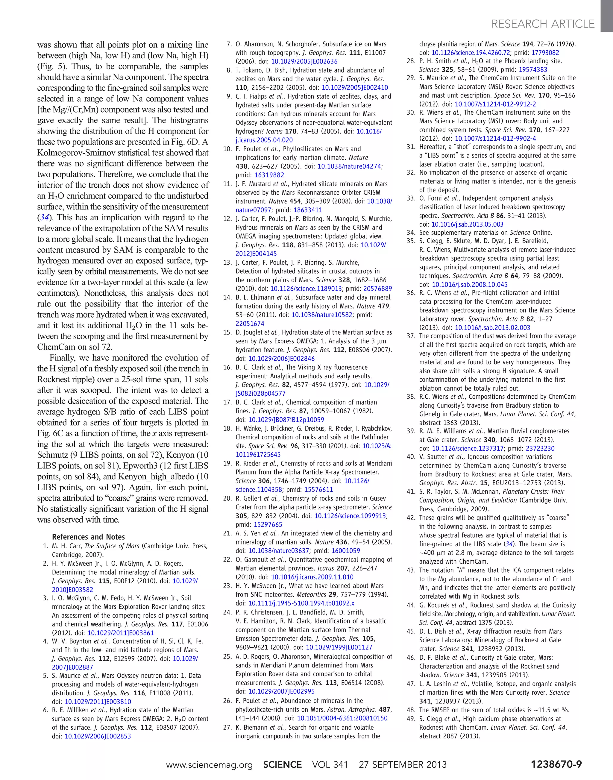 was shown that all points plot on a mixing line
between (high Na, low H) and (low Na, high H)
(Fig. 5). Thus, to be comparable, the samples
should have a similar Na component. The spectra
corresponding to the fine-grained soil samples were
selected in a range of low Na component values
[the Mg//(Cr,Mn) component was also tested and
gave exactly the same result]. The histograms
showing the distribution of the H component for
these two populations are presented in Fig. 6D. A
Kolmogorov-Smirnov statistical test showed that
there was no significant difference between the
two populations. Therefore, we conclude that the
interior of the trench does not show evidence of
an H2O enrichment compared to the undisturbed
surface, within the sensitivity of the measurement
(34). This has an implication with regard to the
relevance of the extrapolation of the SAM results
to a more global scale. It means that the hydrogen
content measured by SAM is comparable to the
hydrogen measured over an exposed surface, typ-
ically seen by orbital measurements. We do not see
evidence for a two-layer model at this scale (a few
centimeters). Nonetheless, this analysis does not
rule out the possibility that the interior of the
trench was more hydrated when it was excavated,
and it lost its additional H2O in the 11 sols be-
tween the scooping and the first measurement by
ChemCam on sol 72.
Finally, we have monitored the evolution of
the H signal of a freshly exposed soil (the trench in
Rocknest ripple) over a 25-sol time span, 11 sols
after it was scooped. The intent was to detect a
possible desiccation of the exposed material. The
average hydrogen S/B ratio of each LIBS point
obtained for a series of four targets is plotted in
Fig. 6C as a function of time, the x axis represent-
ing the sol at which the targets were measured:
Schmutz (9 LIBS points, on sol 72), Kenyon (10
LIBS points, on sol 81), Epworth3 (12 first LIBS
points, on sol 84), and Kenyon_high_albedo (10
LIBS points, on sol 97). Again, for each point,
spectra attributed to “coarse” grains were removed.
No statistically significant variation of the H signal
was observed with time.
References and Notes
1. M. H. Carr, The Surface of Mars (Cambridge Univ. Press,
Cambridge, 2007).
2. H. Y. McSween Jr., I. O. McGlynn, A. D. Rogers,
Determining the modal mineralogy of Martian soils.
J. Geophys. Res. 115, E00F12 (2010). doi: 10.1029/
2010JE003582
3. I. O. McGlynn, C. M. Fedo, H. Y. McSween Jr., Soil
mineralogy at the Mars Exploration Rover landing sites:
An assessment of the competing roles of physical sorting
and chemical weathering. J. Geophys. Res. 117, E01006
(2012). doi: 10.1029/2011JE003861
4. W. V. Boynton et al., Concentration of H, Si, Cl, K, Fe,
and Th in the low- and mid-latitude regions of Mars.
J. Geophys. Res. 112, E12S99 (2007). doi: 10.1029/
2007JE002887
5. S. Maurice et al., Mars Odyssey neutron data: 1. Data
processing and models of water‐equivalent‐hydrogen
distribution. J. Geophys. Res. 116, E11008 (2011).
doi: 10.1029/2011JE003810
6. R. E. Milliken et al., Hydration state of the Martian
surface as seen by Mars Express OMEGA: 2. H2O content
of the surface. J. Geophys. Res. 112, E08S07 (2007).
doi: 10.1029/2006JE002853
7. O. Aharonson, N. Schorghofer, Subsurface ice on Mars
with rough topography. J. Geophys. Res. 111, E11007
(2006). doi: 10.1029/2005JE002636
8. T. Tokano, D. Bish, Hydration state and abundance of
zeolites on Mars and the water cycle. J. Geophys. Res.
110, 2156–2202 (2005). doi: 10.1029/2005JE002410
9. C. I. Fialips et al., Hydration state of zeolites, clays, and
hydrated salts under present-day Martian surface
conditions: Can hydrous minerals account for Mars
Odyssey observations of near-equatorial water-equivalent
hydrogen? Icarus 178, 74–83 (2005). doi: 10.1016/
j.icarus.2005.04.020
10. F. Poulet et al., Phyllosilicates on Mars and
implications for early martian climate. Nature
438, 623–627 (2005). doi: 10.1038/nature04274;
pmid: 16319882
11. J. F. Mustard et al., Hydrated silicate minerals on Mars
observed by the Mars Reconnaissance Orbiter CRISM
instrument. Nature 454, 305–309 (2008). doi: 10.1038/
nature07097; pmid: 18633411
12. J. Carter, F. Poulet, J.-P. Bibring, N. Mangold, S. Murchie,
Hydrous minerals on Mars as seen by the CRISM and
OMEGA imaging spectrometers: Updated global view.
J. Geophys. Res. 118, 831–858 (2013). doi: 10.1029/
2012JE004145
13. J. Carter, F. Poulet, J. P. Bibring, S. Murchie,
Detection of hydrated silicates in crustal outcrops in
the northern plains of Mars. Science 328, 1682–1686
(2010). doi: 10.1126/science.1189013; pmid: 20576889
14. B. L. Ehlmann et al., Subsurface water and clay mineral
formation during the early history of Mars. Nature 479,
53–60 (2011). doi: 10.1038/nature10582; pmid:
22051674
15. D. Jouglet et al., Hydration state of the Martian surface as
seen by Mars Express OMEGA: 1. Analysis of the 3 mm
hydration feature. J. Geophys. Res. 112, E08S06 (2007).
doi: 10.1029/2006JE002846
16. B. C. Clark et al., The Viking X ray fluorescence
experiment: Analytical methods and early results.
J. Geophys. Res. 82, 4577–4594 (1977). doi: 10.1029/
JS082i028p04577
17. B. C. Clark et al., Chemical composition of martian
fines. J. Geophys. Res. 87, 10059–10067 (1982).
doi: 10.1029/JB087iB12p10059
18. H. Wänke, J. Brückner, G. Dreibus, R. Rieder, I. Ryabchikov,
Chemical composition of rocks and soils at the Pathfinder
site. Space Sci. Rev. 96, 317–330 (2001). doi: 10.1023/A:
1011961725645
19. R. Rieder et al., Chemistry of rocks and soils at Meridiani
Planum from the Alpha Particle X-ray Spectrometer.
Science 306, 1746–1749 (2004). doi: 10.1126/
science.1104358; pmid: 15576611
20. R. Gellert et al., Chemistry of rocks and soils in Gusev
Crater from the alpha particle x-ray spectrometer. Science
305, 829–832 (2004). doi: 10.1126/science.1099913;
pmid: 15297665
21. A. S. Yen et al., An integrated view of the chemistry and
mineralogy of martian soils. Nature 436, 49–54 (2005).
doi: 10.1038/nature03637; pmid: 16001059
22. O. Gasnault et al., Quantitative geochemical mapping of
Martian elemental provinces. Icarus 207, 226–247
(2010). doi: 10.1016/j.icarus.2009.11.010
23. H. Y. McSween Jr., What we have learned about Mars
from SNC meteorites. Meteoritics 29, 757–779 (1994).
doi: 10.1111/j.1945-5100.1994.tb01092.x
24. P. R. Christensen, J. L. Bandfield, M. D. Smith,
V. E. Hamilton, R. N. Clark, Identification of a basaltic
component on the Martian surface from Thermal
Emission Spectrometer data. J. Geophys. Res. 105,
9609–9621 (2000). doi: 10.1029/1999JE001127
25. A. D. Rogers, O. Aharonson, Mineralogical composition of
sands in Meridiani Planum determined from Mars
Exploration Rover data and comparison to orbital
measurements. J. Geophys. Res. 113, E06S14 (2008).
doi: 10.1029/2007JE002995
26. F. Poulet et al., Abundance of minerals in the
phyllosilicate-rich units on Mars. Astron. Astrophys. 487,
L41–L44 (2008). doi: 10.1051/0004-6361:200810150
27. K. Biemann et al., Search for organic and volatile
inorganic compounds in two surface samples from the
chryse planitia region of Mars. Science 194, 72–76 (1976).
doi: 10.1126/science.194.4260.72; pmid: 17793082
28. P. H. Smith et al., H2O at the Phoenix landing site.
Science 325, 58–61 (2009). pmid: 19574383
29. S. Maurice et al., The ChemCam Instrument Suite on the
Mars Science Laboratory (MSL) Rover: Science objectives
and mast unit description. Space Sci. Rev. 170, 95–166
(2012). doi: 10.1007/s11214-012-9912-2
30. R. Wiens et al., The ChemCam instrument suite on the
Mars Science Laboratory (MSL) rover: Body unit and
combined system tests. Space Sci. Rev. 170, 167–227
(2012). doi: 10.1007/s11214-012-9902-4
31. Hereafter, a “shot” corresponds to a single spectrum, and
a “LIBS point” is a series of spectra acquired at the same
laser ablation crater (i.e., sampling location).
32. No implication of the presence or absence of organic
materials or living matter is intended, nor is the genesis
of the deposit.
33. O. Forni et al., Independent component analysis
classification of laser induced breakdown spectroscopy
spectra. Spectrochim. Acta B 86, 31–41 (2013).
doi: 10.1016/j.sab.2013.05.003
34. See supplementary materials on Science Online.
35. S. Clegg, E. Sklute, M. D. Dyar, J. E. Barefield,
R. C. Wiens, Multivariate analysis of remote laser-induced
breakdown spectroscopy spectra using partial least
squares, principal component analysis, and related
techniques. Spectrochim. Acta B 64, 79–88 (2009).
doi: 10.1016/j.sab.2008.10.045
36. R. C. Wiens et al., Pre-flight calibration and initial
data processing for the ChemCam laser-induced
breakdown spectroscopy instrument on the Mars Science
Laboratory rover. Spectrochim. Acta B 82, 1–27
(2013). doi: 10.1016/j.sab.2013.02.003
37. The composition of the dust was derived from the average
of all the first spectra acquired on rock targets, which are
very often different from the spectra of the underlying
material and are found to be very homogeneous. They
also share with soils a strong H signature. A small
contamination of the underlying material in the first
ablation cannot be totally ruled out.
38. R.C. Wiens et al., Compositions determined by ChemCam
along Curiosity’s traverse from Bradbury station to
Glenelg in Gale crater, Mars. Lunar Planet. Sci. Conf. 44,
abstract 1363 (2013).
39. R. M. E. Williams et al., Martian fluvial conglomerates
at Gale crater. Science 340, 1068–1072 (2013).
doi: 10.1126/science.1237317; pmid: 23723230
40. V. Sautter et al., Igneous composition variations
determined by ChemCam along Curiosity’s traverse
from Bradbury to Rocknest area at Gale crater, Mars.
Geophys. Res. Abstr. 15, EGU2013–12753 (2013).
41. S. R. Taylor, S. M. McLennan, Planetary Crusts: Their
Composition, Origin, and Evolution (Cambridge Univ.
Press, Cambridge, 2009).
42. These grains will be qualified qualitatively as “coarse”
in the following analysis, in contrast to samples
whose spectral features are typical of material that is
fine-grained at the LIBS scale (34). The beam size is
~400 mm at 2.8 m, average distance to the soil targets
analyzed with ChemCam.
43. The notation “//” means that the ICA component relates
to the Mg abundance, not to the abundance of Cr and
Mn, and indicates that the latter elements are positively
correlated with Mg in Rocknest soils.
44. G. Kocurek et al., Rocknest sand shadow at the Curiosity
field site: Morphology, origin, and stabilization. Lunar Planet.
Sci. Conf. 44, abstract 1375 (2013).
45. D. L. Bish et al., X-ray diffraction results from Mars
Science Laboratory: Mineralogy of Rocknest at Gale
crater. Science 341, 1238932 (2013).
46. D. F. Blake et al., Curiosity at Gale crater, Mars:
Characterization and analysis of the Rocknest sand
shadow. Science 341, 1239505 (2013).
47. L. A. Leshin et al., Volatile, isotope, and organic analysis
of martian fines with the Mars Curiosity rover. Science
341, 1238937 (2013).
48. The RMSEP on the sum of total oxides is ~11.5 wt %.
49. S. Clegg et al., High calcium phase observations at
Rocknest with ChemCam. Lunar Planet. Sci. Conf. 44,
abstract 2087 (2013).
www.sciencemag.org SCIENCE VOL 341 27 SEPTEMBER 2013 1238670-9
RESEARCH ARTICLE
 