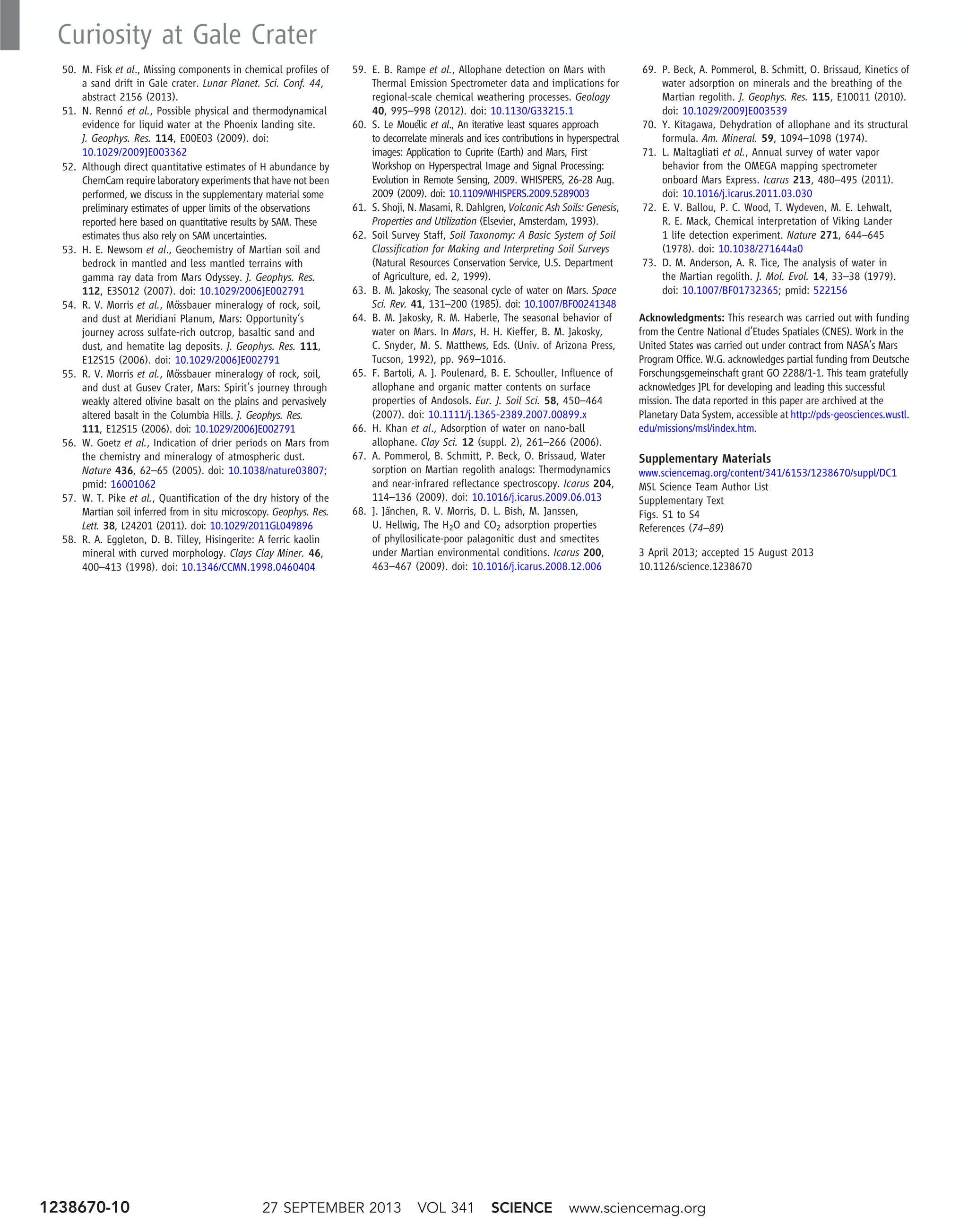 50. M. Fisk et al., Missing components in chemical profiles of
a sand drift in Gale crater. Lunar Planet. Sci. Conf. 44,
abstract 2156 (2013).
51. N. Rennó et al., Possible physical and thermodynamical
evidence for liquid water at the Phoenix landing site.
J. Geophys. Res. 114, E00E03 (2009). doi:
10.1029/2009JE003362
52. Although direct quantitative estimates of H abundance by
ChemCam require laboratory experiments that have not been
performed, we discuss in the supplementary material some
preliminary estimates of upper limits of the observations
reported here based on quantitative results by SAM. These
estimates thus also rely on SAM uncertainties.
53. H. E. Newsom et al., Geochemistry of Martian soil and
bedrock in mantled and less mantled terrains with
gamma ray data from Mars Odyssey. J. Geophys. Res.
112, E3S012 (2007). doi: 10.1029/2006JE002791
54. R. V. Morris et al., Mössbauer mineralogy of rock, soil,
and dust at Meridiani Planum, Mars: Opportunity’s
journey across sulfate-rich outcrop, basaltic sand and
dust, and hematite lag deposits. J. Geophys. Res. 111,
E12S15 (2006). doi: 10.1029/2006JE002791
55. R. V. Morris et al., Mössbauer mineralogy of rock, soil,
and dust at Gusev Crater, Mars: Spirit’s journey through
weakly altered olivine basalt on the plains and pervasively
altered basalt in the Columbia Hills. J. Geophys. Res.
111, E12S15 (2006). doi: 10.1029/2006JE002791
56. W. Goetz et al., Indication of drier periods on Mars from
the chemistry and mineralogy of atmospheric dust.
Nature 436, 62–65 (2005). doi: 10.1038/nature03807;
pmid: 16001062
57. W. T. Pike et al., Quantification of the dry history of the
Martian soil inferred from in situ microscopy. Geophys. Res.
Lett. 38, L24201 (2011). doi: 10.1029/2011GL049896
58. R. A. Eggleton, D. B. Tilley, Hisingerite: A ferric kaolin
mineral with curved morphology. Clays Clay Miner. 46,
400–413 (1998). doi: 10.1346/CCMN.1998.0460404
59. E. B. Rampe et al., Allophane detection on Mars with
Thermal Emission Spectrometer data and implications for
regional-scale chemical weathering processes. Geology
40, 995–998 (2012). doi: 10.1130/G33215.1
60. S. Le Mouélic et al., An iterative least squares approach
to decorrelate minerals and ices contributions in hyperspectral
images: Application to Cuprite (Earth) and Mars, First
Workshop on Hyperspectral Image and Signal Processing:
Evolution in Remote Sensing, 2009. WHISPERS, 26-28 Aug.
2009 (2009). doi: 10.1109/WHISPERS.2009.5289003
61. S. Shoji, N. Masami, R. Dahlgren, Volcanic Ash Soils: Genesis,
Properties and Utilization (Elsevier, Amsterdam, 1993).
62. Soil Survey Staff, Soil Taxonomy: A Basic System of Soil
Classification for Making and Interpreting Soil Surveys
(Natural Resources Conservation Service, U.S. Department
of Agriculture, ed. 2, 1999).
63. B. M. Jakosky, The seasonal cycle of water on Mars. Space
Sci. Rev. 41, 131–200 (1985). doi: 10.1007/BF00241348
64. B. M. Jakosky, R. M. Haberle, The seasonal behavior of
water on Mars. In Mars, H. H. Kieffer, B. M. Jakosky,
C. Snyder, M. S. Matthews, Eds. (Univ. of Arizona Press,
Tucson, 1992), pp. 969–1016.
65. F. Bartoli, A. J. Poulenard, B. E. Schouller, Influence of
allophane and organic matter contents on surface
properties of Andosols. Eur. J. Soil Sci. 58, 450–464
(2007). doi: 10.1111/j.1365-2389.2007.00899.x
66. H. Khan et al., Adsorption of water on nano-ball
allophane. Clay Sci. 12 (suppl. 2), 261–266 (2006).
67. A. Pommerol, B. Schmitt, P. Beck, O. Brissaud, Water
sorption on Martian regolith analogs: Thermodynamics
and near-infrared reflectance spectroscopy. Icarus 204,
114–136 (2009). doi: 10.1016/j.icarus.2009.06.013
68. J. Jänchen, R. V. Morris, D. L. Bish, M. Janssen,
U. Hellwig, The H2O and CO2 adsorption properties
of phyllosilicate-poor palagonitic dust and smectites
under Martian environmental conditions. Icarus 200,
463–467 (2009). doi: 10.1016/j.icarus.2008.12.006
69. P. Beck, A. Pommerol, B. Schmitt, O. Brissaud, Kinetics of
water adsorption on minerals and the breathing of the
Martian regolith. J. Geophys. Res. 115, E10011 (2010).
doi: 10.1029/2009JE003539
70. Y. Kitagawa, Dehydration of allophane and its structural
formula. Am. Mineral. 59, 1094–1098 (1974).
71. L. Maltagliati et al., Annual survey of water vapor
behavior from the OMEGA mapping spectrometer
onboard Mars Express. Icarus 213, 480–495 (2011).
doi: 10.1016/j.icarus.2011.03.030
72. E. V. Ballou, P. C. Wood, T. Wydeven, M. E. Lehwalt,
R. E. Mack, Chemical interpretation of Viking Lander
1 life detection experiment. Nature 271, 644–645
(1978). doi: 10.1038/271644a0
73. D. M. Anderson, A. R. Tice, The analysis of water in
the Martian regolith. J. Mol. Evol. 14, 33–38 (1979).
doi: 10.1007/BF01732365; pmid: 522156
Acknowledgments: This research was carried out with funding
from the Centre National d’Etudes Spatiales (CNES). Work in the
United States was carried out under contract from NASA’s Mars
Program Office. W.G. acknowledges partial funding from Deutsche
Forschungsgemeinschaft grant GO 2288/1-1. This team gratefully
acknowledges JPL for developing and leading this successful
mission. The data reported in this paper are archived at the
Planetary Data System, accessible at http://pds-geosciences.wustl.
edu/missions/msl/index.htm.
Supplementary Materials
www.sciencemag.org/content/341/6153/1238670/suppl/DC1
MSL Science Team Author List
Supplementary Text
Figs. S1 to S4
References (74–89)
3 April 2013; accepted 15 August 2013
10.1126/science.1238670
27 SEPTEMBER 2013 VOL 341 SCIENCE www.sciencemag.org1238670-10
Curiosity at Gale Crater
 