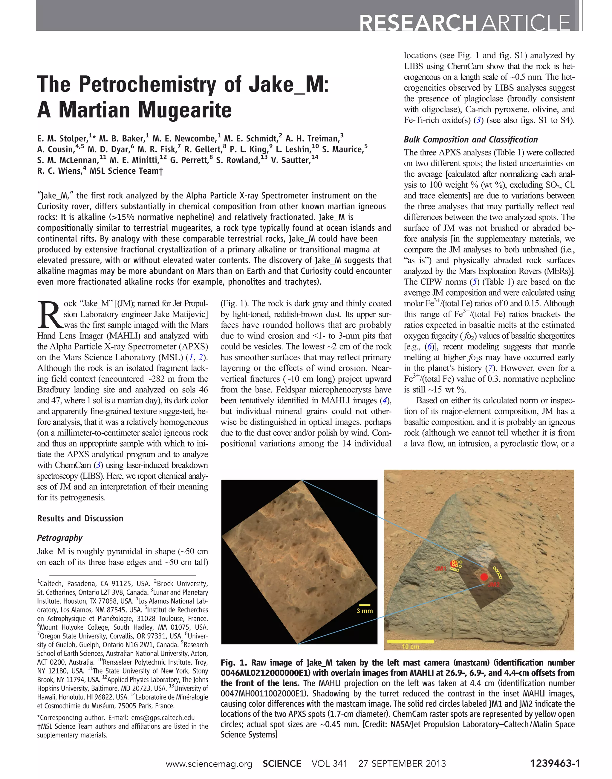 The Petrochemistry of Jake_M:
A Martian Mugearite
E. M. Stolper,1
* M. B. Baker,1
M. E. Newcombe,1
M. E. Schmidt,2
A. H. Treiman,3
A. Cousin,4,5
M. D. Dyar,6
M. R. Fisk,7
R. Gellert,8
P. L. King,9
L. Leshin,10
S. Maurice,5
S. M. McLennan,11
M. E. Minitti,12
G. Perrett,8
S. Rowland,13
V. Sautter,14
R. C. Wiens,4
MSL Science Team†
“Jake_M,” the first rock analyzed by the Alpha Particle X-ray Spectrometer instrument on the
Curiosity rover, differs substantially in chemical composition from other known martian igneous
rocks: It is alkaline (15% normative nepheline) and relatively fractionated. Jake_M is
compositionally similar to terrestrial mugearites, a rock type typically found at ocean islands and
continental rifts. By analogy with these comparable terrestrial rocks, Jake_M could have been
produced by extensive fractional crystallization of a primary alkaline or transitional magma at
elevated pressure, with or without elevated water contents. The discovery of Jake_M suggests that
alkaline magmas may be more abundant on Mars than on Earth and that Curiosity could encounter
even more fractionated alkaline rocks (for example, phonolites and trachytes).
R
ock “Jake_M” [(JM); named for Jet Propul-
sion Laboratory engineer Jake Matijevic]
was the first sample imaged with the Mars
Hand Lens Imager (MAHLI) and analyzed with
the Alpha Particle X-ray Spectrometer (APXS)
on the Mars Science Laboratory (MSL) (1, 2).
Although the rock is an isolated fragment lack-
ing field context (encountered ~282 m from the
Bradbury landing site and analyzed on sols 46
and 47, where 1 sol is a martian day), its dark color
and apparently fine-grained texture suggested, be-
fore analysis, that it was a relatively homogeneous
(on a millimeter-to-centimeter scale) igneous rock
and thus an appropriate sample with which to ini-
tiate the APXS analytical program and to analyze
with ChemCam (3) using laser-induced breakdown
spectroscopy (LIBS). Here, we report chemical analy-
ses of JM and an interpretation of their meaning
for its petrogenesis.
Results and Discussion
Petrography
Jake_M is roughly pyramidal in shape (~50 cm
on each of its three base edges and ~50 cm tall)
(Fig. 1). The rock is dark gray and thinly coated
by light-toned, reddish-brown dust. Its upper sur-
faces have rounded hollows that are probably
due to wind erosion and 1- to 3-mm pits that
could be vesicles. The lowest ~2 cm of the rock
has smoother surfaces that may reflect primary
layering or the effects of wind erosion. Near-
vertical fractures (~10 cm long) project upward
from the base. Feldspar microphenocrysts have
been tentatively identified in MAHLI images (4),
but individual mineral grains could not other-
wise be distinguished in optical images, perhaps
due to the dust cover and/or polish by wind. Com-
positional variations among the 14 individual
locations (see Fig. 1 and fig. S1) analyzed by
LIBS using ChemCam show that the rock is het-
erogeneous on a length scale of ~0.5 mm. The het-
erogeneities observed by LIBS analyses suggest
the presence of plagioclase (broadly consistent
with oligoclase), Ca-rich pyroxene, olivine, and
Fe-Ti-rich oxide(s) (3) (see also figs. S1 to S4).
Bulk Composition and Classification
The three APXS analyses (Table 1) were collected
on two different spots; the listed uncertainties on
the average [calculated after normalizing each anal-
ysis to 100 weight % (wt %), excluding SO3, Cl,
and trace elements] are due to variations between
the three analyses that may partially reflect real
differences between the two analyzed spots. The
surface of JM was not brushed or abraded be-
fore analysis [in the supplementary materials, we
compare the JM analyses to both unbrushed (i.e.,
“as is”) and physically abraded rock surfaces
analyzed by the Mars Exploration Rovers (MERs)].
The CIPW norms (5) (Table 1) are based on the
average JM composition and were calculated using
molar Fe3+
/(total Fe) ratios of 0 and 0.15. Although
this range of Fe3+
/(total Fe) ratios brackets the
ratios expected in basaltic melts at the estimated
oxygen fugacity ( fO2) values of basaltic shergottites
[e.g., (6)], recent modeling suggests that mantle
melting at higher fO2s may have occurred early
in the planet’s history (7). However, even for a
Fe3+
/(total Fe) value of 0.3, normative nepheline
is still ~15 wt %.
Based on either its calculated norm or inspec-
tion of its major-element composition, JM has a
basaltic composition, and it is probably an igneous
rock (although we cannot tell whether it is from
a lava flow, an intrusion, a pyroclastic flow, or a
RESEARCH ARTICLE
1
Caltech, Pasadena, CA 91125, USA. 2
Brock University,
St. Catharines, Ontario L2T 3V8, Canada. 3
Lunar and Planetary
Institute, Houston, TX 77058, USA. 4
Los Alamos National Lab-
oratory, Los Alamos, NM 87545, USA. 5
Institut de Recherches
en Astrophysique et Planétologie, 31028 Toulouse, France.
6
Mount Holyoke College, South Hadley, MA 01075, USA.
7
Oregon State University, Corvallis, OR 97331, USA. 8
Univer-
sity of Guelph, Guelph, Ontario N1G 2W1, Canada. 9
Research
School of Earth Sciences, Australian National University, Acton,
ACT 0200, Australia. 10
Rensselaer Polytechnic Institute, Troy,
NY 12180, USA. 11
The State University of New York, Stony
Brook, NY 11794, USA. 12
Applied Physics Laboratory, The Johns
Hopkins University, Baltimore, MD 20723, USA. 13
University of
Hawaii, Honolulu, HI 96822, USA. 14
Laboratoire de Minéralogie
et Cosmochimie du Muséum, 75005 Paris, France.
*Corresponding author. E-mail: ems@gps.caltech.edu
†MSL Science Team authors and affiliations are listed in the
supplementary materials.
Fig. 1. Raw image of Jake_M taken by the left mast camera (mastcam) (identification number
0046ML0212000000E1) with overlain images from MAHLI at 26.9-, 6.9-, and 4.4-cm offsets from
the front of the lens. The MAHLI projection on the left was taken at 4.4 cm (identification number
0047MH0011002000E1). Shadowing by the turret reduced the contrast in the inset MAHLI images,
causing color differences with the mastcam image. The solid red circles labeled JM1 and JM2 indicate the
locations of the two APXS spots (1.7-cm diameter). ChemCam raster spots are represented by yellow open
circles; actual spot sizes are ~0.45 mm. [Credit: NASA/Jet Propulsion Laboratory–Caltech/Malin Space
Science Systems]
www.sciencemag.org SCIENCE VOL 341 27 SEPTEMBER 2013 1239463-1
 