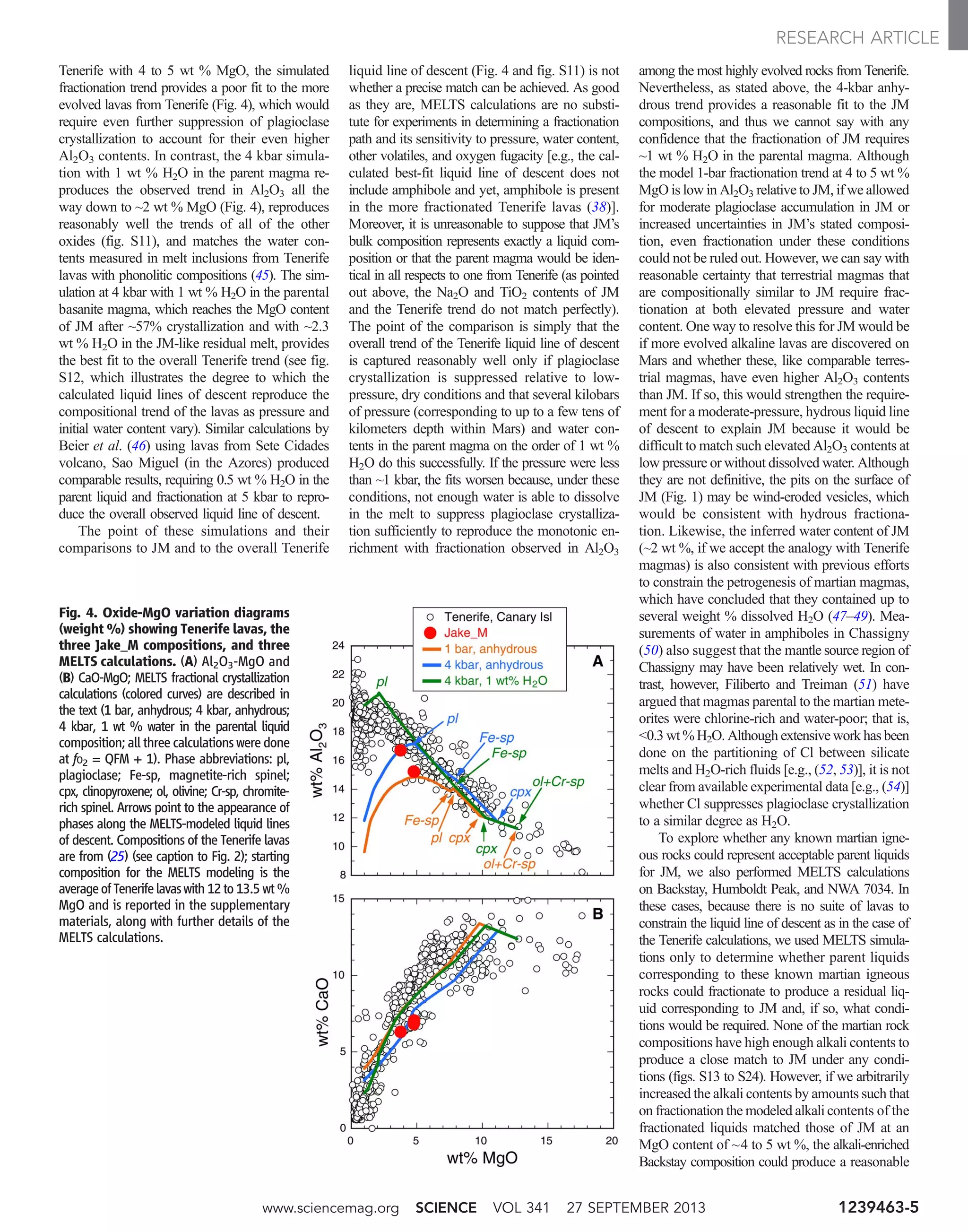 Tenerife with 4 to 5 wt % MgO, the simulated
fractionation trend provides a poor fit to the more
evolved lavas from Tenerife (Fig. 4), which would
require even further suppression of plagioclase
crystallization to account for their even higher
Al2O3 contents. In contrast, the 4 kbar simula-
tion with 1 wt % H2O in the parent magma re-
produces the observed trend in Al2O3 all the
way down to ~2 wt % MgO (Fig. 4), reproduces
reasonably well the trends of all of the other
oxides (fig. S11), and matches the water con-
tents measured in melt inclusions from Tenerife
lavas with phonolitic compositions (45). The sim-
ulation at 4 kbar with 1 wt % H2O in the parental
basanite magma, which reaches the MgO content
of JM after ~57% crystallization and with ~2.3
wt % H2O in the JM-like residual melt, provides
the best fit to the overall Tenerife trend (see fig.
S12, which illustrates the degree to which the
calculated liquid lines of descent reproduce the
compositional trend of the lavas as pressure and
initial water content vary). Similar calculations by
Beier et al. (46) using lavas from Sete Cidades
volcano, Sao Miguel (in the Azores) produced
comparable results, requiring 0.5 wt % H2O in the
parent liquid and fractionation at 5 kbar to repro-
duce the overall observed liquid line of descent.
The point of these simulations and their
comparisons to JM and to the overall Tenerife
liquid line of descent (Fig. 4 and fig. S11) is not
whether a precise match can be achieved. As good
as they are, MELTS calculations are no substi-
tute for experiments in determining a fractionation
path and its sensitivity to pressure, water content,
other volatiles, and oxygen fugacity [e.g., the cal-
culated best-fit liquid line of descent does not
include amphibole and yet, amphibole is present
in the more fractionated Tenerife lavas (38)].
Moreover, it is unreasonable to suppose that JM’s
bulk composition represents exactly a liquid com-
position or that the parent magma would be iden-
tical in all respects to one from Tenerife (as pointed
out above, the Na2O and TiO2 contents of JM
and the Tenerife trend do not match perfectly).
The point of the comparison is simply that the
overall trend of the Tenerife liquid line of descent
is captured reasonably well only if plagioclase
crystallization is suppressed relative to low-
pressure, dry conditions and that several kilobars
of pressure (corresponding to up to a few tens of
kilometers depth within Mars) and water con-
tents in the parent magma on the order of 1 wt %
H2O do this successfully. If the pressure were less
than ~1 kbar, the fits worsen because, under these
conditions, not enough water is able to dissolve
in the melt to suppress plagioclase crystalliza-
tion sufficiently to reproduce the monotonic en-
richment with fractionation observed in Al2O3
among the most highly evolved rocks from Tenerife.
Nevertheless, as stated above, the 4-kbar anhy-
drous trend provides a reasonable fit to the JM
compositions, and thus we cannot say with any
confidence that the fractionation of JM requires
~1 wt % H2O in the parental magma. Although
the model 1-bar fractionation trend at 4 to 5 wt %
MgO is low in Al2O3 relative to JM, if we allowed
for moderate plagioclase accumulation in JM or
increased uncertainties in JM’s stated composi-
tion, even fractionation under these conditions
could not be ruled out. However, we can say with
reasonable certainty that terrestrial magmas that
are compositionally similar to JM require frac-
tionation at both elevated pressure and water
content. One way to resolve this for JM would be
if more evolved alkaline lavas are discovered on
Mars and whether these, like comparable terres-
trial magmas, have even higher Al2O3 contents
than JM. If so, this would strengthen the require-
ment for a moderate-pressure, hydrous liquid line
of descent to explain JM because it would be
difficult to match such elevated Al2O3 contents at
low pressure or without dissolved water. Although
they are not definitive, the pits on the surface of
JM (Fig. 1) may be wind-eroded vesicles, which
would be consistent with hydrous fractiona-
tion. Likewise, the inferred water content of JM
(~2 wt %, if we accept the analogy with Tenerife
magmas) is also consistent with previous efforts
to constrain the petrogenesis of martian magmas,
which have concluded that they contained up to
several weight % dissolved H2O (47–49). Mea-
surements of water in amphiboles in Chassigny
(50) also suggest that the mantle source region of
Chassigny may have been relatively wet. In con-
trast, however, Filiberto and Treiman (51) have
argued that magmas parental to the martian mete-
orites were chlorine-rich and water-poor; that is,
0.3 wt % H2O. Although extensive work has been
done on the partitioning of Cl between silicate
melts and H2O-rich fluids [e.g., (52, 53)], it is not
clear from available experimental data [e.g., (54)]
whether Cl suppresses plagioclase crystallization
to a similar degree as H2O.
To explore whether any known martian igne-
ous rocks could represent acceptable parent liquids
for JM, we also performed MELTS calculations
on Backstay, Humboldt Peak, and NWA 7034. In
these cases, because there is no suite of lavas to
constrain the liquid line of descent as in the case of
the Tenerife calculations, we used MELTS simula-
tions only to determine whether parent liquids
corresponding to these known martian igneous
rocks could fractionate to produce a residual liq-
uid corresponding to JM and, if so, what condi-
tions would be required. None of the martian rock
compositions have high enough alkali contents to
produce a close match to JM under any condi-
tions (figs. S13 to S24). However, if we arbitrarily
increased the alkali contents by amounts such that
on fractionation the modeled alkali contents of the
fractionated liquids matched those of JM at an
MgO content of ~4 to 5 wt %, the alkali-enriched
Backstay composition could produce a reasonable
Fig. 4. Oxide-MgO variation diagrams
(weight %) showing Tenerife lavas, the
three Jake_M compositions, and three
MELTS calculations. (A) Al2O3-MgO and
(B) CaO-MgO; MELTS fractional crystallization
calculations (colored curves) are described in
the text (1 bar, anhydrous; 4 kbar, anhydrous;
4 kbar, 1 wt % water in the parental liquid
composition; all three calculations were done
at fO2 = QFM + 1). Phase abbreviations: pl,
plagioclase; Fe-sp, magnetite-rich spinel;
cpx, clinopyroxene; ol, olivine; Cr-sp, chromite-
rich spinel. Arrows point to the appearance of
phases along the MELTS-modeled liquid lines
of descent. Compositions of the Tenerife lavas
are from (25) (see caption to Fig. 2); starting
composition for the MELTS modeling is the
averageofTenerifelavaswith12to13.5 wt %
MgO and is reported in the supplementary
materials, along with further details of the
MELTS calculations.
www.sciencemag.org SCIENCE VOL 341 27 SEPTEMBER 2013 1239463-5
RESEARCH ARTICLE
 