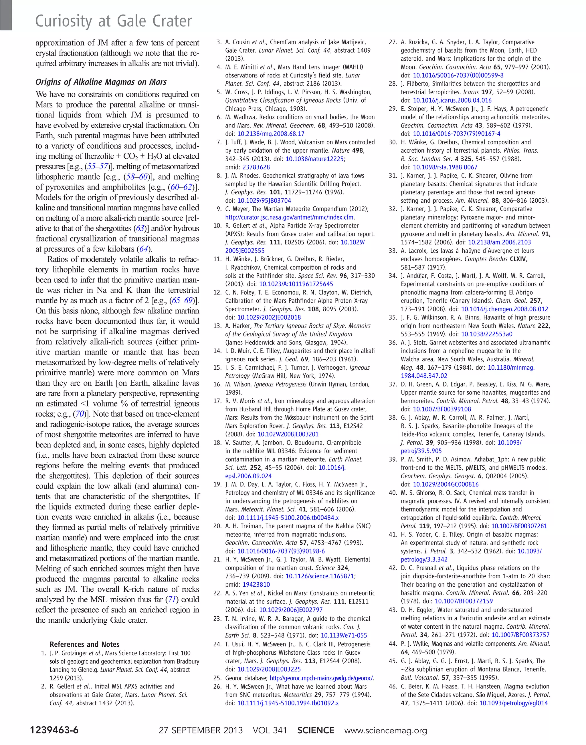 approximation of JM after a few tens of percent
crystal fractionation (although we note that the re-
quired arbitrary increases in alkalis are not trivial).
Origins of Alkaline Magmas on Mars
We have no constraints on conditions required on
Mars to produce the parental alkaline or transi-
tional liquids from which JM is presumed to
have evolved by extensive crystal fractionation. On
Earth, such parental magmas have been attributed
to a variety of conditions and processes, includ-
ing melting of lherzolite + CO2 T H2O at elevated
pressures [e.g., (55–57)], melting of metasomatized
lithospheric mantle [e.g., (58–60)], and melting
of pyroxenites and amphibolites [e.g., (60–62)].
Models for the origin of previously described al-
kaline and transitional martian magmas have called
on melting of a more alkali-rich mantle source [rel-
ative to that of the shergottites (63)] and/or hydrous
fractional crystallization of transitional magmas
at pressures of a few kilobars (64).
Ratios of moderately volatile alkalis to refrac-
tory lithophile elements in martian rocks have
been used to infer that the primitive martian man-
tle was richer in Na and K than the terrestrial
mantle by as much as a factor of 2 [e.g., (65–69)].
On this basis alone, although few alkaline martian
rocks have been documented thus far, it would
not be surprising if alkaline magmas derived
from relatively alkali-rich sources (either prim-
itive martian mantle or mantle that has been
metasomatized by low-degree melts of relatively
primitive mantle) were more common on Mars
than they are on Earth [on Earth, alkaline lavas
are rare from a planetary perspective, representing
an estimated 1 volume % of terrestrial igneous
rocks; e.g., (70)]. Note that based on trace-element
and radiogenic-isotope ratios, the average sources
of most shergottite meteorites are inferred to have
been depleted and, in some cases, highly depleted
(i.e., melts have been extracted from these source
regions before the melting events that produced
the shergottites). This depletion of their sources
could explain the low alkali (and alumina) con-
tents that are characteristic of the shergottites. If
the liquids extracted during these earlier deple-
tion events were enriched in alkalis (i.e., because
they formed as partial melts of relatively primitive
martian mantle) and were emplaced into the crust
and lithospheric mantle, they could have enriched
and metasomatized portions of the martian mantle.
Melting of such enriched sources might then have
produced the magmas parental to alkaline rocks
such as JM. The overall K-rich nature of rocks
analyzed by the MSL mission thus far (71) could
reflect the presence of such an enriched region in
the mantle underlying Gale crater.
References and Notes
1. J. P. Grotzinger et al., Mars Science Laboratory: First 100
sols of geologic and geochemical exploration from Bradbury
Landing to Glenelg. Lunar Planet. Sci. Conf. 44, abstract
1259 (2013).
2. R. Gellert et al., Initial MSL APXS activities and
observations at Gale Crater, Mars. Lunar Planet. Sci.
Conf. 44, abstract 1432 (2013).
3. A. Cousin et al., ChemCam analysis of Jake Matijevic,
Gale Crater. Lunar Planet. Sci. Conf. 44, abstract 1409
(2013).
4. M. E. Minitti et al., Mars Hand Lens Imager (MAHLI)
observations of rocks at Curiosity’s field site. Lunar
Planet. Sci. Conf. 44, abstract 2186 (2013).
5. W. Cross, J. P. Iddings, L. V. Pirsson, H. S. Washington,
Quantitative Classification of Igneous Rocks (Univ. of
Chicago Press, Chicago, 1903).
6. M. Wadhwa, Redox conditions on small bodies, the Moon
and Mars. Rev. Mineral. Geochem. 68, 493–510 (2008).
doi: 10.2138/rmg.2008.68.17
7. J. Tuff, J. Wade, B. J. Wood, Volcanism on Mars controlled
by early oxidation of the upper mantle. Nature 498,
342–345 (2013). doi: 10.1038/nature12225;
pmid: 23783628
8. J. M. Rhodes, Geochemical stratigraphy of lava flows
sampled by the Hawaiian Scientific Drilling Project.
J. Geophys. Res. 101, 11729–11746 (1996).
doi: 10.1029/95JB03704
9. C. Meyer, The Martian Meteorite Compendium (2012);
http://curator.jsc.nasa.gov/antmet/mmc/index.cfm.
10. R. Gellert et al., Alpha Particle X-ray Spectrometer
(APXS): Results from Gusev crater and calibration report.
J. Geophys. Res. 111, E02S05 (2006). doi: 10.1029/
2005JE002555
11. H. Wänke, J. Brückner, G. Dreibus, R. Rieder,
I. Ryabchikov, Chemical composition of rocks and
soils at the Pathfinder site. Space Sci. Rev. 96, 317–330
(2001). doi: 10.1023/A:1011961725645
12. C. N. Foley, T. E. Economou, R. N. Clayton, W. Dietrich,
Calibration of the Mars Pathfinder Alpha Proton X-ray
Spectrometer. J. Geophys. Res. 108, 8095 (2003).
doi: 10.1029/2002JE002018
13. A. Harker, The Tertiary Igneous Rocks of Skye. Memoirs
of the Geological Survey of the United Kingdom
(James Hedderwick and Sons, Glasgow, 1904).
14. I. D. Muir, C. E. Tilley, Mugearites and their place in alkali
igneous rock series. J. Geol. 69, 186–203 (1961).
15. I. S. E. Carmichael, F. J. Turner, J. Verhoogen, Igneous
Petrology (McGraw-Hill, New York, 1974).
16. M. Wilson, Igneous Petrogenesis (Unwin Hyman, London,
1989).
17. R. V. Morris et al., Iron mineralogy and aqueous alteration
from Husband Hill through Home Plate at Gusev crater,
Mars: Results from the Mössbauer instrument on the Spirit
Mars Exploration Rover. J. Geophys. Res. 113, E12S42
(2008). doi: 10.1029/2008JE003201
18. V. Sautter, A. Jambon, O. Boudouma, Cl-amphibole
in the nakhlite MIL 03346: Evidence for sediment
contamination in a martian meteorite. Earth Planet.
Sci. Lett. 252, 45–55 (2006). doi: 10.1016/j.
epsl.2006.09.024
19. J. M. D. Day, L. A. Taylor, C. Floss, H. Y. McSween Jr.,
Petrology and chemistry of ML 03346 and its significance
in understanding the petrogenesis of nakhlites on
Mars. Meteorit. Planet. Sci. 41, 581–606 (2006).
doi: 10.1111/j.1945-5100.2006.tb00484.x
20. A. H. Treiman, The parent magma of the Nakhla (SNC)
meteorite, inferred from magmatic inclusions.
Geochim. Cosmochim. Acta 57, 4753–4767 (1993).
doi: 10.1016/0016-7037(93)90198-6
21. H. Y. McSween Jr., G. J. Taylor, M. B. Wyatt, Elemental
composition of the martian crust. Science 324,
736–739 (2009). doi: 10.1126/science.1165871;
pmid: 19423810
22. A. S. Yen et al., Nickel on Mars: Constraints on meteoritic
material at the surface. J. Geophys. Res. 111, E12S11
(2006). doi: 10.1029/2006JE002797
23. T. N. Irvine, W. R. A. Baragar, A guide to the chemical
classification of the common volcanic rocks. Can. J.
Earth Sci. 8, 523–548 (1971). doi: 10.1139/e71-055
24. T. Usui, H. Y. McSween Jr., B. C. Clark III, Petrogenesis
of high-phosphorus Wishstone Class rocks in Gusev
crater, Mars. J. Geophys. Res. 113, E12S44 (2008).
doi: 10.1029/2008JE003225
25. Georoc database; http://georoc.mpch-mainz.gwdg.de/georoc/.
26. H. Y. McSween Jr., What have we learned about Mars
from SNC meteorites. Meteoritics 29, 757–779 (1994).
doi: 10.1111/j.1945-5100.1994.tb01092.x
27. A. Ruzicka, G. A. Snyder, L. A. Taylor, Comparative
geochemistry of basalts from the Moon, Earth, HED
asteroid, and Mars: Implications for the origin of the
Moon. Geochim. Cosmochim. Acta 65, 979–997 (2001).
doi: 10.1016/S0016-7037(00)00599-8
28. J. Filiberto, Similarities between the shergottites and
terrestrial ferropicrites. Icarus 197, 52–59 (2008).
doi: 10.1016/j.icarus.2008.04.016
29. E. Stolper, H. Y. McSween Jr., J. F. Hays, A petrogenetic
model of the relationships among achondritic meteorites.
Geochim. Cosmochim. Acta 43, 589–602 (1979).
doi: 10.1016/0016-7037(79)90167-4
30. H. Wänke, G. Dreibus, Chemical composition and
accretion history of terrestrial planets. Philos. Trans.
R. Soc. London Ser. A 325, 545–557 (1988).
doi: 10.1098/rsta.1988.0067
31. J. Karner, J. J. Papike, C. K. Shearer, Olivine from
planetary basalts: Chemical signatures that indicate
planetary parentage and those that record igneous
setting and process. Am. Mineral. 88, 806–816 (2003).
32. J. Karner, J. J. Papike, C. K. Shearer, Comparative
planetary mineralogy: Pyroxene major- and minor-
element chemistry and partitioning of vanadium between
pyroxene and melt in planetary basalts. Am. Mineral. 91,
1574–1582 (2006). doi: 10.2138/am.2006.2103
33. A. Lacroix, Les lavas à haüyne d’Auvergne et leurs
enclaves homoeogènes. Comptes Rendus CLXIV,
581–587 (1917).
34. J. Andújar, F. Costa, J. Martí, J. A. Wolff, M. R. Carroll,
Experimental constraints on pre-eruptive conditions of
phonolitic magma from caldera-forming El Abrigo
eruption, Tenerife (Canary Islands). Chem. Geol. 257,
173–191 (2008). doi: 10.1016/j.chemgeo.2008.08.012
35. J. F. G. Wilkinson, R. A. Binns, Hawaiite of high pressure
origin from northeastern New South Wales. Nature 222,
553–555 (1969). doi: 10.1038/222553a0
36. A. J. Stolz, Garnet websterites and associated ultramamfic
inclusions from a nepheline mugearite in the
Walcha area, New South Wales, Australia. Mineral.
Mag. 48, 167–179 (1984). doi: 10.1180/minmag.
1984.048.347.02
37. D. H. Green, A. D. Edgar, P. Beasley, E. Kiss, N. G. Ware,
Upper mantle source for some hawaiites, mugearites and
benmoreites. Contrib. Mineral. Petrol. 48, 33–43 (1974).
doi: 10.1007/BF00399108
38. G. J. Ablay, M. R. Carroll, M. R. Palmer, J. Martí,
R. S. J. Sparks, Basanite-phonolite lineages of the
Teide-Pico volcanic complex, Tenerife, Canaray Islands.
J. Petrol. 39, 905–936 (1998). doi: 10.1093/
petroj/39.5.905
39. P. M. Smith, P. D. Asimow, Adiabat_1ph: A new public
front-end to the MELTS, pMELTS, and pHMELTS models.
Geochem. Geophys. Geosyst. 6, Q02004 (2005).
doi: 10.1029/2004GC000816
40. M. S. Ghiorso, R. O. Sack, Chemical mass transfer in
magmatic processes. IV. A revised and internally consistent
thermodynamic model for the interpolation and
extrapolation of liquid-solid equilibria. Contrib. Mineral.
Petrol. 119, 197–212 (1995). doi: 10.1007/BF00307281
41. H. S. Yoder, C. E. Tilley, Origin of basaltic magmas:
An experimental study of natural and synthetic rock
systems. J. Petrol. 3, 342–532 (1962). doi: 10.1093/
petrology/3.3.342
42. D. C. Presnall et al., Liquidus phase relations on the
join diopside-forsterite-anorthite from 1-atm to 20 kbar:
Their bearing on the generation and crystallization of
basaltic magma. Contrib. Mineral. Petrol. 66, 203–220
(1978). doi: 10.1007/BF00372159
43. D. H. Eggler, Water-saturated and undersaturated
melting relations in a Paricutin andesite and an estimate
of water content in the natural magma. Contrib. Mineral.
Petrol. 34, 261–271 (1972). doi: 10.1007/BF00373757
44. P. J. Wyllie, Magmas and volatile components. Am. Mineral.
64, 469–500 (1979).
45. G. J. Ablay, G. G. J. Ernst, J. Marti, R. S. J. Sparks, The
~2ka subplinian eruption of Montana Blanca, Tenerife.
Bull. Volcanol. 57, 337–355 (1995).
46. C. Beier, K. M. Haase, T. H. Hansteen, Magma evolution
of the Sete Cidades volcano, São Miguel, Azores. J. Petrol.
47, 1375–1411 (2006). doi: 10.1093/petrology/egl014
27 SEPTEMBER 2013 VOL 341 SCIENCE www.sciencemag.org1239463-6
Curiosity at Gale Crater
 