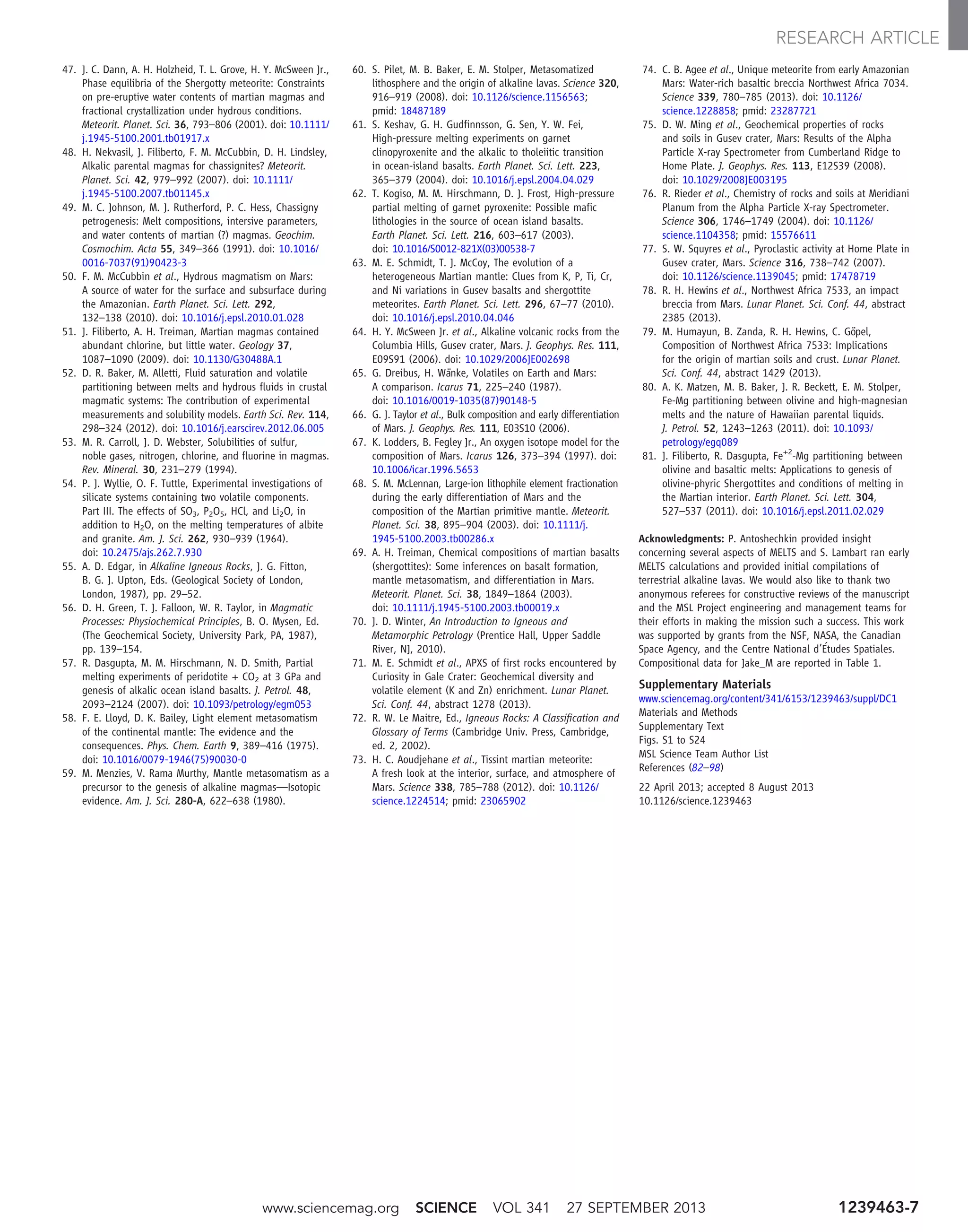 47. J. C. Dann, A. H. Holzheid, T. L. Grove, H. Y. McSween Jr.,
Phase equilibria of the Shergotty meteorite: Constraints
on pre-eruptive water contents of martian magmas and
fractional crystallization under hydrous conditions.
Meteorit. Planet. Sci. 36, 793–806 (2001). doi: 10.1111/
j.1945-5100.2001.tb01917.x
48. H. Nekvasil, J. Filiberto, F. M. McCubbin, D. H. Lindsley,
Alkalic parental magmas for chassignites? Meteorit.
Planet. Sci. 42, 979–992 (2007). doi: 10.1111/
j.1945-5100.2007.tb01145.x
49. M. C. Johnson, M. J. Rutherford, P. C. Hess, Chassigny
petrogenesis: Melt compositions, intersive parameters,
and water contents of martian (?) magmas. Geochim.
Cosmochim. Acta 55, 349–366 (1991). doi: 10.1016/
0016-7037(91)90423-3
50. F. M. McCubbin et al., Hydrous magmatism on Mars:
A source of water for the surface and subsurface during
the Amazonian. Earth Planet. Sci. Lett. 292,
132–138 (2010). doi: 10.1016/j.epsl.2010.01.028
51. J. Filiberto, A. H. Treiman, Martian magmas contained
abundant chlorine, but little water. Geology 37,
1087–1090 (2009). doi: 10.1130/G30488A.1
52. D. R. Baker, M. Alletti, Fluid saturation and volatile
partitioning between melts and hydrous fluids in crustal
magmatic systems: The contribution of experimental
measurements and solubility models. Earth Sci. Rev. 114,
298–324 (2012). doi: 10.1016/j.earscirev.2012.06.005
53. M. R. Carroll, J. D. Webster, Solubilities of sulfur,
noble gases, nitrogen, chlorine, and fluorine in magmas.
Rev. Mineral. 30, 231–279 (1994).
54. P. J. Wyllie, O. F. Tuttle, Experimental investigations of
silicate systems containing two volatile components.
Part III. The effects of SO3, P2O5, HCl, and Li2O, in
addition to H2O, on the melting temperatures of albite
and granite. Am. J. Sci. 262, 930–939 (1964).
doi: 10.2475/ajs.262.7.930
55. A. D. Edgar, in Alkaline Igneous Rocks, J. G. Fitton,
B. G. J. Upton, Eds. (Geological Society of London,
London, 1987), pp. 29–52.
56. D. H. Green, T. J. Falloon, W. R. Taylor, in Magmatic
Processes: Physiochemical Principles, B. O. Mysen, Ed.
(The Geochemical Society, University Park, PA, 1987),
pp. 139–154.
57. R. Dasgupta, M. M. Hirschmann, N. D. Smith, Partial
melting experiments of peridotite + CO2 at 3 GPa and
genesis of alkalic ocean island basalts. J. Petrol. 48,
2093–2124 (2007). doi: 10.1093/petrology/egm053
58. F. E. Lloyd, D. K. Bailey, Light element metasomatism
of the continental mantle: The evidence and the
consequences. Phys. Chem. Earth 9, 389–416 (1975).
doi: 10.1016/0079-1946(75)90030-0
59. M. Menzies, V. Rama Murthy, Mantle metasomatism as a
precursor to the genesis of alkaline magmas—Isotopic
evidence. Am. J. Sci. 280-A, 622–638 (1980).
60. S. Pilet, M. B. Baker, E. M. Stolper, Metasomatized
lithosphere and the origin of alkaline lavas. Science 320,
916–919 (2008). doi: 10.1126/science.1156563;
pmid: 18487189
61. S. Keshav, G. H. Gudfinnsson, G. Sen, Y. W. Fei,
High-pressure melting experiments on garnet
clinopyroxenite and the alkalic to tholeiitic transition
in ocean-island basalts. Earth Planet. Sci. Lett. 223,
365–379 (2004). doi: 10.1016/j.epsl.2004.04.029
62. T. Kogiso, M. M. Hirschmann, D. J. Frost, High-pressure
partial melting of garnet pyroxenite: Possible mafic
lithologies in the source of ocean island basalts.
Earth Planet. Sci. Lett. 216, 603–617 (2003).
doi: 10.1016/S0012-821X(03)00538-7
63. M. E. Schmidt, T. J. McCoy, The evolution of a
heterogeneous Martian mantle: Clues from K, P, Ti, Cr,
and Ni variations in Gusev basalts and shergottite
meteorites. Earth Planet. Sci. Lett. 296, 67–77 (2010).
doi: 10.1016/j.epsl.2010.04.046
64. H. Y. McSween Jr. et al., Alkaline volcanic rocks from the
Columbia Hills, Gusev crater, Mars. J. Geophys. Res. 111,
E09S91 (2006). doi: 10.1029/2006JE002698
65. G. Dreibus, H. Wänke, Volatiles on Earth and Mars:
A comparison. Icarus 71, 225–240 (1987).
doi: 10.1016/0019-1035(87)90148-5
66. G. J. Taylor et al., Bulk composition and early differentiation
of Mars. J. Geophys. Res. 111, E03S10 (2006).
67. K. Lodders, B. Fegley Jr., An oxygen isotope model for the
composition of Mars. Icarus 126, 373–394 (1997). doi:
10.1006/icar.1996.5653
68. S. M. McLennan, Large-ion lithophile element fractionation
during the early differentiation of Mars and the
composition of the Martian primitive mantle. Meteorit.
Planet. Sci. 38, 895–904 (2003). doi: 10.1111/j.
1945-5100.2003.tb00286.x
69. A. H. Treiman, Chemical compositions of martian basalts
(shergottites): Some inferences on basalt formation,
mantle metasomatism, and differentiation in Mars.
Meteorit. Planet. Sci. 38, 1849–1864 (2003).
doi: 10.1111/j.1945-5100.2003.tb00019.x
70. J. D. Winter, An Introduction to Igneous and
Metamorphic Petrology (Prentice Hall, Upper Saddle
River, NJ, 2010).
71. M. E. Schmidt et al., APXS of first rocks encountered by
Curiosity in Gale Crater: Geochemical diversity and
volatile element (K and Zn) enrichment. Lunar Planet.
Sci. Conf. 44, abstract 1278 (2013).
72. R. W. Le Maitre, Ed., Igneous Rocks: A Classification and
Glossary of Terms (Cambridge Univ. Press, Cambridge,
ed. 2, 2002).
73. H. C. Aoudjehane et al., Tissint martian meteorite:
A fresh look at the interior, surface, and atmosphere of
Mars. Science 338, 785–788 (2012). doi: 10.1126/
science.1224514; pmid: 23065902
74. C. B. Agee et al., Unique meteorite from early Amazonian
Mars: Water-rich basaltic breccia Northwest Africa 7034.
Science 339, 780–785 (2013). doi: 10.1126/
science.1228858; pmid: 23287721
75. D. W. Ming et al., Geochemical properties of rocks
and soils in Gusev crater, Mars: Results of the Alpha
Particle X-ray Spectrometer from Cumberland Ridge to
Home Plate. J. Geophys. Res. 113, E12S39 (2008).
doi: 10.1029/2008JE003195
76. R. Rieder et al., Chemistry of rocks and soils at Meridiani
Planum from the Alpha Particle X-ray Spectrometer.
Science 306, 1746–1749 (2004). doi: 10.1126/
science.1104358; pmid: 15576611
77. S. W. Squyres et al., Pyroclastic activity at Home Plate in
Gusev crater, Mars. Science 316, 738–742 (2007).
doi: 10.1126/science.1139045; pmid: 17478719
78. R. H. Hewins et al., Northwest Africa 7533, an impact
breccia from Mars. Lunar Planet. Sci. Conf. 44, abstract
2385 (2013).
79. M. Humayun, B. Zanda, R. H. Hewins, C. Göpel,
Composition of Northwest Africa 7533: Implications
for the origin of martian soils and crust. Lunar Planet.
Sci. Conf. 44, abstract 1429 (2013).
80. A. K. Matzen, M. B. Baker, J. R. Beckett, E. M. Stolper,
Fe-Mg partitioning between olivine and high-magnesian
melts and the nature of Hawaiian parental liquids.
J. Petrol. 52, 1243–1263 (2011). doi: 10.1093/
petrology/egq089
81. J. Filiberto, R. Dasgupta, Fe+2
-Mg partitioning between
olivine and basaltic melts: Applications to genesis of
olivine-phyric Shergottites and conditions of melting in
the Martian interior. Earth Planet. Sci. Lett. 304,
527–537 (2011). doi: 10.1016/j.epsl.2011.02.029
Acknowledgments: P. Antoshechkin provided insight
concerning several aspects of MELTS and S. Lambart ran early
MELTS calculations and provided initial compilations of
terrestrial alkaline lavas. We would also like to thank two
anonymous referees for constructive reviews of the manuscript
and the MSL Project engineering and management teams for
their efforts in making the mission such a success. This work
was supported by grants from the NSF, NASA, the Canadian
Space Agency, and the Centre National d’Études Spatiales.
Compositional data for Jake_M are reported in Table 1.
Supplementary Materials
www.sciencemag.org/content/341/6153/1239463/suppl/DC1
Materials and Methods
Supplementary Text
Figs. S1 to S24
MSL Science Team Author List
References (82–98)
22 April 2013; accepted 8 August 2013
10.1126/science.1239463
www.sciencemag.org SCIENCE VOL 341 27 SEPTEMBER 2013 1239463-7
RESEARCH ARTICLE
 